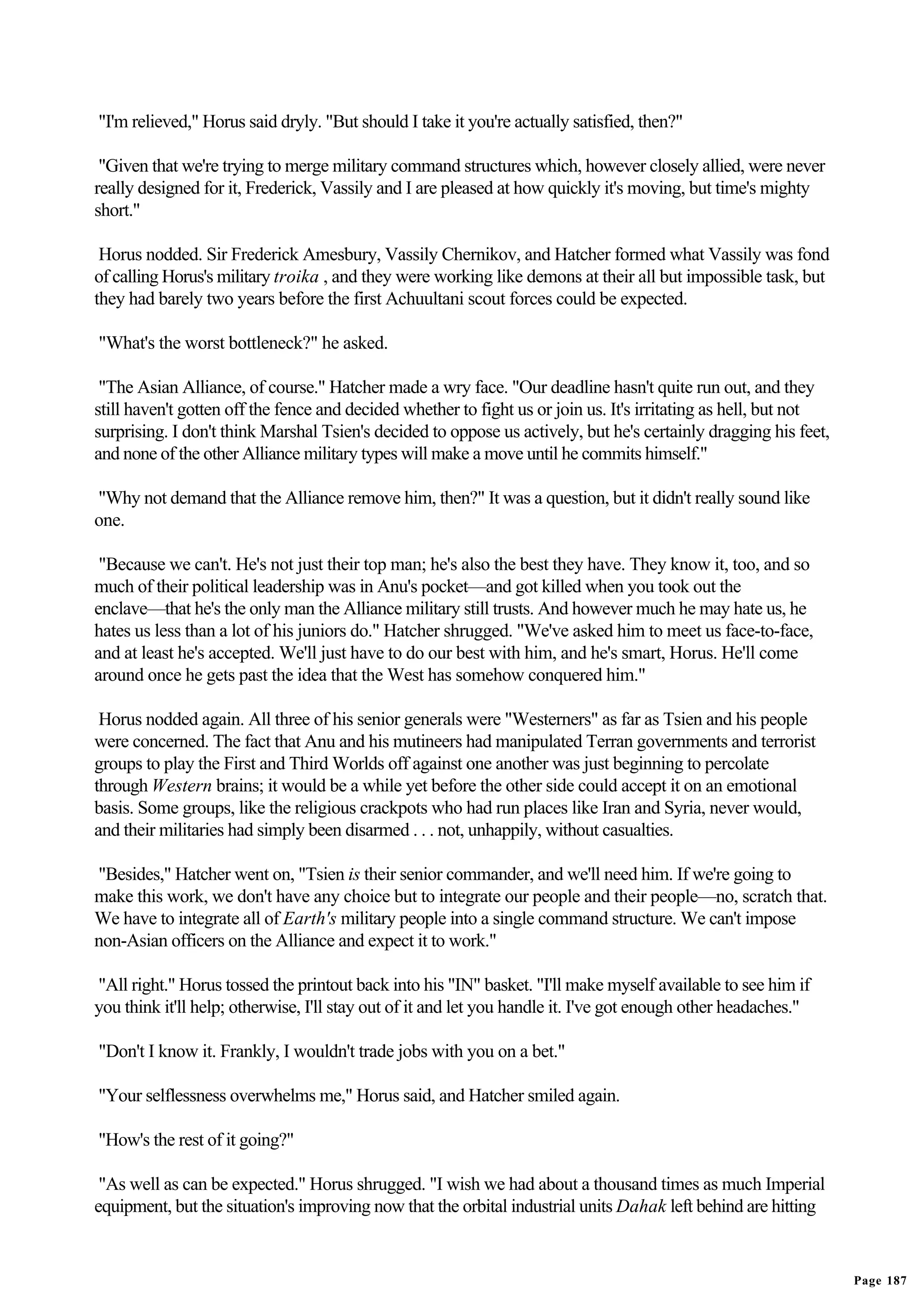 "I'm relieved," Horus said dryly. "But should I take it you're actually satisfied, then?"

 "Given that we're trying to merge military command structures which, however closely allied, were never
really designed for it, Frederick, Vassily and I are pleased at how quickly it's moving, but time's mighty
short."

 Horus nodded. Sir Frederick Amesbury, Vassily Chernikov, and Hatcher formed what Vassily was fond
of calling Horus's military troika , and they were working like demons at their all but impossible task, but
they had barely two years before the first Achuultani scout forces could be expected.

"What's the worst bottleneck?" he asked.

 "The Asian Alliance, of course." Hatcher made a wry face. "Our deadline hasn't quite run out, and they
still haven't gotten off the fence and decided whether to fight us or join us. It's irritating as hell, but not
surprising. I don't think Marshal Tsien's decided to oppose us actively, but he's certainly dragging his feet,
and none of the other Alliance military types will make a move until he commits himself."

"Why not demand that the Alliance remove him, then?" It was a question, but it didn't really sound like
one.

 "Because we can't. He's not just their top man; he's also the best they have. They know it, too, and so
much of their political leadership was in Anu's pocket—and got killed when you took out the
enclave—that he's the only man the Alliance military still trusts. And however much he may hate us, he
hates us less than a lot of his juniors do." Hatcher shrugged. "We've asked him to meet us face-to-face,
and at least he's accepted. We'll just have to do our best with him, and he's smart, Horus. He'll come
around once he gets past the idea that the West has somehow conquered him."

 Horus nodded again. All three of his senior generals were "Westerners" as far as Tsien and his people
were concerned. The fact that Anu and his mutineers had manipulated Terran governments and terrorist
groups to play the First and Third Worlds off against one another was just beginning to percolate
through Western brains; it would be a while yet before the other side could accept it on an emotional
basis. Some groups, like the religious crackpots who had run places like Iran and Syria, never would,
and their militaries had simply been disarmed . . . not, unhappily, without casualties.

"Besides," Hatcher went on, "Tsien is their senior commander, and we'll need him. If we're going to
make this work, we don't have any choice but to integrate our people and their people—no, scratch that.
We have to integrate all of Earth's military people into a single command structure. We can't impose
non-Asian officers on the Alliance and expect it to work."

"All right." Horus tossed the printout back into his "IN" basket. "I'll make myself available to see him if
you think it'll help; otherwise, I'll stay out of it and let you handle it. I've got enough other headaches."

"Don't I know it. Frankly, I wouldn't trade jobs with you on a bet."

"Your selflessness overwhelms me," Horus said, and Hatcher smiled again.

"How's the rest of it going?"

 "As well as can be expected." Horus shrugged. "I wish we had about a thousand times as much Imperial
equipment, but the situation's improving now that the orbital industrial units Dahak left behind are hitting


                                                                                                                  Page 187
 