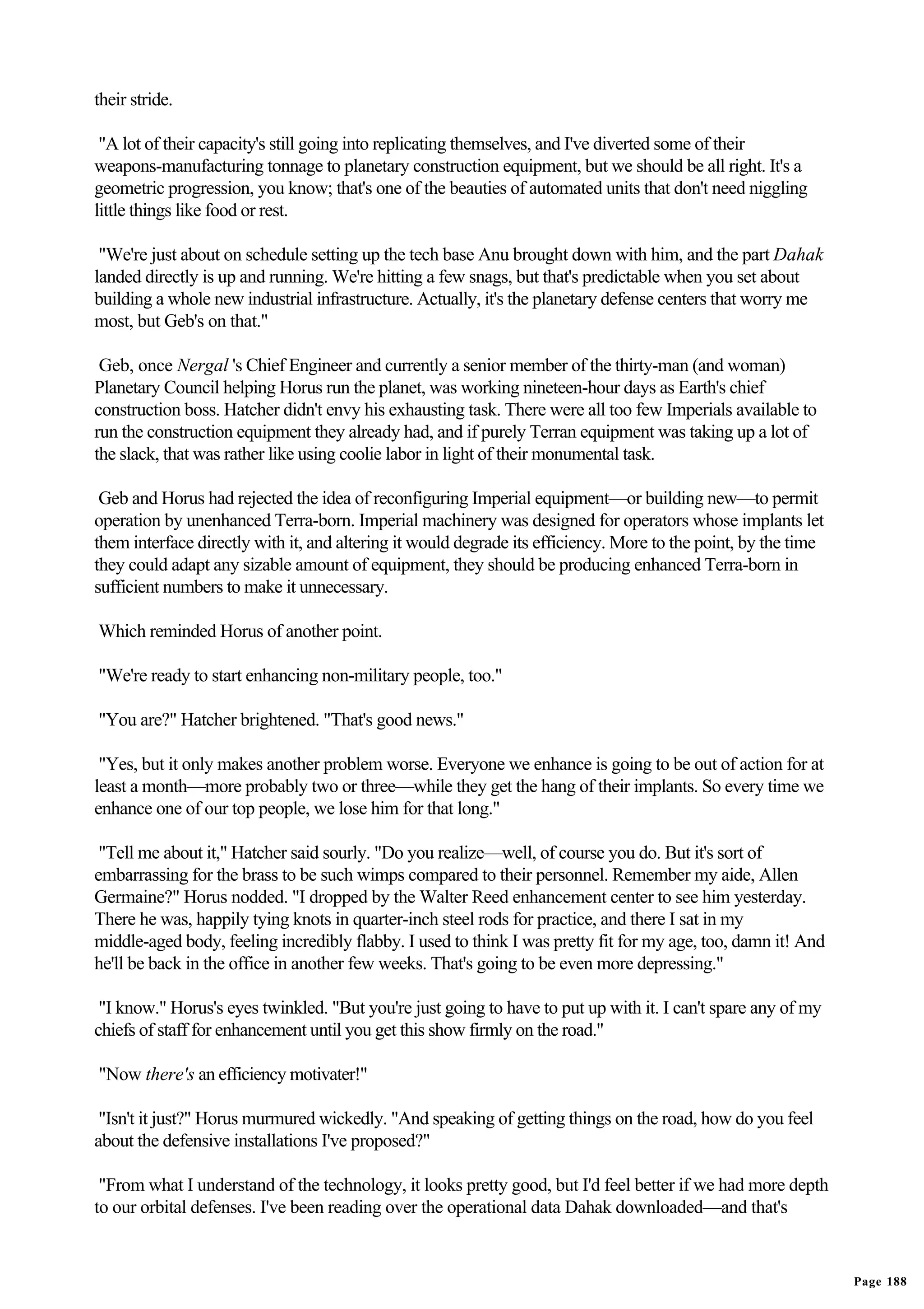 their stride.

 "A lot of their capacity's still going into replicating themselves, and I've diverted some of their
weapons-manufacturing tonnage to planetary construction equipment, but we should be all right. It's a
geometric progression, you know; that's one of the beauties of automated units that don't need niggling
little things like food or rest.

 "We're just about on schedule setting up the tech base Anu brought down with him, and the part Dahak
landed directly is up and running. We're hitting a few snags, but that's predictable when you set about
building a whole new industrial infrastructure. Actually, it's the planetary defense centers that worry me
most, but Geb's on that."

 Geb, once Nergal 's Chief Engineer and currently a senior member of the thirty-man (and woman)
Planetary Council helping Horus run the planet, was working nineteen-hour days as Earth's chief
construction boss. Hatcher didn't envy his exhausting task. There were all too few Imperials available to
run the construction equipment they already had, and if purely Terran equipment was taking up a lot of
the slack, that was rather like using coolie labor in light of their monumental task.

 Geb and Horus had rejected the idea of reconfiguring Imperial equipment—or building new—to permit
operation by unenhanced Terra-born. Imperial machinery was designed for operators whose implants let
them interface directly with it, and altering it would degrade its efficiency. More to the point, by the time
they could adapt any sizable amount of equipment, they should be producing enhanced Terra-born in
sufficient numbers to make it unnecessary.

Which reminded Horus of another point.

"We're ready to start enhancing non-military people, too."

"You are?" Hatcher brightened. "That's good news."

 "Yes, but it only makes another problem worse. Everyone we enhance is going to be out of action for at
least a month—more probably two or three—while they get the hang of their implants. So every time we
enhance one of our top people, we lose him for that long."

 "Tell me about it," Hatcher said sourly. "Do you realize—well, of course you do. But it's sort of
embarrassing for the brass to be such wimps compared to their personnel. Remember my aide, Allen
Germaine?" Horus nodded. "I dropped by the Walter Reed enhancement center to see him yesterday.
There he was, happily tying knots in quarter-inch steel rods for practice, and there I sat in my
middle-aged body, feeling incredibly flabby. I used to think I was pretty fit for my age, too, damn it! And
he'll be back in the office in another few weeks. That's going to be even more depressing."

 "I know." Horus's eyes twinkled. "But you're just going to have to put up with it. I can't spare any of my
chiefs of staff for enhancement until you get this show firmly on the road."

"Now there's an efficiency motivater!"

 "Isn't it just?" Horus murmured wickedly. "And speaking of getting things on the road, how do you feel
about the defensive installations I've proposed?"

 "From what I understand of the technology, it looks pretty good, but I'd feel better if we had more depth
to our orbital defenses. I've been reading over the operational data Dahak downloaded—and that's


                                                                                                                Page 188
 