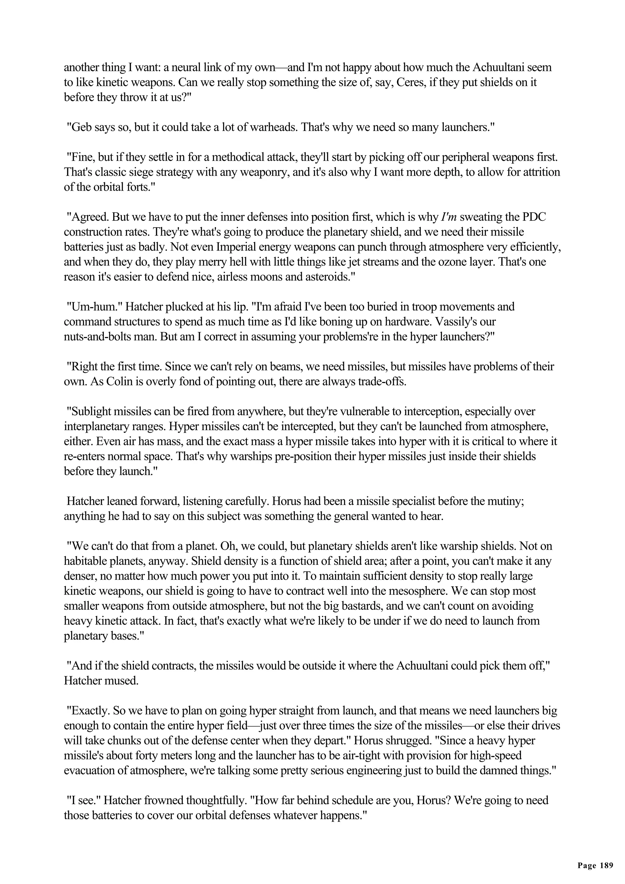 another thing I want: a neural link of my own—and I'm not happy about how much the Achuultani seem
to like kinetic weapons. Can we really stop something the size of, say, Ceres, if they put shields on it
before they throw it at us?"

"Geb says so, but it could take a lot of warheads. That's why we need so many launchers."

"Fine, but if they settle in for a methodical attack, they'll start by picking off our peripheral weapons first.
That's classic siege strategy with any weaponry, and it's also why I want more depth, to allow for attrition
of the orbital forts."

 "Agreed. But we have to put the inner defenses into position first, which is why I'm sweating the PDC
construction rates. They're what's going to produce the planetary shield, and we need their missile
batteries just as badly. Not even Imperial energy weapons can punch through atmosphere very efficiently,
and when they do, they play merry hell with little things like jet streams and the ozone layer. That's one
reason it's easier to defend nice, airless moons and asteroids."

 "Um-hum." Hatcher plucked at his lip. "I'm afraid I've been too buried in troop movements and
command structures to spend as much time as I'd like boning up on hardware. Vassily's our
nuts-and-bolts man. But am I correct in assuming your problems're in the hyper launchers?"

"Right the first time. Since we can't rely on beams, we need missiles, but missiles have problems of their
own. As Colin is overly fond of pointing out, there are always trade-offs.

 "Sublight missiles can be fired from anywhere, but they're vulnerable to interception, especially over
interplanetary ranges. Hyper missiles can't be intercepted, but they can't be launched from atmosphere,
either. Even air has mass, and the exact mass a hyper missile takes into hyper with it is critical to where it
re-enters normal space. That's why warships pre-position their hyper missiles just inside their shields
before they launch."

 Hatcher leaned forward, listening carefully. Horus had been a missile specialist before the mutiny;
anything he had to say on this subject was something the general wanted to hear.

 "We can't do that from a planet. Oh, we could, but planetary shields aren't like warship shields. Not on
habitable planets, anyway. Shield density is a function of shield area; after a point, you can't make it any
denser, no matter how much power you put into it. To maintain sufficient density to stop really large
kinetic weapons, our shield is going to have to contract well into the mesosphere. We can stop most
smaller weapons from outside atmosphere, but not the big bastards, and we can't count on avoiding
heavy kinetic attack. In fact, that's exactly what we're likely to be under if we do need to launch from
planetary bases."

"And if the shield contracts, the missiles would be outside it where the Achuultani could pick them off,"
Hatcher mused.

 "Exactly. So we have to plan on going hyper straight from launch, and that means we need launchers big
enough to contain the entire hyper field—just over three times the size of the missiles—or else their drives
will take chunks out of the defense center when they depart." Horus shrugged. "Since a heavy hyper
missile's about forty meters long and the launcher has to be air-tight with provision for high-speed
evacuation of atmosphere, we're talking some pretty serious engineering just to build the damned things."

 "I see." Hatcher frowned thoughtfully. "How far behind schedule are you, Horus? We're going to need
those batteries to cover our orbital defenses whatever happens."


                                                                                                                   Page 189
 
