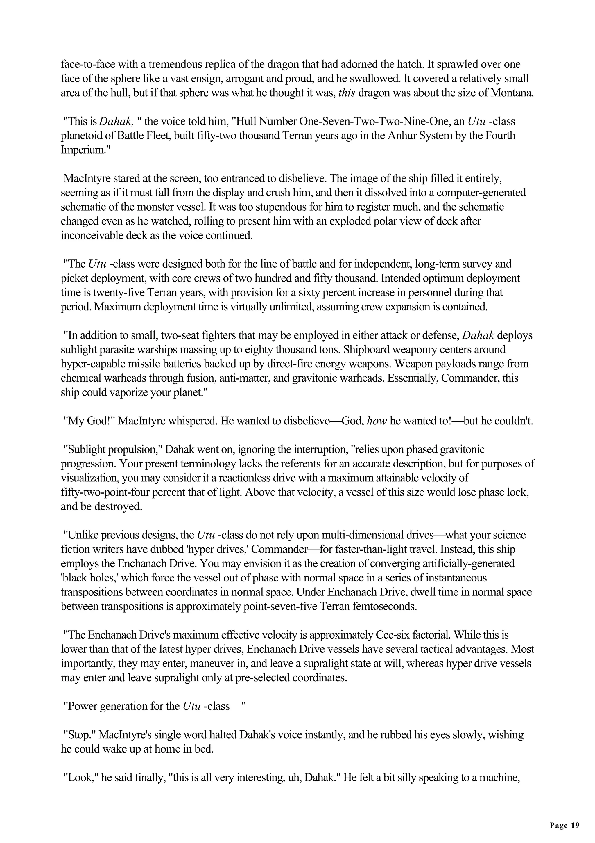 face-to-face with a tremendous replica of the dragon that had adorned the hatch. It sprawled over one
face of the sphere like a vast ensign, arrogant and proud, and he swallowed. It covered a relatively small
area of the hull, but if that sphere was what he thought it was, this dragon was about the size of Montana.

 "This is Dahak, " the voice told him, "Hull Number One-Seven-Two-Two-Nine-One, an Utu -class
planetoid of Battle Fleet, built fifty-two thousand Terran years ago in the Anhur System by the Fourth
Imperium."

 MacIntyre stared at the screen, too entranced to disbelieve. The image of the ship filled it entirely,
seeming as if it must fall from the display and crush him, and then it dissolved into a computer-generated
schematic of the monster vessel. It was too stupendous for him to register much, and the schematic
changed even as he watched, rolling to present him with an exploded polar view of deck after
inconceivable deck as the voice continued.

 "The Utu -class were designed both for the line of battle and for independent, long-term survey and
picket deployment, with core crews of two hundred and fifty thousand. Intended optimum deployment
time is twenty-five Terran years, with provision for a sixty percent increase in personnel during that
period. Maximum deployment time is virtually unlimited, assuming crew expansion is contained.

 "In addition to small, two-seat fighters that may be employed in either attack or defense, Dahak deploys
sublight parasite warships massing up to eighty thousand tons. Shipboard weaponry centers around
hyper-capable missile batteries backed up by direct-fire energy weapons. Weapon payloads range from
chemical warheads through fusion, anti-matter, and gravitonic warheads. Essentially, Commander, this
ship could vaporize your planet."

"My God!" MacIntyre whispered. He wanted to disbelieve—God, how he wanted to!—but he couldn't.

 "Sublight propulsion," Dahak went on, ignoring the interruption, "relies upon phased gravitonic
progression. Your present terminology lacks the referents for an accurate description, but for purposes of
visualization, you may consider it a reactionless drive with a maximum attainable velocity of
fifty-two-point-four percent that of light. Above that velocity, a vessel of this size would lose phase lock,
and be destroyed.

 "Unlike previous designs, the Utu -class do not rely upon multi-dimensional drives—what your science
fiction writers have dubbed 'hyper drives,' Commander—for faster-than-light travel. Instead, this ship
employs the Enchanach Drive. You may envision it as the creation of converging artificially-generated
'black holes,' which force the vessel out of phase with normal space in a series of instantaneous
transpositions between coordinates in normal space. Under Enchanach Drive, dwell time in normal space
between transpositions is approximately point-seven-five Terran femtoseconds.

 "The Enchanach Drive's maximum effective velocity is approximately Cee-six factorial. While this is
lower than that of the latest hyper drives, Enchanach Drive vessels have several tactical advantages. Most
importantly, they may enter, maneuver in, and leave a supralight state at will, whereas hyper drive vessels
may enter and leave supralight only at pre-selected coordinates.

"Power generation for the Utu -class—"

"Stop." MacIntyre's single word halted Dahak's voice instantly, and he rubbed his eyes slowly, wishing
he could wake up at home in bed.

"Look," he said finally, "this is all very interesting, uh, Dahak." He felt a bit silly speaking to a machine,


                                                                                                                 Page 19
 