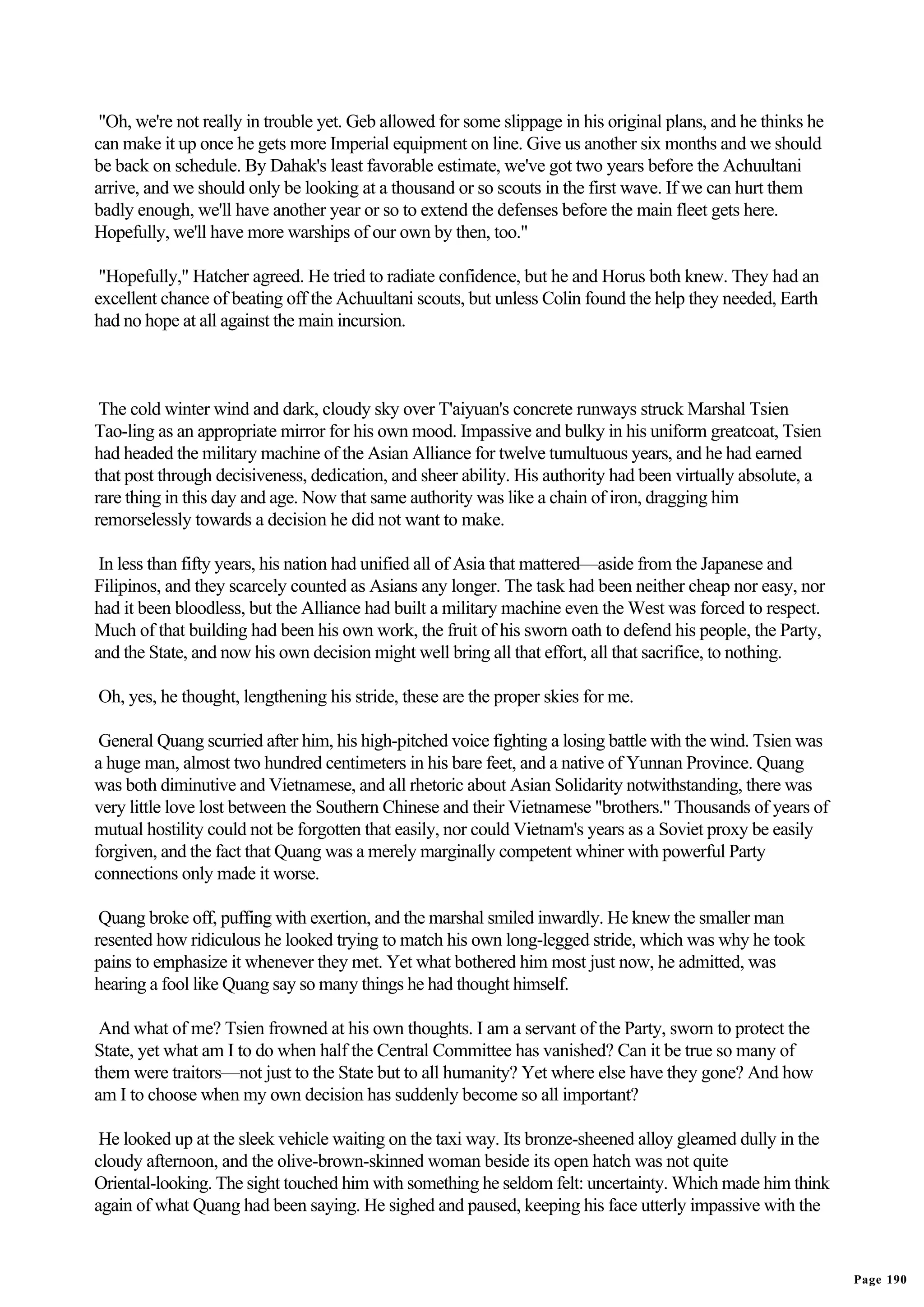 "Oh, we're not really in trouble yet. Geb allowed for some slippage in his original plans, and he thinks he
can make it up once he gets more Imperial equipment on line. Give us another six months and we should
be back on schedule. By Dahak's least favorable estimate, we've got two years before the Achuultani
arrive, and we should only be looking at a thousand or so scouts in the first wave. If we can hurt them
badly enough, we'll have another year or so to extend the defenses before the main fleet gets here.
Hopefully, we'll have more warships of our own by then, too."

 "Hopefully," Hatcher agreed. He tried to radiate confidence, but he and Horus both knew. They had an
excellent chance of beating off the Achuultani scouts, but unless Colin found the help they needed, Earth
had no hope at all against the main incursion.



 The cold winter wind and dark, cloudy sky over T'aiyuan's concrete runways struck Marshal Tsien
Tao-ling as an appropriate mirror for his own mood. Impassive and bulky in his uniform greatcoat, Tsien
had headed the military machine of the Asian Alliance for twelve tumultuous years, and he had earned
that post through decisiveness, dedication, and sheer ability. His authority had been virtually absolute, a
rare thing in this day and age. Now that same authority was like a chain of iron, dragging him
remorselessly towards a decision he did not want to make.

 In less than fifty years, his nation had unified all of Asia that mattered—aside from the Japanese and
Filipinos, and they scarcely counted as Asians any longer. The task had been neither cheap nor easy, nor
had it been bloodless, but the Alliance had built a military machine even the West was forced to respect.
Much of that building had been his own work, the fruit of his sworn oath to defend his people, the Party,
and the State, and now his own decision might well bring all that effort, all that sacrifice, to nothing.

Oh, yes, he thought, lengthening his stride, these are the proper skies for me.

 General Quang scurried after him, his high-pitched voice fighting a losing battle with the wind. Tsien was
a huge man, almost two hundred centimeters in his bare feet, and a native of Yunnan Province. Quang
was both diminutive and Vietnamese, and all rhetoric about Asian Solidarity notwithstanding, there was
very little love lost between the Southern Chinese and their Vietnamese "brothers." Thousands of years of
mutual hostility could not be forgotten that easily, nor could Vietnam's years as a Soviet proxy be easily
forgiven, and the fact that Quang was a merely marginally competent whiner with powerful Party
connections only made it worse.

 Quang broke off, puffing with exertion, and the marshal smiled inwardly. He knew the smaller man
resented how ridiculous he looked trying to match his own long-legged stride, which was why he took
pains to emphasize it whenever they met. Yet what bothered him most just now, he admitted, was
hearing a fool like Quang say so many things he had thought himself.

 And what of me? Tsien frowned at his own thoughts. I am a servant of the Party, sworn to protect the
State, yet what am I to do when half the Central Committee has vanished? Can it be true so many of
them were traitors—not just to the State but to all humanity? Yet where else have they gone? And how
am I to choose when my own decision has suddenly become so all important?

 He looked up at the sleek vehicle waiting on the taxi way. Its bronze-sheened alloy gleamed dully in the
cloudy afternoon, and the olive-brown-skinned woman beside its open hatch was not quite
Oriental-looking. The sight touched him with something he seldom felt: uncertainty. Which made him think
again of what Quang had been saying. He sighed and paused, keeping his face utterly impassive with the


                                                                                                               Page 190
 