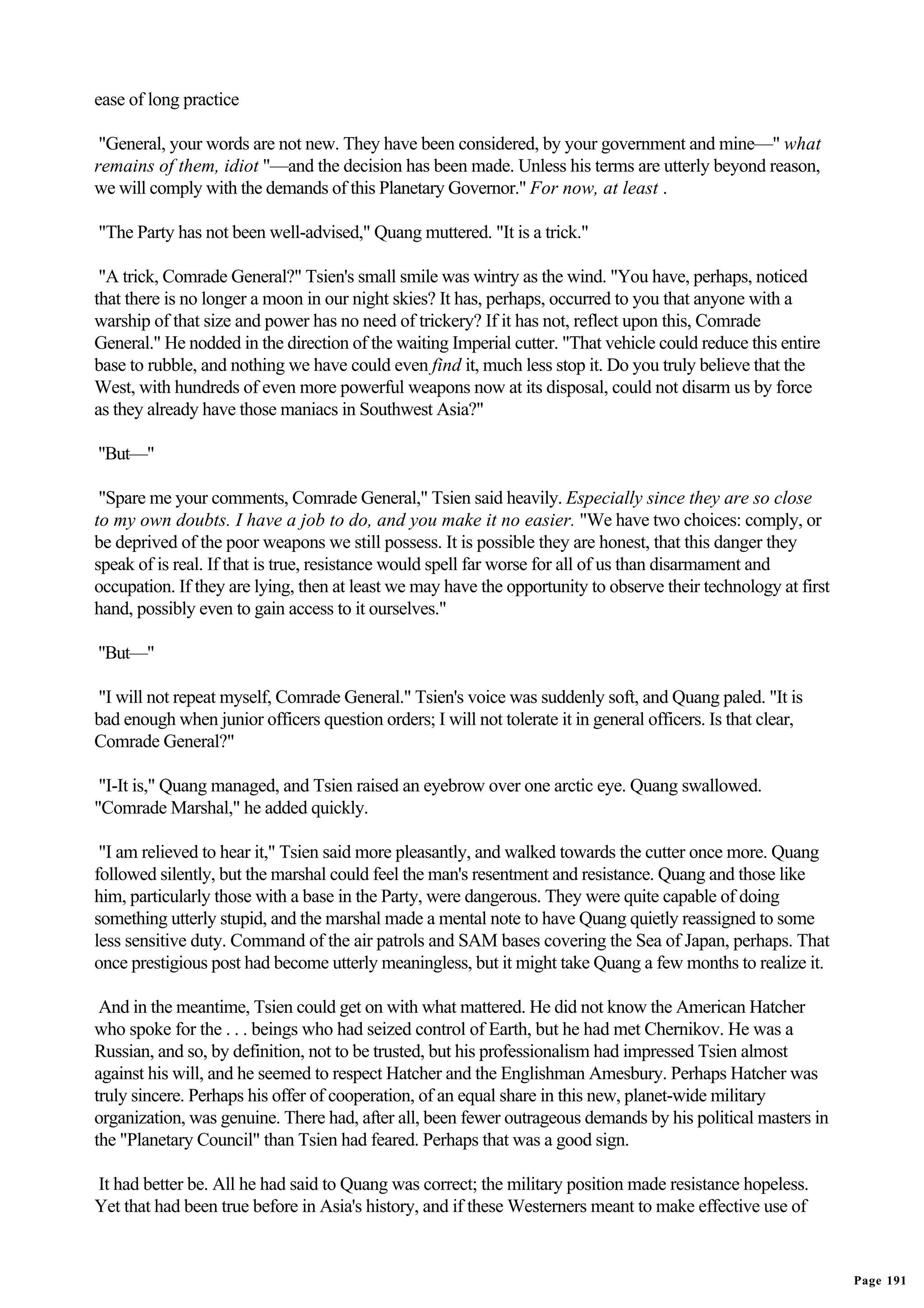 ease of long practice

 "General, your words are not new. They have been considered, by your government and mine—" what
remains of them, idiot "—and the decision has been made. Unless his terms are utterly beyond reason,
we will comply with the demands of this Planetary Governor." For now, at least .

"The Party has not been well-advised," Quang muttered. "It is a trick."

 "A trick, Comrade General?" Tsien's small smile was wintry as the wind. "You have, perhaps, noticed
that there is no longer a moon in our night skies? It has, perhaps, occurred to you that anyone with a
warship of that size and power has no need of trickery? If it has not, reflect upon this, Comrade
General." He nodded in the direction of the waiting Imperial cutter. "That vehicle could reduce this entire
base to rubble, and nothing we have could even find it, much less stop it. Do you truly believe that the
West, with hundreds of even more powerful weapons now at its disposal, could not disarm us by force
as they already have those maniacs in Southwest Asia?"

"But—"

 "Spare me your comments, Comrade General," Tsien said heavily. Especially since they are so close
to my own doubts. I have a job to do, and you make it no easier. "We have two choices: comply, or
be deprived of the poor weapons we still possess. It is possible they are honest, that this danger they
speak of is real. If that is true, resistance would spell far worse for all of us than disarmament and
occupation. If they are lying, then at least we may have the opportunity to observe their technology at first
hand, possibly even to gain access to it ourselves."

"But—"

"I will not repeat myself, Comrade General." Tsien's voice was suddenly soft, and Quang paled. "It is
bad enough when junior officers question orders; I will not tolerate it in general officers. Is that clear,
Comrade General?"

 "I-It is," Quang managed, and Tsien raised an eyebrow over one arctic eye. Quang swallowed.
"Comrade Marshal," he added quickly.

 "I am relieved to hear it," Tsien said more pleasantly, and walked towards the cutter once more. Quang
followed silently, but the marshal could feel the man's resentment and resistance. Quang and those like
him, particularly those with a base in the Party, were dangerous. They were quite capable of doing
something utterly stupid, and the marshal made a mental note to have Quang quietly reassigned to some
less sensitive duty. Command of the air patrols and SAM bases covering the Sea of Japan, perhaps. That
once prestigious post had become utterly meaningless, but it might take Quang a few months to realize it.

 And in the meantime, Tsien could get on with what mattered. He did not know the American Hatcher
who spoke for the . . . beings who had seized control of Earth, but he had met Chernikov. He was a
Russian, and so, by definition, not to be trusted, but his professionalism had impressed Tsien almost
against his will, and he seemed to respect Hatcher and the Englishman Amesbury. Perhaps Hatcher was
truly sincere. Perhaps his offer of cooperation, of an equal share in this new, planet-wide military
organization, was genuine. There had, after all, been fewer outrageous demands by his political masters in
the "Planetary Council" than Tsien had feared. Perhaps that was a good sign.

It had better be. All he had said to Quang was correct; the military position made resistance hopeless.
Yet that had been true before in Asia's history, and if these Westerners meant to make effective use of


                                                                                                                Page 191
 