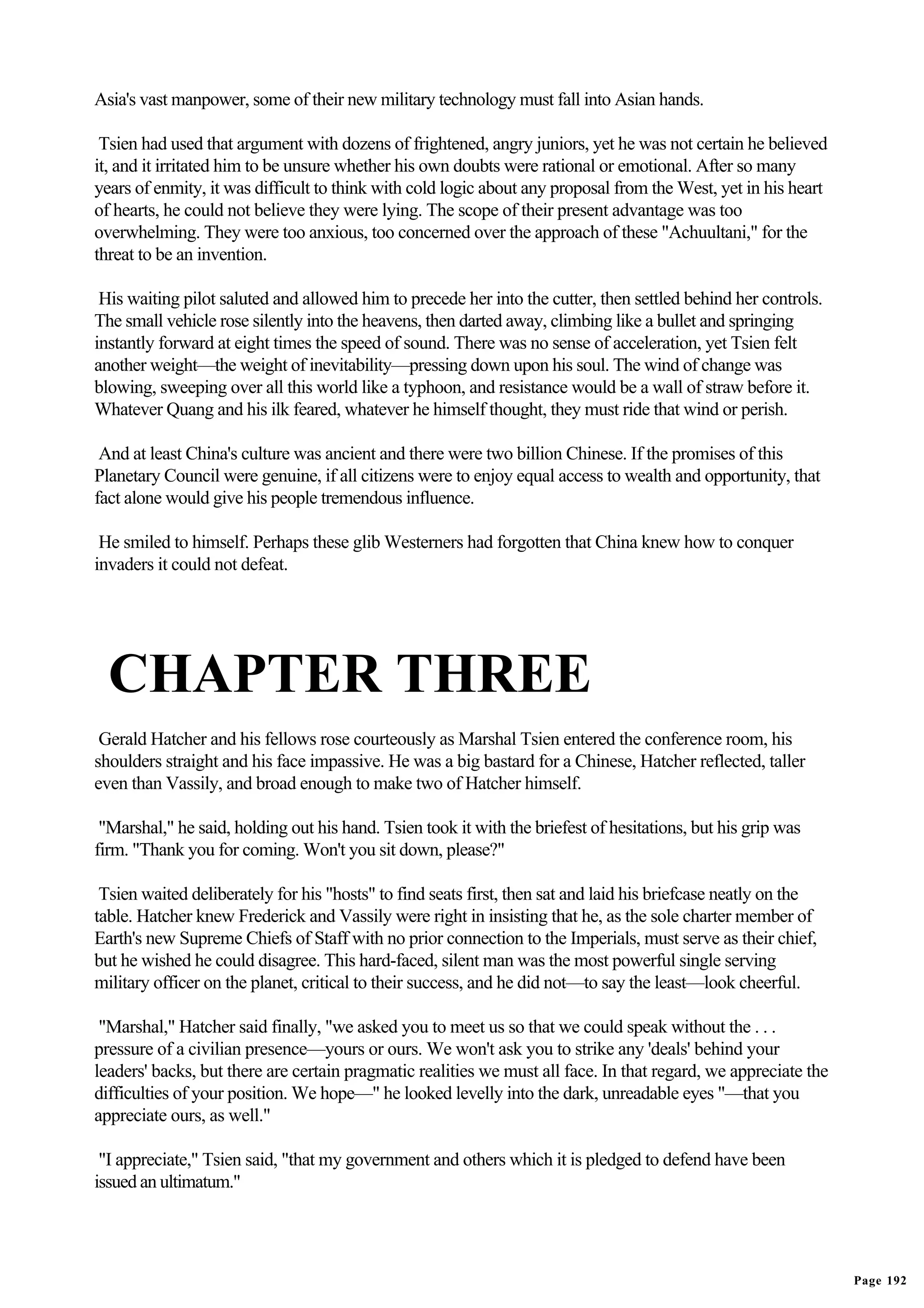 Asia's vast manpower, some of their new military technology must fall into Asian hands.

 Tsien had used that argument with dozens of frightened, angry juniors, yet he was not certain he believed
it, and it irritated him to be unsure whether his own doubts were rational or emotional. After so many
years of enmity, it was difficult to think with cold logic about any proposal from the West, yet in his heart
of hearts, he could not believe they were lying. The scope of their present advantage was too
overwhelming. They were too anxious, too concerned over the approach of these "Achuultani," for the
threat to be an invention.

 His waiting pilot saluted and allowed him to precede her into the cutter, then settled behind her controls.
The small vehicle rose silently into the heavens, then darted away, climbing like a bullet and springing
instantly forward at eight times the speed of sound. There was no sense of acceleration, yet Tsien felt
another weight—the weight of inevitability—pressing down upon his soul. The wind of change was
blowing, sweeping over all this world like a typhoon, and resistance would be a wall of straw before it.
Whatever Quang and his ilk feared, whatever he himself thought, they must ride that wind or perish.

 And at least China's culture was ancient and there were two billion Chinese. If the promises of this
Planetary Council were genuine, if all citizens were to enjoy equal access to wealth and opportunity, that
fact alone would give his people tremendous influence.

 He smiled to himself. Perhaps these glib Westerners had forgotten that China knew how to conquer
invaders it could not defeat.




  CHAPTER THREE
 Gerald Hatcher and his fellows rose courteously as Marshal Tsien entered the conference room, his
shoulders straight and his face impassive. He was a big bastard for a Chinese, Hatcher reflected, taller
even than Vassily, and broad enough to make two of Hatcher himself.

 "Marshal," he said, holding out his hand. Tsien took it with the briefest of hesitations, but his grip was
firm. "Thank you for coming. Won't you sit down, please?"

 Tsien waited deliberately for his "hosts" to find seats first, then sat and laid his briefcase neatly on the
table. Hatcher knew Frederick and Vassily were right in insisting that he, as the sole charter member of
Earth's new Supreme Chiefs of Staff with no prior connection to the Imperials, must serve as their chief,
but he wished he could disagree. This hard-faced, silent man was the most powerful single serving
military officer on the planet, critical to their success, and he did not—to say the least—look cheerful.

 "Marshal," Hatcher said finally, "we asked you to meet us so that we could speak without the . . .
pressure of a civilian presence—yours or ours. We won't ask you to strike any 'deals' behind your
leaders' backs, but there are certain pragmatic realities we must all face. In that regard, we appreciate the
difficulties of your position. We hope—" he looked levelly into the dark, unreadable eyes "—that you
appreciate ours, as well."

 "I appreciate," Tsien said, "that my government and others which it is pledged to defend have been
issued an ultimatum."




                                                                                                                Page 192
 