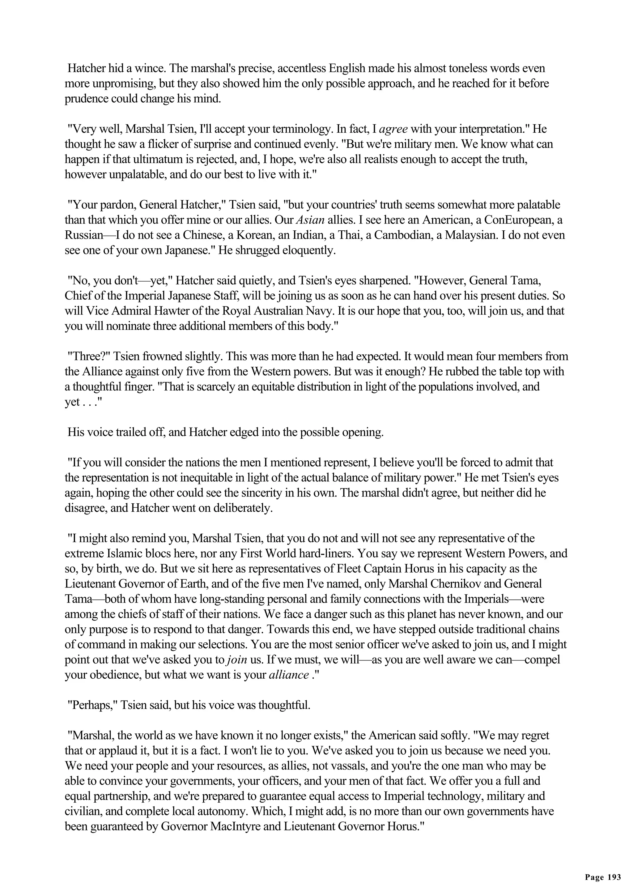 Hatcher hid a wince. The marshal's precise, accentless English made his almost toneless words even
more unpromising, but they also showed him the only possible approach, and he reached for it before
prudence could change his mind.

 "Very well, Marshal Tsien, I'll accept your terminology. In fact, I agree with your interpretation." He
thought he saw a flicker of surprise and continued evenly. "But we're military men. We know what can
happen if that ultimatum is rejected, and, I hope, we're also all realists enough to accept the truth,
however unpalatable, and do our best to live with it."

 "Your pardon, General Hatcher," Tsien said, "but your countries' truth seems somewhat more palatable
than that which you offer mine or our allies. Our Asian allies. I see here an American, a ConEuropean, a
Russian—I do not see a Chinese, a Korean, an Indian, a Thai, a Cambodian, a Malaysian. I do not even
see one of your own Japanese." He shrugged eloquently.

"No, you don't—yet," Hatcher said quietly, and Tsien's eyes sharpened. "However, General Tama,
Chief of the Imperial Japanese Staff, will be joining us as soon as he can hand over his present duties. So
will Vice Admiral Hawter of the Royal Australian Navy. It is our hope that you, too, will join us, and that
you will nominate three additional members of this body."

 "Three?" Tsien frowned slightly. This was more than he had expected. It would mean four members from
the Alliance against only five from the Western powers. But was it enough? He rubbed the table top with
a thoughtful finger. "That is scarcely an equitable distribution in light of the populations involved, and
yet . . ."

His voice trailed off, and Hatcher edged into the possible opening.

 "If you will consider the nations the men I mentioned represent, I believe you'll be forced to admit that
the representation is not inequitable in light of the actual balance of military power." He met Tsien's eyes
again, hoping the other could see the sincerity in his own. The marshal didn't agree, but neither did he
disagree, and Hatcher went on deliberately.

 "I might also remind you, Marshal Tsien, that you do not and will not see any representative of the
extreme Islamic blocs here, nor any First World hard-liners. You say we represent Western Powers, and
so, by birth, we do. But we sit here as representatives of Fleet Captain Horus in his capacity as the
Lieutenant Governor of Earth, and of the five men I've named, only Marshal Chernikov and General
Tama—both of whom have long-standing personal and family connections with the Imperials—were
among the chiefs of staff of their nations. We face a danger such as this planet has never known, and our
only purpose is to respond to that danger. Towards this end, we have stepped outside traditional chains
of command in making our selections. You are the most senior officer we've asked to join us, and I might
point out that we've asked you to join us. If we must, we will—as you are well aware we can—compel
your obedience, but what we want is your alliance ."

"Perhaps," Tsien said, but his voice was thoughtful.

 "Marshal, the world as we have known it no longer exists," the American said softly. "We may regret
that or applaud it, but it is a fact. I won't lie to you. We've asked you to join us because we need you.
We need your people and your resources, as allies, not vassals, and you're the one man who may be
able to convince your governments, your officers, and your men of that fact. We offer you a full and
equal partnership, and we're prepared to guarantee equal access to Imperial technology, military and
civilian, and complete local autonomy. Which, I might add, is no more than our own governments have
been guaranteed by Governor MacIntyre and Lieutenant Governor Horus."


                                                                                                               Page 193
 