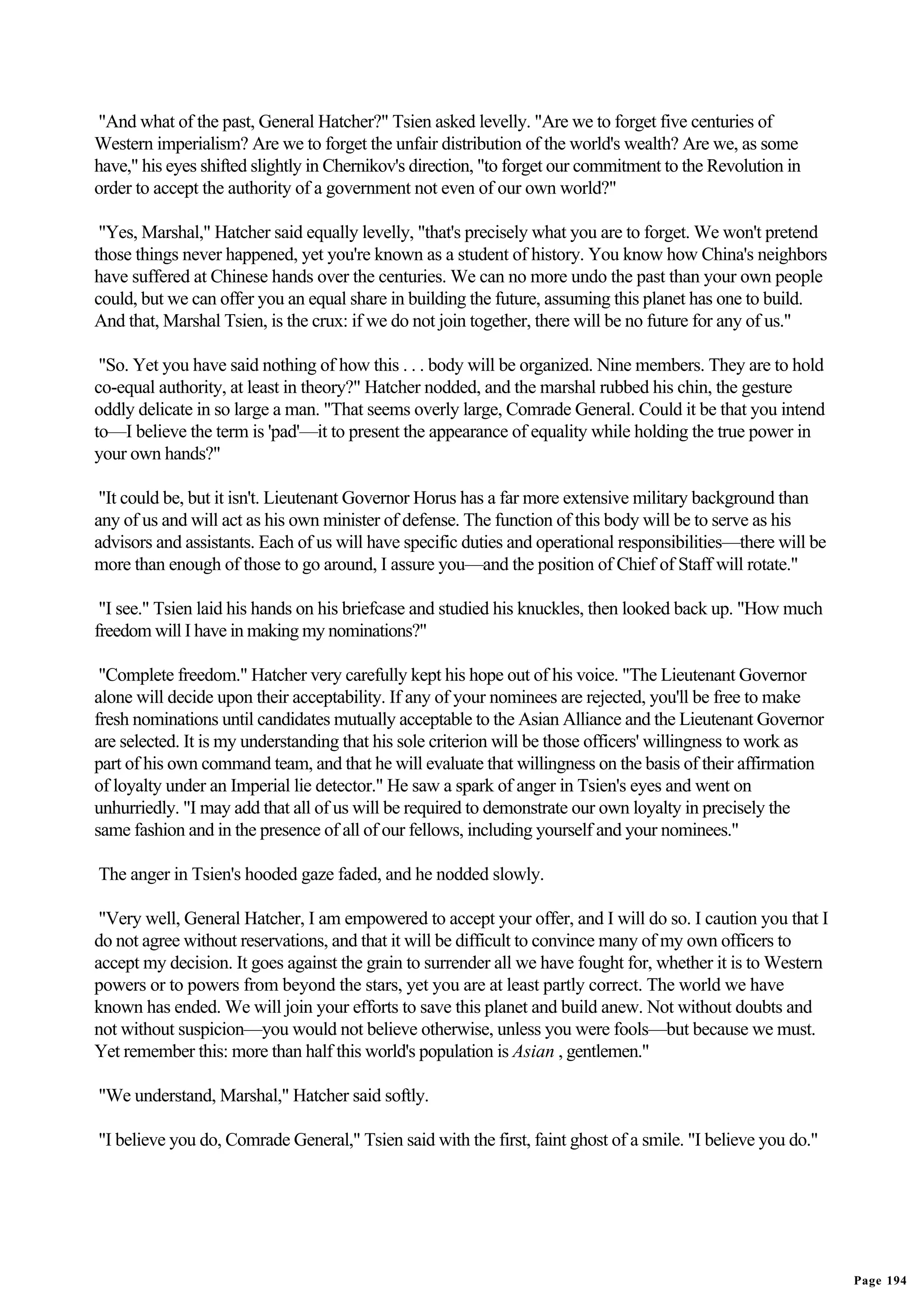 "And what of the past, General Hatcher?" Tsien asked levelly. "Are we to forget five centuries of
Western imperialism? Are we to forget the unfair distribution of the world's wealth? Are we, as some
have," his eyes shifted slightly in Chernikov's direction, "to forget our commitment to the Revolution in
order to accept the authority of a government not even of our own world?"

 "Yes, Marshal," Hatcher said equally levelly, "that's precisely what you are to forget. We won't pretend
those things never happened, yet you're known as a student of history. You know how China's neighbors
have suffered at Chinese hands over the centuries. We can no more undo the past than your own people
could, but we can offer you an equal share in building the future, assuming this planet has one to build.
And that, Marshal Tsien, is the crux: if we do not join together, there will be no future for any of us."

 "So. Yet you have said nothing of how this . . . body will be organized. Nine members. They are to hold
co-equal authority, at least in theory?" Hatcher nodded, and the marshal rubbed his chin, the gesture
oddly delicate in so large a man. "That seems overly large, Comrade General. Could it be that you intend
to—I believe the term is 'pad'—it to present the appearance of equality while holding the true power in
your own hands?"

 "It could be, but it isn't. Lieutenant Governor Horus has a far more extensive military background than
any of us and will act as his own minister of defense. The function of this body will be to serve as his
advisors and assistants. Each of us will have specific duties and operational responsibilities—there will be
more than enough of those to go around, I assure you—and the position of Chief of Staff will rotate."

 "I see." Tsien laid his hands on his briefcase and studied his knuckles, then looked back up. "How much
freedom will I have in making my nominations?"

 "Complete freedom." Hatcher very carefully kept his hope out of his voice. "The Lieutenant Governor
alone will decide upon their acceptability. If any of your nominees are rejected, you'll be free to make
fresh nominations until candidates mutually acceptable to the Asian Alliance and the Lieutenant Governor
are selected. It is my understanding that his sole criterion will be those officers' willingness to work as
part of his own command team, and that he will evaluate that willingness on the basis of their affirmation
of loyalty under an Imperial lie detector." He saw a spark of anger in Tsien's eyes and went on
unhurriedly. "I may add that all of us will be required to demonstrate our own loyalty in precisely the
same fashion and in the presence of all of our fellows, including yourself and your nominees."

The anger in Tsien's hooded gaze faded, and he nodded slowly.

 "Very well, General Hatcher, I am empowered to accept your offer, and I will do so. I caution you that I
do not agree without reservations, and that it will be difficult to convince many of my own officers to
accept my decision. It goes against the grain to surrender all we have fought for, whether it is to Western
powers or to powers from beyond the stars, yet you are at least partly correct. The world we have
known has ended. We will join your efforts to save this planet and build anew. Not without doubts and
not without suspicion—you would not believe otherwise, unless you were fools—but because we must.
Yet remember this: more than half this world's population is Asian , gentlemen."

"We understand, Marshal," Hatcher said softly.

"I believe you do, Comrade General," Tsien said with the first, faint ghost of a smile. "I believe you do."




                                                                                                               Page 194
 