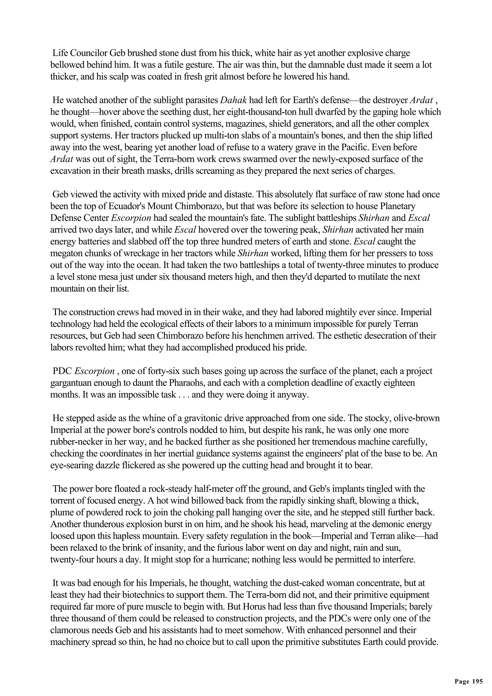 Life Councilor Geb brushed stone dust from his thick, white hair as yet another explosive charge
bellowed behind him. It was a futile gesture. The air was thin, but the damnable dust made it seem a lot
thicker, and his scalp was coated in fresh grit almost before he lowered his hand.

 He watched another of the sublight parasites Dahak had left for Earth's defense—the destroyer Ardat ,
he thought—hover above the seething dust, her eight-thousand-ton hull dwarfed by the gaping hole which
would, when finished, contain control systems, magazines, shield generators, and all the other complex
support systems. Her tractors plucked up multi-ton slabs of a mountain's bones, and then the ship lifted
away into the west, bearing yet another load of refuse to a watery grave in the Pacific. Even before
Ardat was out of sight, the Terra-born work crews swarmed over the newly-exposed surface of the
excavation in their breath masks, drills screaming as they prepared the next series of charges.

 Geb viewed the activity with mixed pride and distaste. This absolutely flat surface of raw stone had once
been the top of Ecuador's Mount Chimborazo, but that was before its selection to house Planetary
Defense Center Escorpion had sealed the mountain's fate. The sublight battleships Shirhan and Escal
arrived two days later, and while Escal hovered over the towering peak, Shirhan activated her main
energy batteries and slabbed off the top three hundred meters of earth and stone. Escal caught the
megaton chunks of wreckage in her tractors while Shirhan worked, lifting them for her pressers to toss
out of the way into the ocean. It had taken the two battleships a total of twenty-three minutes to produce
a level stone mesa just under six thousand meters high, and then they'd departed to mutilate the next
mountain on their list.

 The construction crews had moved in in their wake, and they had labored mightily ever since. Imperial
technology had held the ecological effects of their labors to a minimum impossible for purely Terran
resources, but Geb had seen Chimborazo before his henchmen arrived. The esthetic desecration of their
labors revolted him; what they had accomplished produced his pride.

 PDC Escorpion , one of forty-six such bases going up across the surface of the planet, each a project
gargantuan enough to daunt the Pharaohs, and each with a completion deadline of exactly eighteen
months. It was an impossible task . . . and they were doing it anyway.

 He stepped aside as the whine of a gravitonic drive approached from one side. The stocky, olive-brown
Imperial at the power bore's controls nodded to him, but despite his rank, he was only one more
rubber-necker in her way, and he backed further as she positioned her tremendous machine carefully,
checking the coordinates in her inertial guidance systems against the engineers' plat of the base to be. An
eye-searing dazzle flickered as she powered up the cutting head and brought it to bear.

 The power bore floated a rock-steady half-meter off the ground, and Geb's implants tingled with the
torrent of focused energy. A hot wind billowed back from the rapidly sinking shaft, blowing a thick,
plume of powdered rock to join the choking pall hanging over the site, and he stepped still further back.
Another thunderous explosion burst in on him, and he shook his head, marveling at the demonic energy
loosed upon this hapless mountain. Every safety regulation in the book—Imperial and Terran alike—had
been relaxed to the brink of insanity, and the furious labor went on day and night, rain and sun,
twenty-four hours a day. It might stop for a hurricane; nothing less would be permitted to interfere.

 It was bad enough for his Imperials, he thought, watching the dust-caked woman concentrate, but at
least they had their biotechnics to support them. The Terra-born did not, and their primitive equipment
required far more of pure muscle to begin with. But Horus had less than five thousand Imperials; barely
three thousand of them could be released to construction projects, and the PDCs were only one of the
clamorous needs Geb and his assistants had to meet somehow. With enhanced personnel and their
machinery spread so thin, he had no choice but to call upon the primitive substitutes Earth could provide.


                                                                                                              Page 195
 