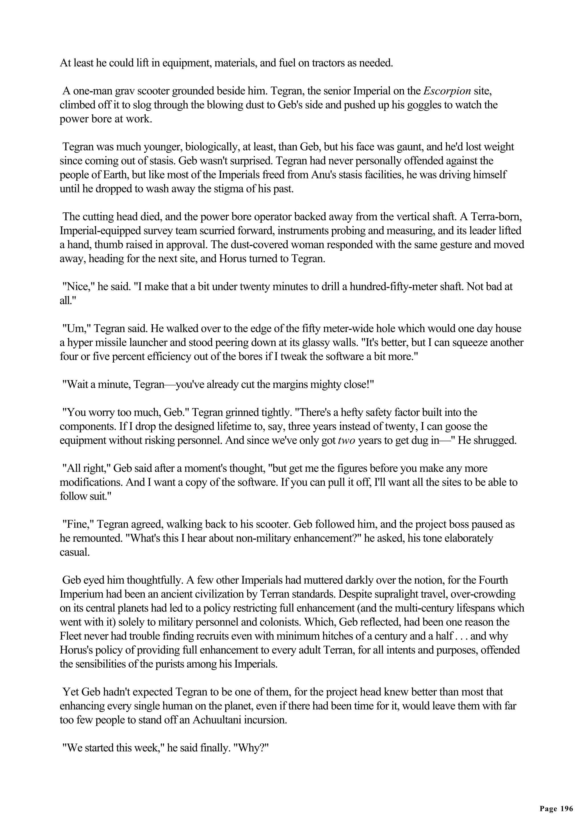 At least he could lift in equipment, materials, and fuel on tractors as needed.

 A one-man grav scooter grounded beside him. Tegran, the senior Imperial on the Escorpion site,
climbed off it to slog through the blowing dust to Geb's side and pushed up his goggles to watch the
power bore at work.

 Tegran was much younger, biologically, at least, than Geb, but his face was gaunt, and he'd lost weight
since coming out of stasis. Geb wasn't surprised. Tegran had never personally offended against the
people of Earth, but like most of the Imperials freed from Anu's stasis facilities, he was driving himself
until he dropped to wash away the stigma of his past.

 The cutting head died, and the power bore operator backed away from the vertical shaft. A Terra-born,
Imperial-equipped survey team scurried forward, instruments probing and measuring, and its leader lifted
a hand, thumb raised in approval. The dust-covered woman responded with the same gesture and moved
away, heading for the next site, and Horus turned to Tegran.

 "Nice," he said. "I make that a bit under twenty minutes to drill a hundred-fifty-meter shaft. Not bad at
all."

 "Um," Tegran said. He walked over to the edge of the fifty meter-wide hole which would one day house
a hyper missile launcher and stood peering down at its glassy walls. "It's better, but I can squeeze another
four or five percent efficiency out of the bores if I tweak the software a bit more."

"Wait a minute, Tegran—you've already cut the margins mighty close!"

 "You worry too much, Geb." Tegran grinned tightly. "There's a hefty safety factor built into the
components. If I drop the designed lifetime to, say, three years instead of twenty, I can goose the
equipment without risking personnel. And since we've only got two years to get dug in—" He shrugged.

 "All right," Geb said after a moment's thought, "but get me the figures before you make any more
modifications. And I want a copy of the software. If you can pull it off, I'll want all the sites to be able to
follow suit."

 "Fine," Tegran agreed, walking back to his scooter. Geb followed him, and the project boss paused as
he remounted. "What's this I hear about non-military enhancement?" he asked, his tone elaborately
casual.

 Geb eyed him thoughtfully. A few other Imperials had muttered darkly over the notion, for the Fourth
Imperium had been an ancient civilization by Terran standards. Despite supralight travel, over-crowding
on its central planets had led to a policy restricting full enhancement (and the multi-century lifespans which
went with it) solely to military personnel and colonists. Which, Geb reflected, had been one reason the
Fleet never had trouble finding recruits even with minimum hitches of a century and a half . . . and why
Horus's policy of providing full enhancement to every adult Terran, for all intents and purposes, offended
the sensibilities of the purists among his Imperials.

 Yet Geb hadn't expected Tegran to be one of them, for the project head knew better than most that
enhancing every single human on the planet, even if there had been time for it, would leave them with far
too few people to stand off an Achuultani incursion.

"We started this week," he said finally. "Why?"




                                                                                                                  Page 196
 