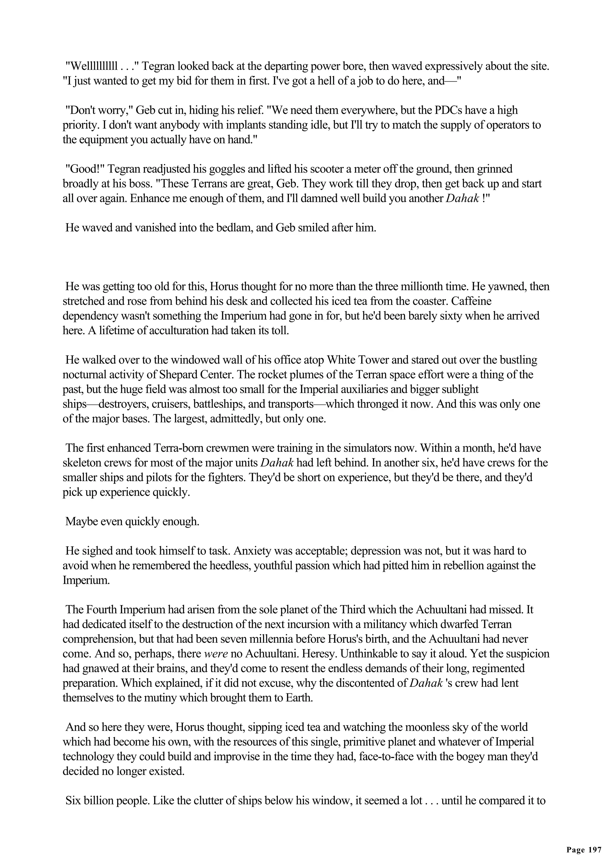 "Wellllllllll . . ." Tegran looked back at the departing power bore, then waved expressively about the site.
"I just wanted to get my bid for them in first. I've got a hell of a job to do here, and—"

 "Don't worry," Geb cut in, hiding his relief. "We need them everywhere, but the PDCs have a high
priority. I don't want anybody with implants standing idle, but I'll try to match the supply of operators to
the equipment you actually have on hand."

 "Good!" Tegran readjusted his goggles and lifted his scooter a meter off the ground, then grinned
broadly at his boss. "These Terrans are great, Geb. They work till they drop, then get back up and start
all over again. Enhance me enough of them, and I'll damned well build you another Dahak !"

He waved and vanished into the bedlam, and Geb smiled after him.



 He was getting too old for this, Horus thought for no more than the three millionth time. He yawned, then
stretched and rose from behind his desk and collected his iced tea from the coaster. Caffeine
dependency wasn't something the Imperium had gone in for, but he'd been barely sixty when he arrived
here. A lifetime of acculturation had taken its toll.

 He walked over to the windowed wall of his office atop White Tower and stared out over the bustling
nocturnal activity of Shepard Center. The rocket plumes of the Terran space effort were a thing of the
past, but the huge field was almost too small for the Imperial auxiliaries and bigger sublight
ships—destroyers, cruisers, battleships, and transports—which thronged it now. And this was only one
of the major bases. The largest, admittedly, but only one.

 The first enhanced Terra-born crewmen were training in the simulators now. Within a month, he'd have
skeleton crews for most of the major units Dahak had left behind. In another six, he'd have crews for the
smaller ships and pilots for the fighters. They'd be short on experience, but they'd be there, and they'd
pick up experience quickly.

Maybe even quickly enough.

 He sighed and took himself to task. Anxiety was acceptable; depression was not, but it was hard to
avoid when he remembered the heedless, youthful passion which had pitted him in rebellion against the
Imperium.

 The Fourth Imperium had arisen from the sole planet of the Third which the Achuultani had missed. It
had dedicated itself to the destruction of the next incursion with a militancy which dwarfed Terran
comprehension, but that had been seven millennia before Horus's birth, and the Achuultani had never
come. And so, perhaps, there were no Achuultani. Heresy. Unthinkable to say it aloud. Yet the suspicion
had gnawed at their brains, and they'd come to resent the endless demands of their long, regimented
preparation. Which explained, if it did not excuse, why the discontented of Dahak 's crew had lent
themselves to the mutiny which brought them to Earth.

 And so here they were, Horus thought, sipping iced tea and watching the moonless sky of the world
which had become his own, with the resources of this single, primitive planet and whatever of Imperial
technology they could build and improvise in the time they had, face-to-face with the bogey man they'd
decided no longer existed.

Six billion people. Like the clutter of ships below his window, it seemed a lot . . . until he compared it to


                                                                                                                Page 197
 