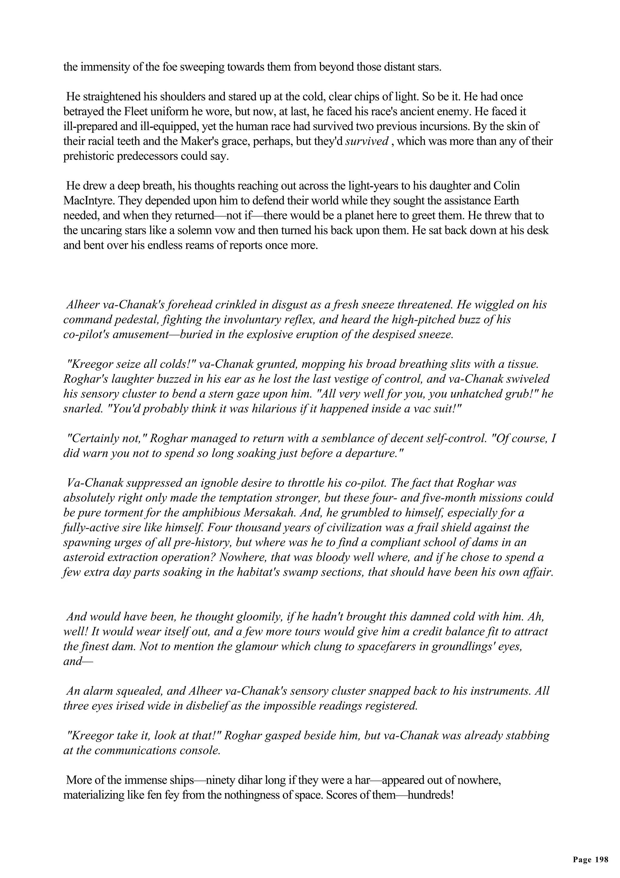 the immensity of the foe sweeping towards them from beyond those distant stars.

 He straightened his shoulders and stared up at the cold, clear chips of light. So be it. He had once
betrayed the Fleet uniform he wore, but now, at last, he faced his race's ancient enemy. He faced it
ill-prepared and ill-equipped, yet the human race had survived two previous incursions. By the skin of
their racial teeth and the Maker's grace, perhaps, but they'd survived , which was more than any of their
prehistoric predecessors could say.

 He drew a deep breath, his thoughts reaching out across the light-years to his daughter and Colin
MacIntyre. They depended upon him to defend their world while they sought the assistance Earth
needed, and when they returned—not if—there would be a planet here to greet them. He threw that to
the uncaring stars like a solemn vow and then turned his back upon them. He sat back down at his desk
and bent over his endless reams of reports once more.



 Alheer va-Chanak's forehead crinkled in disgust as a fresh sneeze threatened. He wiggled on his
command pedestal, fighting the involuntary reflex, and heard the high-pitched buzz of his
co-pilot's amusement—buried in the explosive eruption of the despised sneeze.

 "Kreegor seize all colds!" va-Chanak grunted, mopping his broad breathing slits with a tissue.
Roghar's laughter buzzed in his ear as he lost the last vestige of control, and va-Chanak swiveled
his sensory cluster to bend a stern gaze upon him. "All very well for you, you unhatched grub!" he
snarled. "You'd probably think it was hilarious if it happened inside a vac suit!"

 "Certainly not," Roghar managed to return with a semblance of decent self-control. "Of course, I
did warn you not to spend so long soaking just before a departure."

 Va-Chanak suppressed an ignoble desire to throttle his co-pilot. The fact that Roghar was
absolutely right only made the temptation stronger, but these four- and five-month missions could
be pure torment for the amphibious Mersakah. And, he grumbled to himself, especially for a
fully-active sire like himself. Four thousand years of civilization was a frail shield against the
spawning urges of all pre-history, but where was he to find a compliant school of dams in an
asteroid extraction operation? Nowhere, that was bloody well where, and if he chose to spend a
few extra day parts soaking in the habitat's swamp sections, that should have been his own affair.


 And would have been, he thought gloomily, if he hadn't brought this damned cold with him. Ah,
well! It would wear itself out, and a few more tours would give him a credit balance fit to attract
the finest dam. Not to mention the glamour which clung to spacefarers in groundlings' eyes,
and—

 An alarm squealed, and Alheer va-Chanak's sensory cluster snapped back to his instruments. All
three eyes irised wide in disbelief as the impossible readings registered.

 "Kreegor take it, look at that!" Roghar gasped beside him, but va-Chanak was already stabbing
at the communications console.

More of the immense ships—ninety dihar long if they were a har—appeared out of nowhere,
materializing like fen fey from the nothingness of space. Scores of them—hundreds!




                                                                                                            Page 198
 