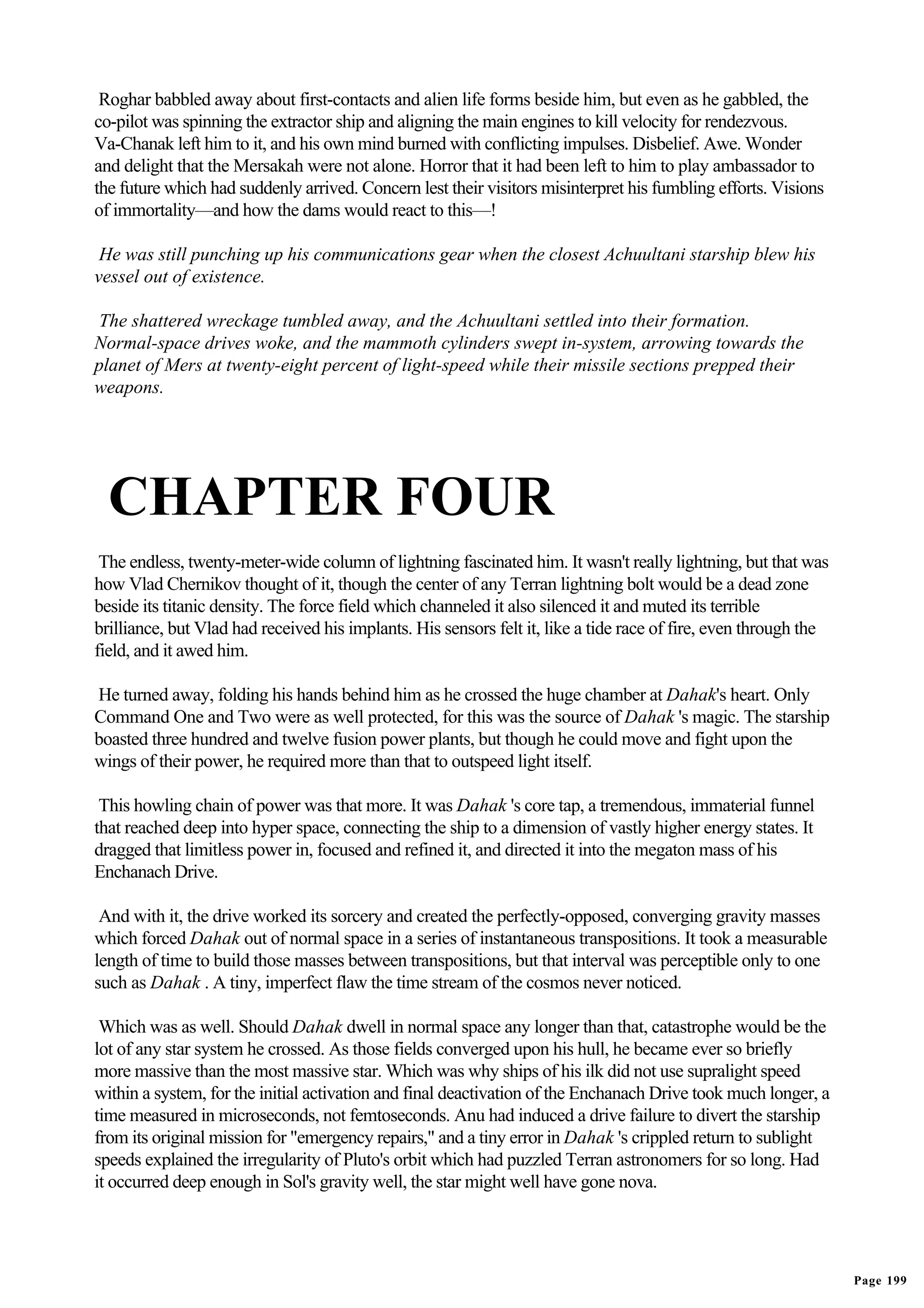 Roghar babbled away about first-contacts and alien life forms beside him, but even as he gabbled, the
co-pilot was spinning the extractor ship and aligning the main engines to kill velocity for rendezvous.
Va-Chanak left him to it, and his own mind burned with conflicting impulses. Disbelief. Awe. Wonder
and delight that the Mersakah were not alone. Horror that it had been left to him to play ambassador to
the future which had suddenly arrived. Concern lest their visitors misinterpret his fumbling efforts. Visions
of immortality—and how the dams would react to this—!

 He was still punching up his communications gear when the closest Achuultani starship blew his
vessel out of existence.

 The shattered wreckage tumbled away, and the Achuultani settled into their formation.
Normal-space drives woke, and the mammoth cylinders swept in-system, arrowing towards the
planet of Mers at twenty-eight percent of light-speed while their missile sections prepped their
weapons.




  CHAPTER FOUR
 The endless, twenty-meter-wide column of lightning fascinated him. It wasn't really lightning, but that was
how Vlad Chernikov thought of it, though the center of any Terran lightning bolt would be a dead zone
beside its titanic density. The force field which channeled it also silenced it and muted its terrible
brilliance, but Vlad had received his implants. His sensors felt it, like a tide race of fire, even through the
field, and it awed him.

He turned away, folding his hands behind him as he crossed the huge chamber at Dahak's heart. Only
Command One and Two were as well protected, for this was the source of Dahak 's magic. The starship
boasted three hundred and twelve fusion power plants, but though he could move and fight upon the
wings of their power, he required more than that to outspeed light itself.

 This howling chain of power was that more. It was Dahak 's core tap, a tremendous, immaterial funnel
that reached deep into hyper space, connecting the ship to a dimension of vastly higher energy states. It
dragged that limitless power in, focused and refined it, and directed it into the megaton mass of his
Enchanach Drive.

 And with it, the drive worked its sorcery and created the perfectly-opposed, converging gravity masses
which forced Dahak out of normal space in a series of instantaneous transpositions. It took a measurable
length of time to build those masses between transpositions, but that interval was perceptible only to one
such as Dahak . A tiny, imperfect flaw the time stream of the cosmos never noticed.

 Which was as well. Should Dahak dwell in normal space any longer than that, catastrophe would be the
lot of any star system he crossed. As those fields converged upon his hull, he became ever so briefly
more massive than the most massive star. Which was why ships of his ilk did not use supralight speed
within a system, for the initial activation and final deactivation of the Enchanach Drive took much longer, a
time measured in microseconds, not femtoseconds. Anu had induced a drive failure to divert the starship
from its original mission for "emergency repairs," and a tiny error in Dahak 's crippled return to sublight
speeds explained the irregularity of Pluto's orbit which had puzzled Terran astronomers for so long. Had
it occurred deep enough in Sol's gravity well, the star might well have gone nova.




                                                                                                                  Page 199
 