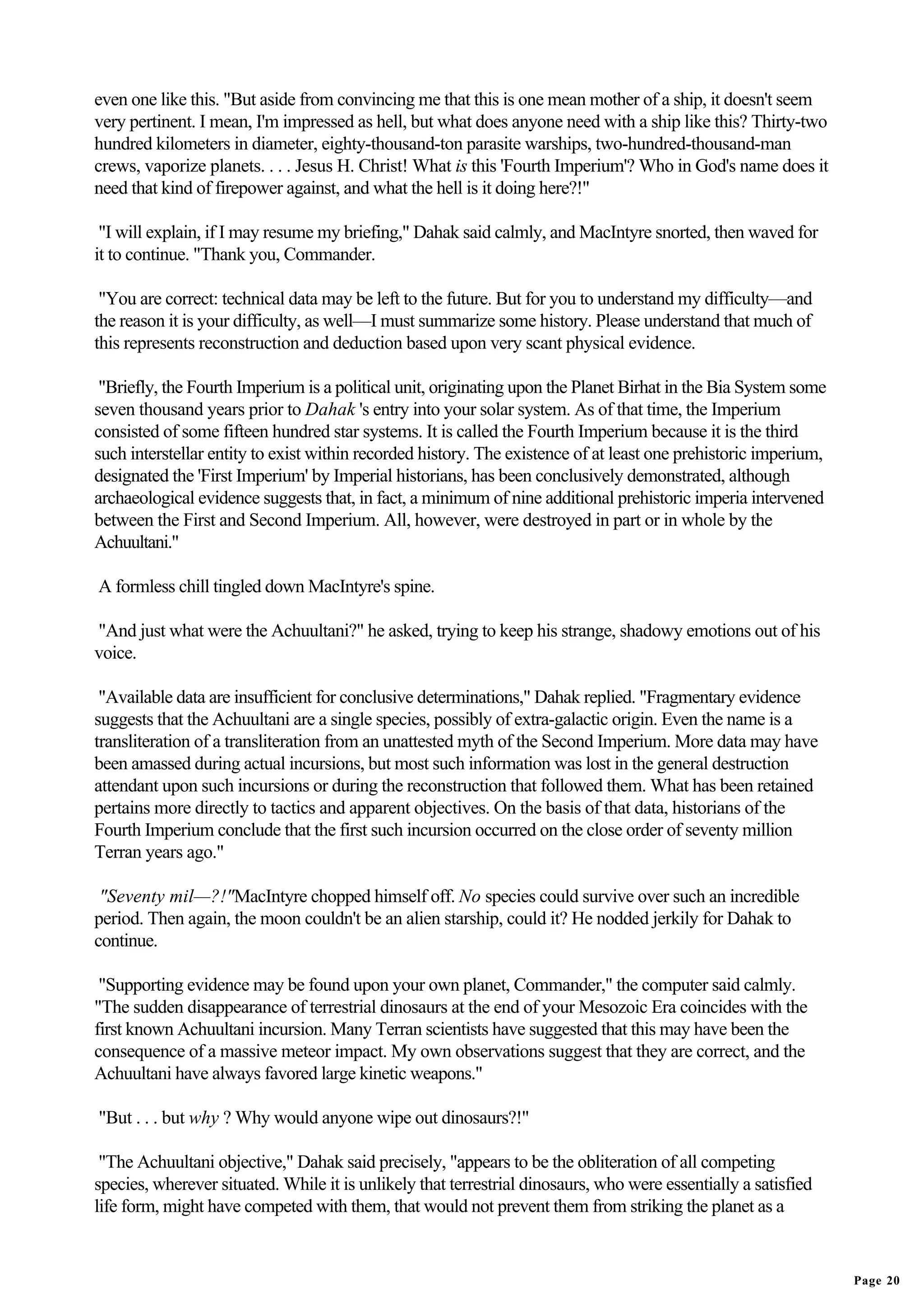 even one like this. "But aside from convincing me that this is one mean mother of a ship, it doesn't seem
very pertinent. I mean, I'm impressed as hell, but what does anyone need with a ship like this? Thirty-two
hundred kilometers in diameter, eighty-thousand-ton parasite warships, two-hundred-thousand-man
crews, vaporize planets. . . . Jesus H. Christ! What is this 'Fourth Imperium'? Who in God's name does it
need that kind of firepower against, and what the hell is it doing here?!"

 "I will explain, if I may resume my briefing," Dahak said calmly, and MacIntyre snorted, then waved for
it to continue. "Thank you, Commander.

 "You are correct: technical data may be left to the future. But for you to understand my difficulty—and
the reason it is your difficulty, as well—I must summarize some history. Please understand that much of
this represents reconstruction and deduction based upon very scant physical evidence.

 "Briefly, the Fourth Imperium is a political unit, originating upon the Planet Birhat in the Bia System some
seven thousand years prior to Dahak 's entry into your solar system. As of that time, the Imperium
consisted of some fifteen hundred star systems. It is called the Fourth Imperium because it is the third
such interstellar entity to exist within recorded history. The existence of at least one prehistoric imperium,
designated the 'First Imperium' by Imperial historians, has been conclusively demonstrated, although
archaeological evidence suggests that, in fact, a minimum of nine additional prehistoric imperia intervened
between the First and Second Imperium. All, however, were destroyed in part or in whole by the
Achuultani."

A formless chill tingled down MacIntyre's spine.

"And just what were the Achuultani?" he asked, trying to keep his strange, shadowy emotions out of his
voice.

 "Available data are insufficient for conclusive determinations," Dahak replied. "Fragmentary evidence
suggests that the Achuultani are a single species, possibly of extra-galactic origin. Even the name is a
transliteration of a transliteration from an unattested myth of the Second Imperium. More data may have
been amassed during actual incursions, but most such information was lost in the general destruction
attendant upon such incursions or during the reconstruction that followed them. What has been retained
pertains more directly to tactics and apparent objectives. On the basis of that data, historians of the
Fourth Imperium conclude that the first such incursion occurred on the close order of seventy million
Terran years ago."

 "Seventy mil—?!"MacIntyre chopped himself off. No species could survive over such an incredible
period. Then again, the moon couldn't be an alien starship, could it? He nodded jerkily for Dahak to
continue.

 "Supporting evidence may be found upon your own planet, Commander," the computer said calmly.
"The sudden disappearance of terrestrial dinosaurs at the end of your Mesozoic Era coincides with the
first known Achuultani incursion. Many Terran scientists have suggested that this may have been the
consequence of a massive meteor impact. My own observations suggest that they are correct, and the
Achuultani have always favored large kinetic weapons."

"But . . . but why ? Why would anyone wipe out dinosaurs?!"

 "The Achuultani objective," Dahak said precisely, "appears to be the obliteration of all competing
species, wherever situated. While it is unlikely that terrestrial dinosaurs, who were essentially a satisfied
life form, might have competed with them, that would not prevent them from striking the planet as a


                                                                                                                 Page 20
 