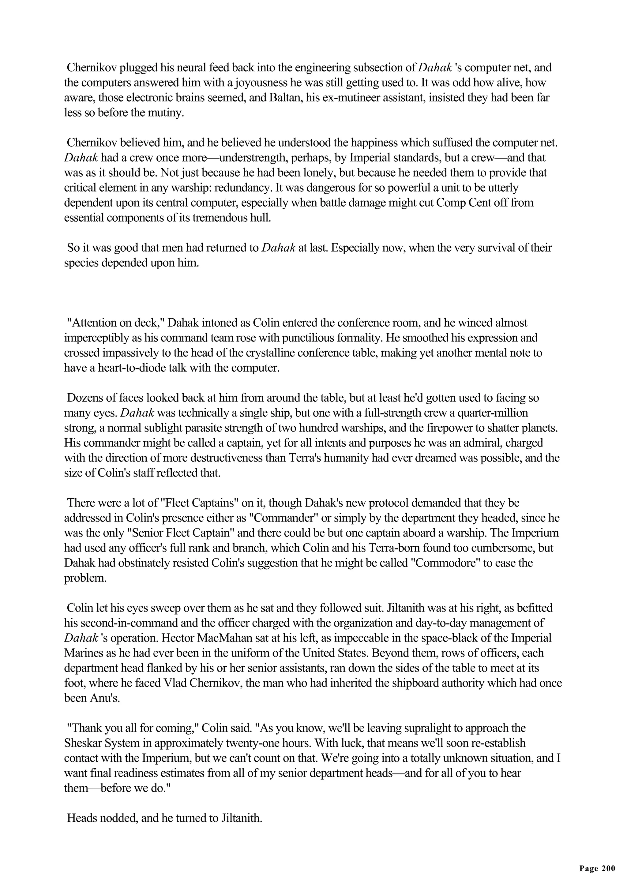 Chernikov plugged his neural feed back into the engineering subsection of Dahak 's computer net, and
the computers answered him with a joyousness he was still getting used to. It was odd how alive, how
aware, those electronic brains seemed, and Baltan, his ex-mutineer assistant, insisted they had been far
less so before the mutiny.

 Chernikov believed him, and he believed he understood the happiness which suffused the computer net.
Dahak had a crew once more—understrength, perhaps, by Imperial standards, but a crew—and that
was as it should be. Not just because he had been lonely, but because he needed them to provide that
critical element in any warship: redundancy. It was dangerous for so powerful a unit to be utterly
dependent upon its central computer, especially when battle damage might cut Comp Cent off from
essential components of its tremendous hull.

 So it was good that men had returned to Dahak at last. Especially now, when the very survival of their
species depended upon him.



 "Attention on deck," Dahak intoned as Colin entered the conference room, and he winced almost
imperceptibly as his command team rose with punctilious formality. He smoothed his expression and
crossed impassively to the head of the crystalline conference table, making yet another mental note to
have a heart-to-diode talk with the computer.

 Dozens of faces looked back at him from around the table, but at least he'd gotten used to facing so
many eyes. Dahak was technically a single ship, but one with a full-strength crew a quarter-million
strong, a normal sublight parasite strength of two hundred warships, and the firepower to shatter planets.
His commander might be called a captain, yet for all intents and purposes he was an admiral, charged
with the direction of more destructiveness than Terra's humanity had ever dreamed was possible, and the
size of Colin's staff reflected that.

 There were a lot of "Fleet Captains" on it, though Dahak's new protocol demanded that they be
addressed in Colin's presence either as "Commander" or simply by the department they headed, since he
was the only "Senior Fleet Captain" and there could be but one captain aboard a warship. The Imperium
had used any officer's full rank and branch, which Colin and his Terra-born found too cumbersome, but
Dahak had obstinately resisted Colin's suggestion that he might be called "Commodore" to ease the
problem.

 Colin let his eyes sweep over them as he sat and they followed suit. Jiltanith was at his right, as befitted
his second-in-command and the officer charged with the organization and day-to-day management of
Dahak 's operation. Hector MacMahan sat at his left, as impeccable in the space-black of the Imperial
Marines as he had ever been in the uniform of the United States. Beyond them, rows of officers, each
department head flanked by his or her senior assistants, ran down the sides of the table to meet at its
foot, where he faced Vlad Chernikov, the man who had inherited the shipboard authority which had once
been Anu's.

 "Thank you all for coming," Colin said. "As you know, we'll be leaving supralight to approach the
Sheskar System in approximately twenty-one hours. With luck, that means we'll soon re-establish
contact with the Imperium, but we can't count on that. We're going into a totally unknown situation, and I
want final readiness estimates from all of my senior department heads—and for all of you to hear
them—before we do."

Heads nodded, and he turned to Jiltanith.


                                                                                                                Page 200
 