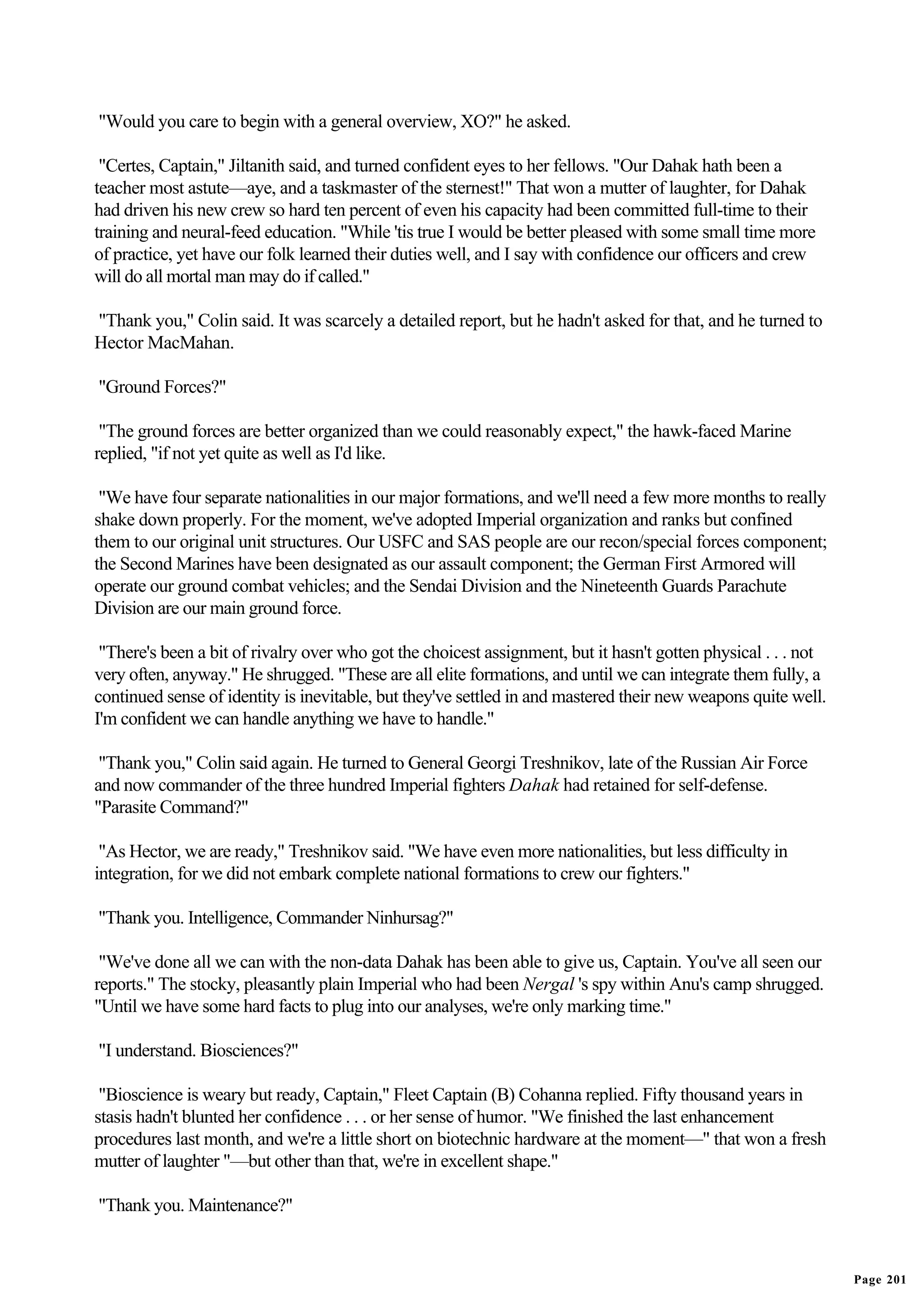 "Would you care to begin with a general overview, XO?" he asked.

 "Certes, Captain," Jiltanith said, and turned confident eyes to her fellows. "Our Dahak hath been a
teacher most astute—aye, and a taskmaster of the sternest!" That won a mutter of laughter, for Dahak
had driven his new crew so hard ten percent of even his capacity had been committed full-time to their
training and neural-feed education. "While 'tis true I would be better pleased with some small time more
of practice, yet have our folk learned their duties well, and I say with confidence our officers and crew
will do all mortal man may do if called."

"Thank you," Colin said. It was scarcely a detailed report, but he hadn't asked for that, and he turned to
Hector MacMahan.

"Ground Forces?"

 "The ground forces are better organized than we could reasonably expect," the hawk-faced Marine
replied, "if not yet quite as well as I'd like.

 "We have four separate nationalities in our major formations, and we'll need a few more months to really
shake down properly. For the moment, we've adopted Imperial organization and ranks but confined
them to our original unit structures. Our USFC and SAS people are our recon/special forces component;
the Second Marines have been designated as our assault component; the German First Armored will
operate our ground combat vehicles; and the Sendai Division and the Nineteenth Guards Parachute
Division are our main ground force.

 "There's been a bit of rivalry over who got the choicest assignment, but it hasn't gotten physical . . . not
very often, anyway." He shrugged. "These are all elite formations, and until we can integrate them fully, a
continued sense of identity is inevitable, but they've settled in and mastered their new weapons quite well.
I'm confident we can handle anything we have to handle."

 "Thank you," Colin said again. He turned to General Georgi Treshnikov, late of the Russian Air Force
and now commander of the three hundred Imperial fighters Dahak had retained for self-defense.
"Parasite Command?"

 "As Hector, we are ready," Treshnikov said. "We have even more nationalities, but less difficulty in
integration, for we did not embark complete national formations to crew our fighters."

"Thank you. Intelligence, Commander Ninhursag?"

 "We've done all we can with the non-data Dahak has been able to give us, Captain. You've all seen our
reports." The stocky, pleasantly plain Imperial who had been Nergal 's spy within Anu's camp shrugged.
"Until we have some hard facts to plug into our analyses, we're only marking time."

"I understand. Biosciences?"

 "Bioscience is weary but ready, Captain," Fleet Captain (B) Cohanna replied. Fifty thousand years in
stasis hadn't blunted her confidence . . . or her sense of humor. "We finished the last enhancement
procedures last month, and we're a little short on biotechnic hardware at the moment—" that won a fresh
mutter of laughter "—but other than that, we're in excellent shape."

"Thank you. Maintenance?"


                                                                                                                Page 201
 
