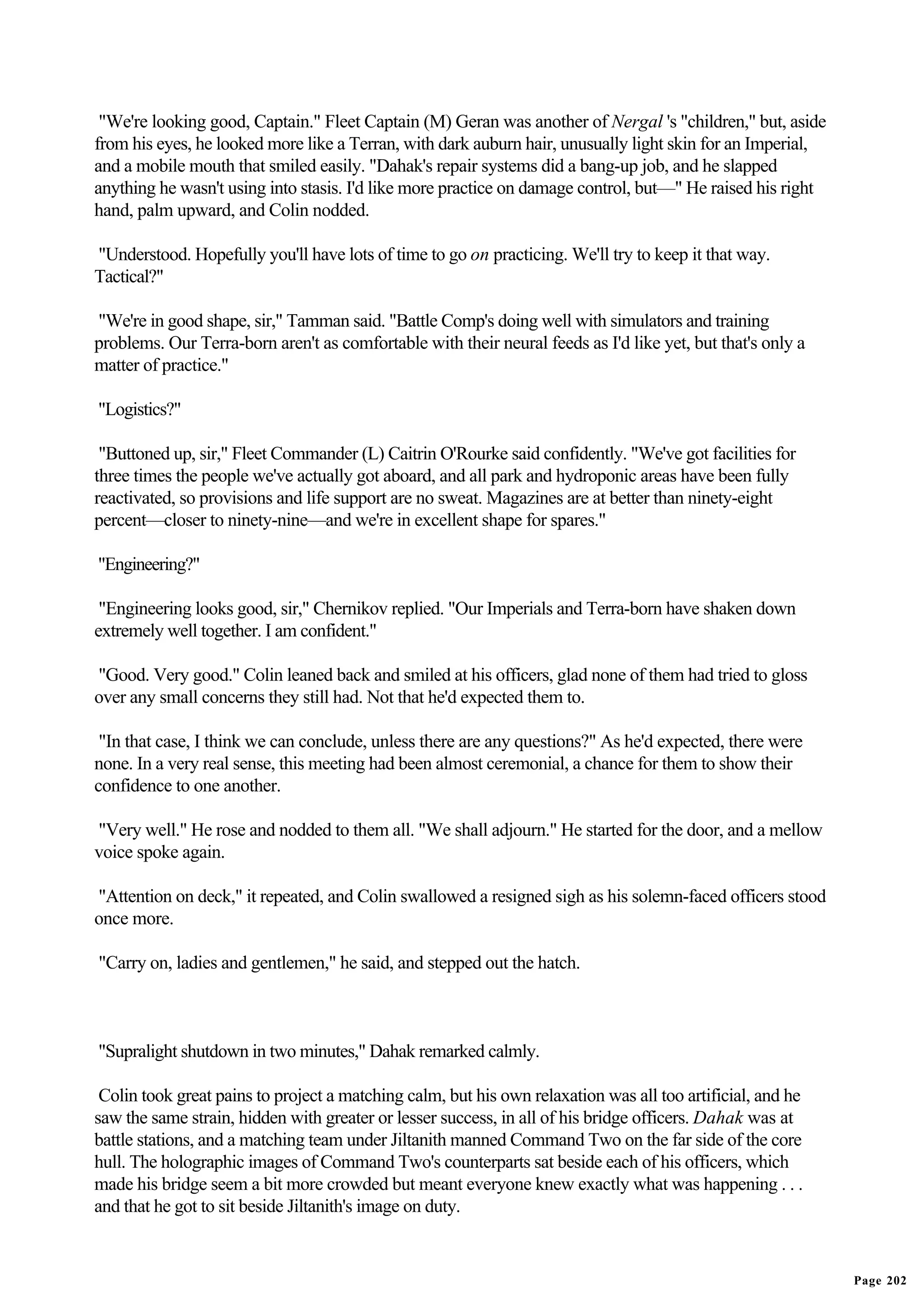 "We're looking good, Captain." Fleet Captain (M) Geran was another of Nergal 's "children," but, aside
from his eyes, he looked more like a Terran, with dark auburn hair, unusually light skin for an Imperial,
and a mobile mouth that smiled easily. "Dahak's repair systems did a bang-up job, and he slapped
anything he wasn't using into stasis. I'd like more practice on damage control, but—" He raised his right
hand, palm upward, and Colin nodded.

"Understood. Hopefully you'll have lots of time to go on practicing. We'll try to keep it that way.
Tactical?"

"We're in good shape, sir," Tamman said. "Battle Comp's doing well with simulators and training
problems. Our Terra-born aren't as comfortable with their neural feeds as I'd like yet, but that's only a
matter of practice."

"Logistics?"

 "Buttoned up, sir," Fleet Commander (L) Caitrin O'Rourke said confidently. "We've got facilities for
three times the people we've actually got aboard, and all park and hydroponic areas have been fully
reactivated, so provisions and life support are no sweat. Magazines are at better than ninety-eight
percent—closer to ninety-nine—and we're in excellent shape for spares."

"Engineering?"

 "Engineering looks good, sir," Chernikov replied. "Our Imperials and Terra-born have shaken down
extremely well together. I am confident."

"Good. Very good." Colin leaned back and smiled at his officers, glad none of them had tried to gloss
over any small concerns they still had. Not that he'd expected them to.

 "In that case, I think we can conclude, unless there are any questions?" As he'd expected, there were
none. In a very real sense, this meeting had been almost ceremonial, a chance for them to show their
confidence to one another.

"Very well." He rose and nodded to them all. "We shall adjourn." He started for the door, and a mellow
voice spoke again.

"Attention on deck," it repeated, and Colin swallowed a resigned sigh as his solemn-faced officers stood
once more.

"Carry on, ladies and gentlemen," he said, and stepped out the hatch.



"Supralight shutdown in two minutes," Dahak remarked calmly.

 Colin took great pains to project a matching calm, but his own relaxation was all too artificial, and he
saw the same strain, hidden with greater or lesser success, in all of his bridge officers. Dahak was at
battle stations, and a matching team under Jiltanith manned Command Two on the far side of the core
hull. The holographic images of Command Two's counterparts sat beside each of his officers, which
made his bridge seem a bit more crowded but meant everyone knew exactly what was happening . . .
and that he got to sit beside Jiltanith's image on duty.


                                                                                                            Page 202
 