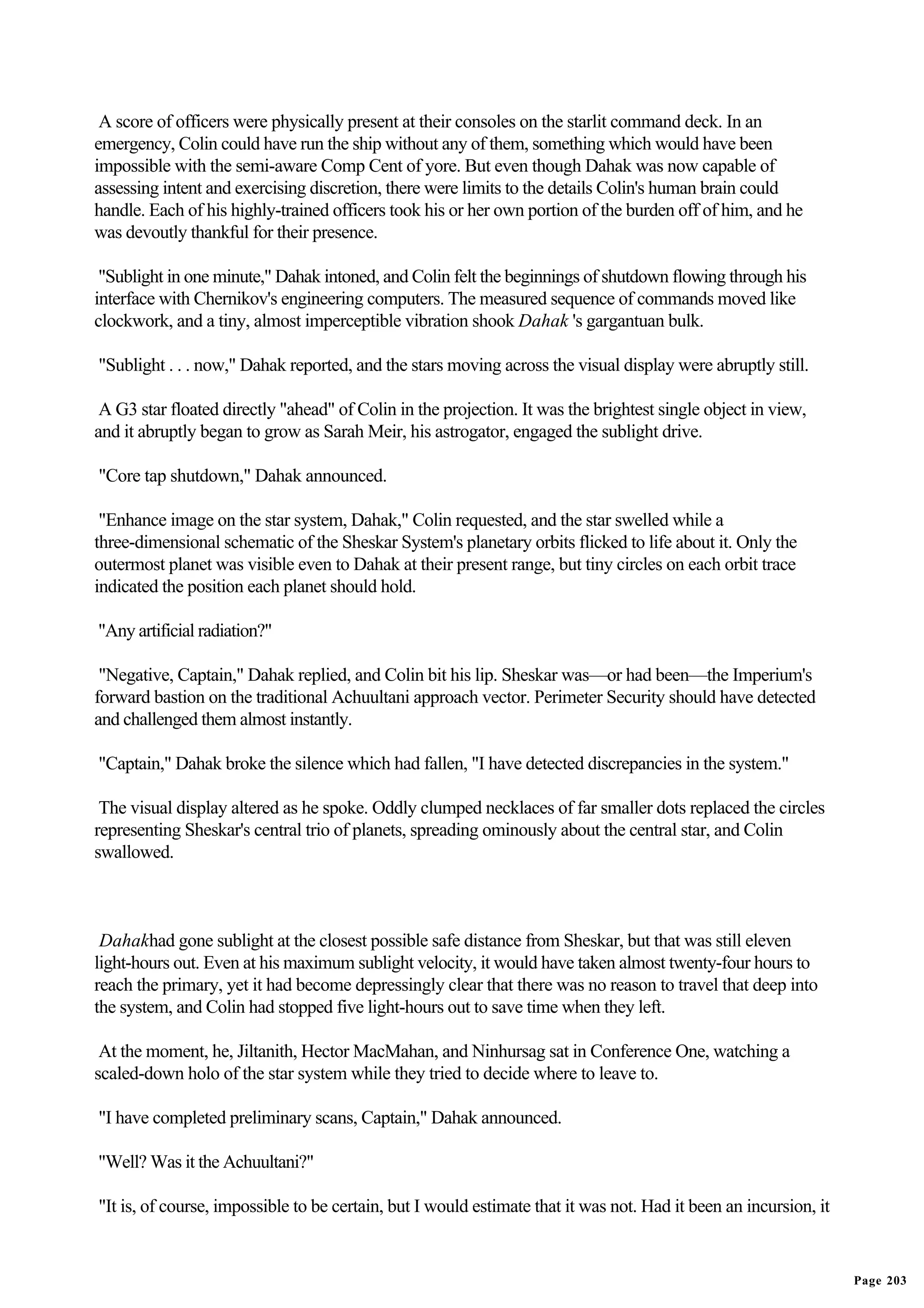 A score of officers were physically present at their consoles on the starlit command deck. In an
emergency, Colin could have run the ship without any of them, something which would have been
impossible with the semi-aware Comp Cent of yore. But even though Dahak was now capable of
assessing intent and exercising discretion, there were limits to the details Colin's human brain could
handle. Each of his highly-trained officers took his or her own portion of the burden off of him, and he
was devoutly thankful for their presence.

 "Sublight in one minute," Dahak intoned, and Colin felt the beginnings of shutdown flowing through his
interface with Chernikov's engineering computers. The measured sequence of commands moved like
clockwork, and a tiny, almost imperceptible vibration shook Dahak 's gargantuan bulk.

"Sublight . . . now," Dahak reported, and the stars moving across the visual display were abruptly still.

 A G3 star floated directly "ahead" of Colin in the projection. It was the brightest single object in view,
and it abruptly began to grow as Sarah Meir, his astrogator, engaged the sublight drive.

"Core tap shutdown," Dahak announced.

 "Enhance image on the star system, Dahak," Colin requested, and the star swelled while a
three-dimensional schematic of the Sheskar System's planetary orbits flicked to life about it. Only the
outermost planet was visible even to Dahak at their present range, but tiny circles on each orbit trace
indicated the position each planet should hold.

"Any artificial radiation?"

 "Negative, Captain," Dahak replied, and Colin bit his lip. Sheskar was—or had been—the Imperium's
forward bastion on the traditional Achuultani approach vector. Perimeter Security should have detected
and challenged them almost instantly.

"Captain," Dahak broke the silence which had fallen, "I have detected discrepancies in the system."

 The visual display altered as he spoke. Oddly clumped necklaces of far smaller dots replaced the circles
representing Sheskar's central trio of planets, spreading ominously about the central star, and Colin
swallowed.



 Dahakhad gone sublight at the closest possible safe distance from Sheskar, but that was still eleven
light-hours out. Even at his maximum sublight velocity, it would have taken almost twenty-four hours to
reach the primary, yet it had become depressingly clear that there was no reason to travel that deep into
the system, and Colin had stopped five light-hours out to save time when they left.

 At the moment, he, Jiltanith, Hector MacMahan, and Ninhursag sat in Conference One, watching a
scaled-down holo of the star system while they tried to decide where to leave to.

"I have completed preliminary scans, Captain," Dahak announced.

"Well? Was it the Achuultani?"

"It is, of course, impossible to be certain, but I would estimate that it was not. Had it been an incursion, it


                                                                                                                  Page 203
 