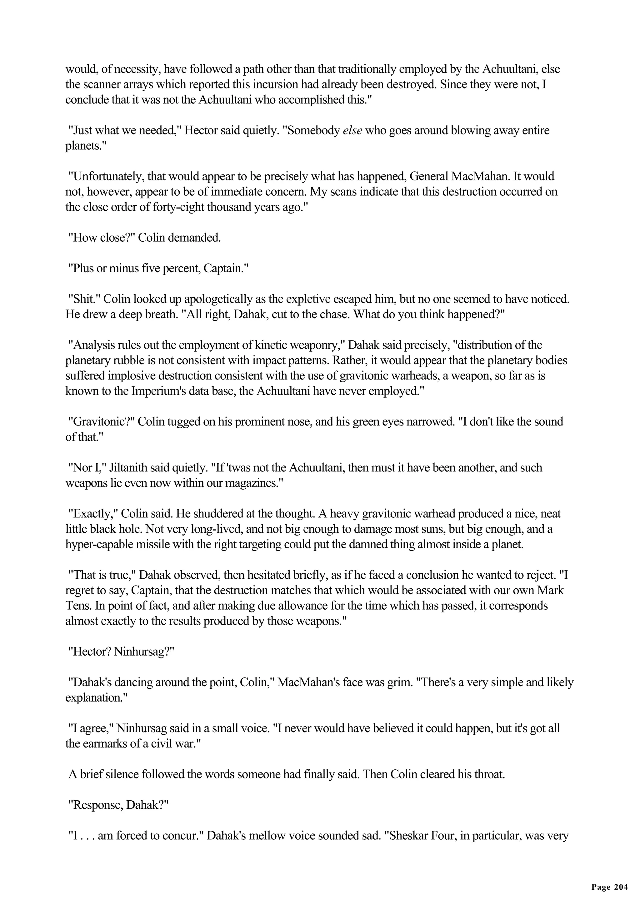 would, of necessity, have followed a path other than that traditionally employed by the Achuultani, else
the scanner arrays which reported this incursion had already been destroyed. Since they were not, I
conclude that it was not the Achuultani who accomplished this."

"Just what we needed," Hector said quietly. "Somebody else who goes around blowing away entire
planets."

 "Unfortunately, that would appear to be precisely what has happened, General MacMahan. It would
not, however, appear to be of immediate concern. My scans indicate that this destruction occurred on
the close order of forty-eight thousand years ago."

"How close?" Colin demanded.

"Plus or minus five percent, Captain."

"Shit." Colin looked up apologetically as the expletive escaped him, but no one seemed to have noticed.
He drew a deep breath. "All right, Dahak, cut to the chase. What do you think happened?"

 "Analysis rules out the employment of kinetic weaponry," Dahak said precisely, "distribution of the
planetary rubble is not consistent with impact patterns. Rather, it would appear that the planetary bodies
suffered implosive destruction consistent with the use of gravitonic warheads, a weapon, so far as is
known to the Imperium's data base, the Achuultani have never employed."

"Gravitonic?" Colin tugged on his prominent nose, and his green eyes narrowed. "I don't like the sound
of that."

"Nor I," Jiltanith said quietly. "If 'twas not the Achuultani, then must it have been another, and such
weapons lie even now within our magazines."

 "Exactly," Colin said. He shuddered at the thought. A heavy gravitonic warhead produced a nice, neat
little black hole. Not very long-lived, and not big enough to damage most suns, but big enough, and a
hyper-capable missile with the right targeting could put the damned thing almost inside a planet.

 "That is true," Dahak observed, then hesitated briefly, as if he faced a conclusion he wanted to reject. "I
regret to say, Captain, that the destruction matches that which would be associated with our own Mark
Tens. In point of fact, and after making due allowance for the time which has passed, it corresponds
almost exactly to the results produced by those weapons."

"Hector? Ninhursag?"

 "Dahak's dancing around the point, Colin," MacMahan's face was grim. "There's a very simple and likely
explanation."

 "I agree," Ninhursag said in a small voice. "I never would have believed it could happen, but it's got all
the earmarks of a civil war."

A brief silence followed the words someone had finally said. Then Colin cleared his throat.

"Response, Dahak?"

"I . . . am forced to concur." Dahak's mellow voice sounded sad. "Sheskar Four, in particular, was very


                                                                                                               Page 204
 