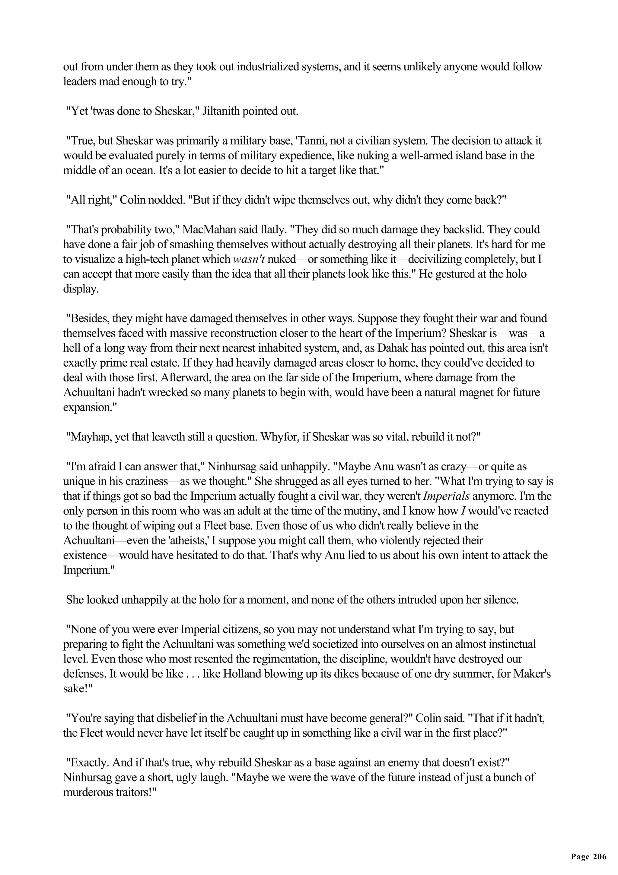 out from under them as they took out industrialized systems, and it seems unlikely anyone would follow
leaders mad enough to try."

"Yet 'twas done to Sheskar," Jiltanith pointed out.

"True, but Sheskar was primarily a military base, 'Tanni, not a civilian system. The decision to attack it
would be evaluated purely in terms of military expedience, like nuking a well-armed island base in the
middle of an ocean. It's a lot easier to decide to hit a target like that."

"All right," Colin nodded. "But if they didn't wipe themselves out, why didn't they come back?"

 "That's probability two," MacMahan said flatly. "They did so much damage they backslid. They could
have done a fair job of smashing themselves without actually destroying all their planets. It's hard for me
to visualize a high-tech planet which wasn't nuked—or something like it—decivilizing completely, but I
can accept that more easily than the idea that all their planets look like this." He gestured at the holo
display.

 "Besides, they might have damaged themselves in other ways. Suppose they fought their war and found
themselves faced with massive reconstruction closer to the heart of the Imperium? Sheskar is—was—a
hell of a long way from their next nearest inhabited system, and, as Dahak has pointed out, this area isn't
exactly prime real estate. If they had heavily damaged areas closer to home, they could've decided to
deal with those first. Afterward, the area on the far side of the Imperium, where damage from the
Achuultani hadn't wrecked so many planets to begin with, would have been a natural magnet for future
expansion."

"Mayhap, yet that leaveth still a question. Whyfor, if Sheskar was so vital, rebuild it not?"

 "I'm afraid I can answer that," Ninhursag said unhappily. "Maybe Anu wasn't as crazy—or quite as
unique in his craziness—as we thought." She shrugged as all eyes turned to her. "What I'm trying to say is
that if things got so bad the Imperium actually fought a civil war, they weren't Imperials anymore. I'm the
only person in this room who was an adult at the time of the mutiny, and I know how I would've reacted
to the thought of wiping out a Fleet base. Even those of us who didn't really believe in the
Achuultani—even the 'atheists,' I suppose you might call them, who violently rejected their
existence—would have hesitated to do that. That's why Anu lied to us about his own intent to attack the
Imperium."

She looked unhappily at the holo for a moment, and none of the others intruded upon her silence.

 "None of you were ever Imperial citizens, so you may not understand what I'm trying to say, but
preparing to fight the Achuultani was something we'd societized into ourselves on an almost instinctual
level. Even those who most resented the regimentation, the discipline, wouldn't have destroyed our
defenses. It would be like . . . like Holland blowing up its dikes because of one dry summer, for Maker's
sake!"

 "You're saying that disbelief in the Achuultani must have become general?" Colin said. "That if it hadn't,
the Fleet would never have let itself be caught up in something like a civil war in the first place?"

"Exactly. And if that's true, why rebuild Sheskar as a base against an enemy that doesn't exist?"
Ninhursag gave a short, ugly laugh. "Maybe we were the wave of the future instead of just a bunch of
murderous traitors!"




                                                                                                              Page 206
 