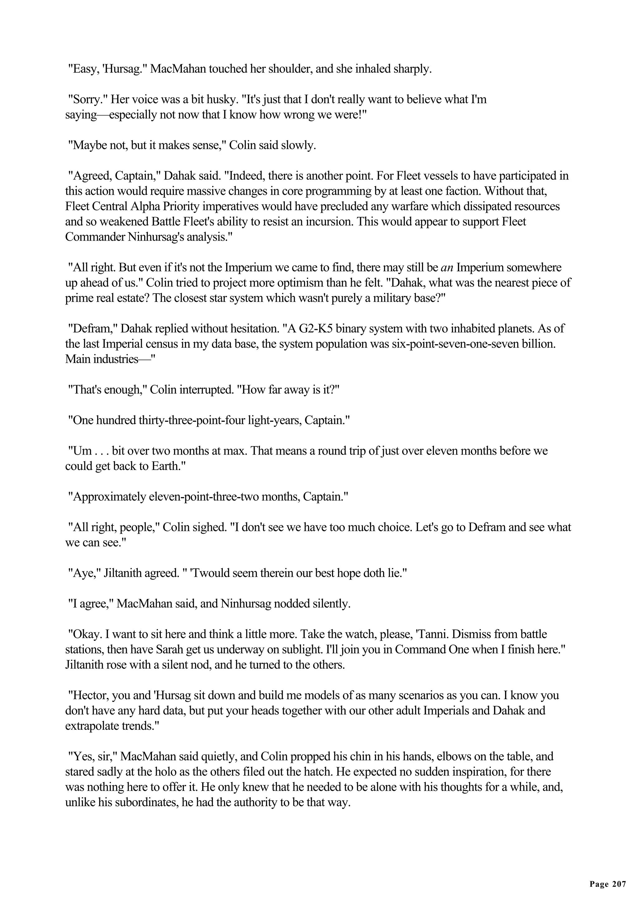 "Easy, 'Hursag." MacMahan touched her shoulder, and she inhaled sharply.

 "Sorry." Her voice was a bit husky. "It's just that I don't really want to believe what I'm
saying—especially not now that I know how wrong we were!"

"Maybe not, but it makes sense," Colin said slowly.

 "Agreed, Captain," Dahak said. "Indeed, there is another point. For Fleet vessels to have participated in
this action would require massive changes in core programming by at least one faction. Without that,
Fleet Central Alpha Priority imperatives would have precluded any warfare which dissipated resources
and so weakened Battle Fleet's ability to resist an incursion. This would appear to support Fleet
Commander Ninhursag's analysis."

"All right. But even if it's not the Imperium we came to find, there may still be an Imperium somewhere
up ahead of us." Colin tried to project more optimism than he felt. "Dahak, what was the nearest piece of
prime real estate? The closest star system which wasn't purely a military base?"

 "Defram," Dahak replied without hesitation. "A G2-K5 binary system with two inhabited planets. As of
the last Imperial census in my data base, the system population was six-point-seven-one-seven billion.
Main industries—"

"That's enough," Colin interrupted. "How far away is it?"

"One hundred thirty-three-point-four light-years, Captain."

 "Um . . . bit over two months at max. That means a round trip of just over eleven months before we
could get back to Earth."

"Approximately eleven-point-three-two months, Captain."

"All right, people," Colin sighed. "I don't see we have too much choice. Let's go to Defram and see what
we can see."

"Aye," Jiltanith agreed. " 'Twould seem therein our best hope doth lie."

"I agree," MacMahan said, and Ninhursag nodded silently.

 "Okay. I want to sit here and think a little more. Take the watch, please, 'Tanni. Dismiss from battle
stations, then have Sarah get us underway on sublight. I'll join you in Command One when I finish here."
Jiltanith rose with a silent nod, and he turned to the others.

 "Hector, you and 'Hursag sit down and build me models of as many scenarios as you can. I know you
don't have any hard data, but put your heads together with our other adult Imperials and Dahak and
extrapolate trends."

 "Yes, sir," MacMahan said quietly, and Colin propped his chin in his hands, elbows on the table, and
stared sadly at the holo as the others filed out the hatch. He expected no sudden inspiration, for there
was nothing here to offer it. He only knew that he needed to be alone with his thoughts for a while, and,
unlike his subordinates, he had the authority to be that way.




                                                                                                             Page 207
 