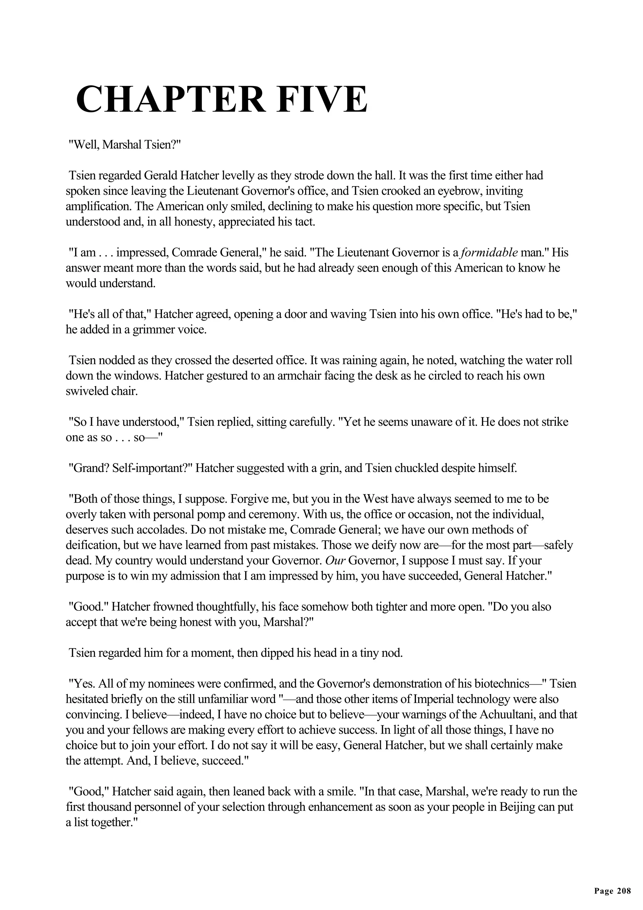 CHAPTER FIVE
"Well, Marshal Tsien?"

 Tsien regarded Gerald Hatcher levelly as they strode down the hall. It was the first time either had
spoken since leaving the Lieutenant Governor's office, and Tsien crooked an eyebrow, inviting
amplification. The American only smiled, declining to make his question more specific, but Tsien
understood and, in all honesty, appreciated his tact.

 "I am . . . impressed, Comrade General," he said. "The Lieutenant Governor is a formidable man." His
answer meant more than the words said, but he had already seen enough of this American to know he
would understand.

"He's all of that," Hatcher agreed, opening a door and waving Tsien into his own office. "He's had to be,"
he added in a grimmer voice.

 Tsien nodded as they crossed the deserted office. It was raining again, he noted, watching the water roll
down the windows. Hatcher gestured to an armchair facing the desk as he circled to reach his own
swiveled chair.

"So I have understood," Tsien replied, sitting carefully. "Yet he seems unaware of it. He does not strike
one as so . . . so—"

"Grand? Self-important?" Hatcher suggested with a grin, and Tsien chuckled despite himself.

"Both of those things, I suppose. Forgive me, but you in the West have always seemed to me to be
overly taken with personal pomp and ceremony. With us, the office or occasion, not the individual,
deserves such accolades. Do not mistake me, Comrade General; we have our own methods of
deification, but we have learned from past mistakes. Those we deify now are—for the most part—safely
dead. My country would understand your Governor. Our Governor, I suppose I must say. If your
purpose is to win my admission that I am impressed by him, you have succeeded, General Hatcher."

 "Good." Hatcher frowned thoughtfully, his face somehow both tighter and more open. "Do you also
accept that we're being honest with you, Marshal?"

Tsien regarded him for a moment, then dipped his head in a tiny nod.

 "Yes. All of my nominees were confirmed, and the Governor's demonstration of his biotechnics—" Tsien
hesitated briefly on the still unfamiliar word "—and those other items of Imperial technology were also
convincing. I believe—indeed, I have no choice but to believe—your warnings of the Achuultani, and that
you and your fellows are making every effort to achieve success. In light of all those things, I have no
choice but to join your effort. I do not say it will be easy, General Hatcher, but we shall certainly make
the attempt. And, I believe, succeed."

 "Good," Hatcher said again, then leaned back with a smile. "In that case, Marshal, we're ready to run the
first thousand personnel of your selection through enhancement as soon as your people in Beijing can put
a list together."




                                                                                                             Page 208
 