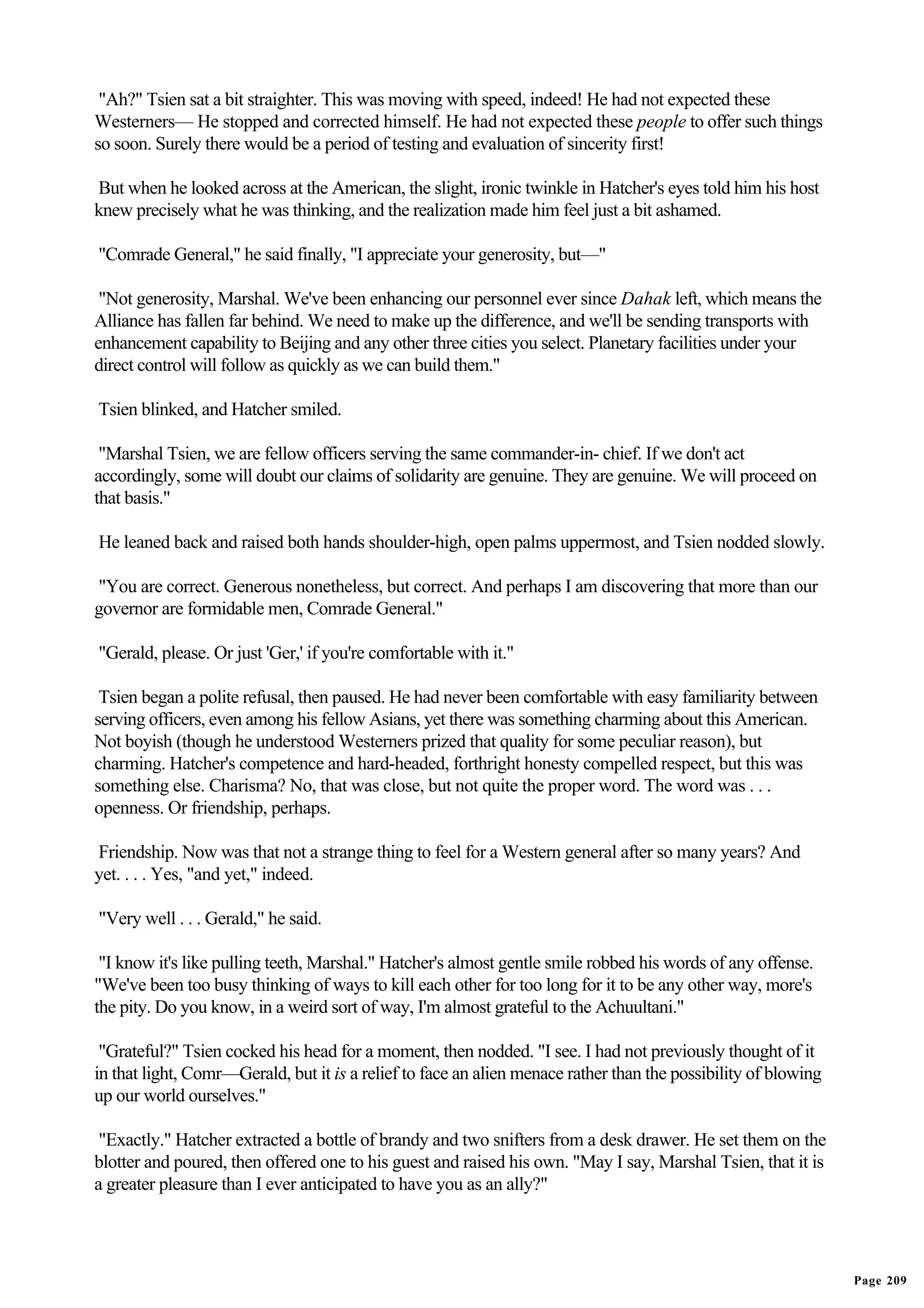 "Ah?" Tsien sat a bit straighter. This was moving with speed, indeed! He had not expected these
Westerners— He stopped and corrected himself. He had not expected these people to offer such things
so soon. Surely there would be a period of testing and evaluation of sincerity first!

But when he looked across at the American, the slight, ironic twinkle in Hatcher's eyes told him his host
knew precisely what he was thinking, and the realization made him feel just a bit ashamed.

"Comrade General," he said finally, "I appreciate your generosity, but—"

 "Not generosity, Marshal. We've been enhancing our personnel ever since Dahak left, which means the
Alliance has fallen far behind. We need to make up the difference, and we'll be sending transports with
enhancement capability to Beijing and any other three cities you select. Planetary facilities under your
direct control will follow as quickly as we can build them."

Tsien blinked, and Hatcher smiled.

 "Marshal Tsien, we are fellow officers serving the same commander-in- chief. If we don't act
accordingly, some will doubt our claims of solidarity are genuine. They are genuine. We will proceed on
that basis."

He leaned back and raised both hands shoulder-high, open palms uppermost, and Tsien nodded slowly.

"You are correct. Generous nonetheless, but correct. And perhaps I am discovering that more than our
governor are formidable men, Comrade General."

"Gerald, please. Or just 'Ger,' if you're comfortable with it."

 Tsien began a polite refusal, then paused. He had never been comfortable with easy familiarity between
serving officers, even among his fellow Asians, yet there was something charming about this American.
Not boyish (though he understood Westerners prized that quality for some peculiar reason), but
charming. Hatcher's competence and hard-headed, forthright honesty compelled respect, but this was
something else. Charisma? No, that was close, but not quite the proper word. The word was . . .
openness. Or friendship, perhaps.

Friendship. Now was that not a strange thing to feel for a Western general after so many years? And
yet. . . . Yes, "and yet," indeed.

"Very well . . . Gerald," he said.

 "I know it's like pulling teeth, Marshal." Hatcher's almost gentle smile robbed his words of any offense.
"We've been too busy thinking of ways to kill each other for too long for it to be any other way, more's
the pity. Do you know, in a weird sort of way, I'm almost grateful to the Achuultani."

 "Grateful?" Tsien cocked his head for a moment, then nodded. "I see. I had not previously thought of it
in that light, Comr—Gerald, but it is a relief to face an alien menace rather than the possibility of blowing
up our world ourselves."

 "Exactly." Hatcher extracted a bottle of brandy and two snifters from a desk drawer. He set them on the
blotter and poured, then offered one to his guest and raised his own. "May I say, Marshal Tsien, that it is
a greater pleasure than I ever anticipated to have you as an ally?"




                                                                                                                Page 209
 