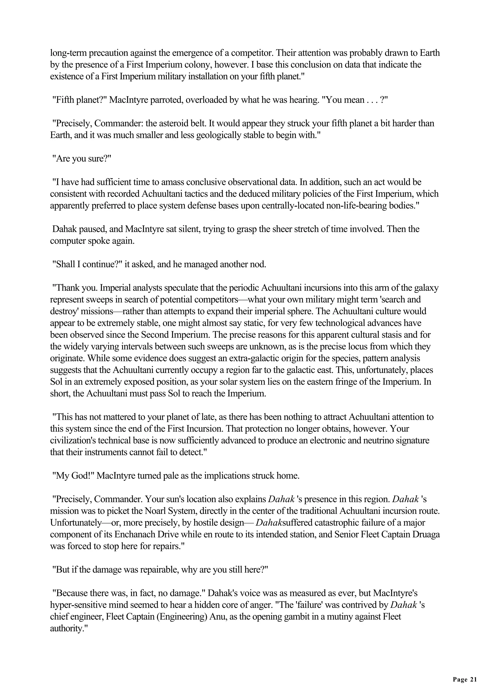 long-term precaution against the emergence of a competitor. Their attention was probably drawn to Earth
by the presence of a First Imperium colony, however. I base this conclusion on data that indicate the
existence of a First Imperium military installation on your fifth planet."

"Fifth planet?" MacIntyre parroted, overloaded by what he was hearing. "You mean . . . ?"

"Precisely, Commander: the asteroid belt. It would appear they struck your fifth planet a bit harder than
Earth, and it was much smaller and less geologically stable to begin with."

"Are you sure?"

 "I have had sufficient time to amass conclusive observational data. In addition, such an act would be
consistent with recorded Achuultani tactics and the deduced military policies of the First Imperium, which
apparently preferred to place system defense bases upon centrally-located non-life-bearing bodies."

 Dahak paused, and MacIntyre sat silent, trying to grasp the sheer stretch of time involved. Then the
computer spoke again.

"Shall I continue?" it asked, and he managed another nod.

 "Thank you. Imperial analysts speculate that the periodic Achuultani incursions into this arm of the galaxy
represent sweeps in search of potential competitors—what your own military might term 'search and
destroy' missions—rather than attempts to expand their imperial sphere. The Achuultani culture would
appear to be extremely stable, one might almost say static, for very few technological advances have
been observed since the Second Imperium. The precise reasons for this apparent cultural stasis and for
the widely varying intervals between such sweeps are unknown, as is the precise locus from which they
originate. While some evidence does suggest an extra-galactic origin for the species, pattern analysis
suggests that the Achuultani currently occupy a region far to the galactic east. This, unfortunately, places
Sol in an extremely exposed position, as your solar system lies on the eastern fringe of the Imperium. In
short, the Achuultani must pass Sol to reach the Imperium.

 "This has not mattered to your planet of late, as there has been nothing to attract Achuultani attention to
this system since the end of the First Incursion. That protection no longer obtains, however. Your
civilization's technical base is now sufficiently advanced to produce an electronic and neutrino signature
that their instruments cannot fail to detect."

"My God!" MacIntyre turned pale as the implications struck home.

 "Precisely, Commander. Your sun's location also explains Dahak 's presence in this region. Dahak 's
mission was to picket the Noarl System, directly in the center of the traditional Achuultani incursion route.
Unfortunately—or, more precisely, by hostile design— Dahaksuffered catastrophic failure of a major
component of its Enchanach Drive while en route to its intended station, and Senior Fleet Captain Druaga
was forced to stop here for repairs."

"But if the damage was repairable, why are you still here?"

 "Because there was, in fact, no damage." Dahak's voice was as measured as ever, but MacIntyre's
hyper-sensitive mind seemed to hear a hidden core of anger. "The 'failure' was contrived by Dahak 's
chief engineer, Fleet Captain (Engineering) Anu, as the opening gambit in a mutiny against Fleet
authority."




                                                                                                                Page 21
 