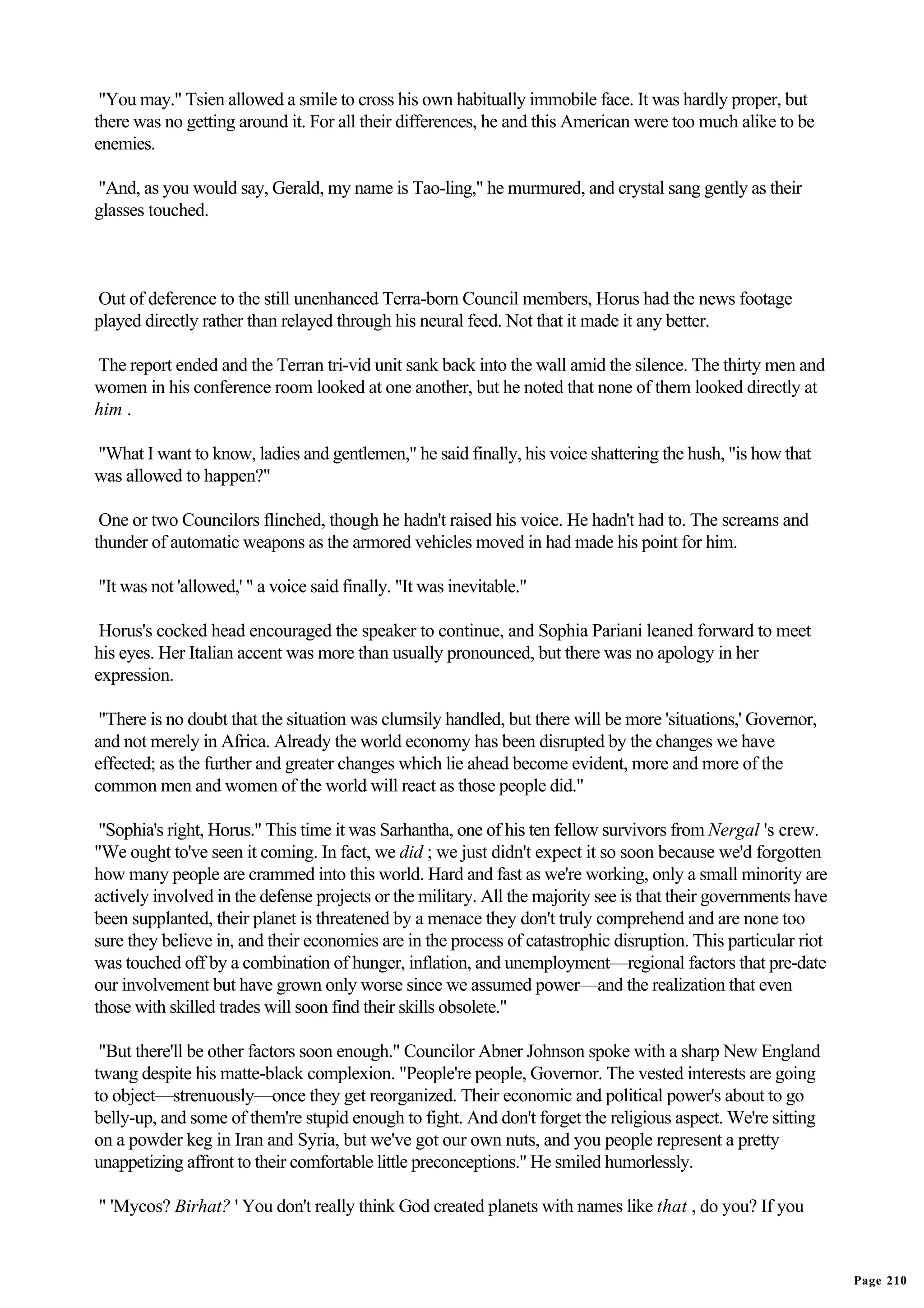 "You may." Tsien allowed a smile to cross his own habitually immobile face. It was hardly proper, but
there was no getting around it. For all their differences, he and this American were too much alike to be
enemies.

"And, as you would say, Gerald, my name is Tao-ling," he murmured, and crystal sang gently as their
glasses touched.



Out of deference to the still unenhanced Terra-born Council members, Horus had the news footage
played directly rather than relayed through his neural feed. Not that it made it any better.

The report ended and the Terran tri-vid unit sank back into the wall amid the silence. The thirty men and
women in his conference room looked at one another, but he noted that none of them looked directly at
him .

"What I want to know, ladies and gentlemen," he said finally, his voice shattering the hush, "is how that
was allowed to happen?"

 One or two Councilors flinched, though he hadn't raised his voice. He hadn't had to. The screams and
thunder of automatic weapons as the armored vehicles moved in had made his point for him.

"It was not 'allowed,' " a voice said finally. "It was inevitable."

 Horus's cocked head encouraged the speaker to continue, and Sophia Pariani leaned forward to meet
his eyes. Her Italian accent was more than usually pronounced, but there was no apology in her
expression.

 "There is no doubt that the situation was clumsily handled, but there will be more 'situations,' Governor,
and not merely in Africa. Already the world economy has been disrupted by the changes we have
effected; as the further and greater changes which lie ahead become evident, more and more of the
common men and women of the world will react as those people did."

 "Sophia's right, Horus." This time it was Sarhantha, one of his ten fellow survivors from Nergal 's crew.
"We ought to've seen it coming. In fact, we did ; we just didn't expect it so soon because we'd forgotten
how many people are crammed into this world. Hard and fast as we're working, only a small minority are
actively involved in the defense projects or the military. All the majority see is that their governments have
been supplanted, their planet is threatened by a menace they don't truly comprehend and are none too
sure they believe in, and their economies are in the process of catastrophic disruption. This particular riot
was touched off by a combination of hunger, inflation, and unemployment—regional factors that pre-date
our involvement but have grown only worse since we assumed power—and the realization that even
those with skilled trades will soon find their skills obsolete."

 "But there'll be other factors soon enough." Councilor Abner Johnson spoke with a sharp New England
twang despite his matte-black complexion. "People're people, Governor. The vested interests are going
to object—strenuously—once they get reorganized. Their economic and political power's about to go
belly-up, and some of them're stupid enough to fight. And don't forget the religious aspect. We're sitting
on a powder keg in Iran and Syria, but we've got our own nuts, and you people represent a pretty
unappetizing affront to their comfortable little preconceptions." He smiled humorlessly.

" 'Mycos? Birhat? ' You don't really think God created planets with names like that , do you? If you


                                                                                                                 Page 210
 