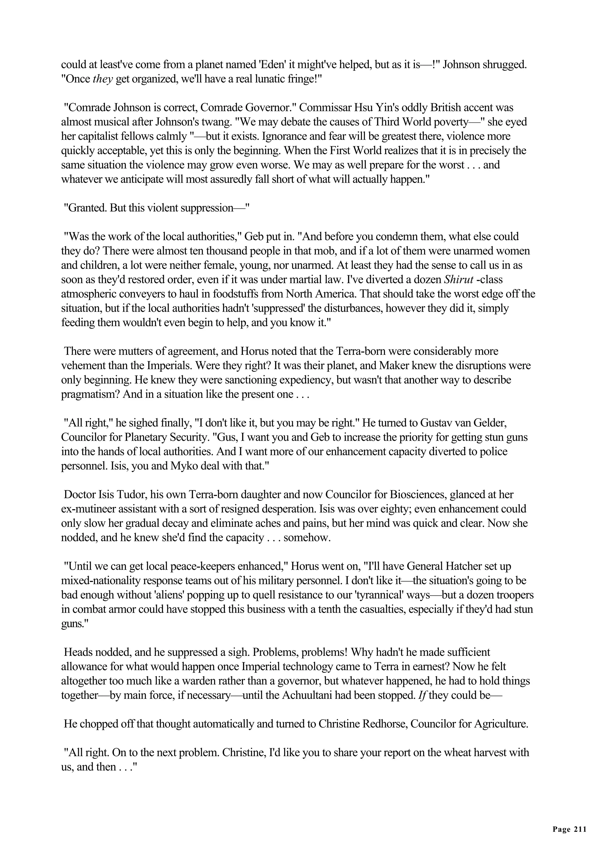 could at least've come from a planet named 'Eden' it might've helped, but as it is—!" Johnson shrugged.
"Once they get organized, we'll have a real lunatic fringe!"

 "Comrade Johnson is correct, Comrade Governor." Commissar Hsu Yin's oddly British accent was
almost musical after Johnson's twang. "We may debate the causes of Third World poverty—" she eyed
her capitalist fellows calmly "—but it exists. Ignorance and fear will be greatest there, violence more
quickly acceptable, yet this is only the beginning. When the First World realizes that it is in precisely the
same situation the violence may grow even worse. We may as well prepare for the worst . . . and
whatever we anticipate will most assuredly fall short of what will actually happen."

"Granted. But this violent suppression—"

 "Was the work of the local authorities," Geb put in. "And before you condemn them, what else could
they do? There were almost ten thousand people in that mob, and if a lot of them were unarmed women
and children, a lot were neither female, young, nor unarmed. At least they had the sense to call us in as
soon as they'd restored order, even if it was under martial law. I've diverted a dozen Shirut -class
atmospheric conveyers to haul in foodstuffs from North America. That should take the worst edge off the
situation, but if the local authorities hadn't 'suppressed' the disturbances, however they did it, simply
feeding them wouldn't even begin to help, and you know it."

There were mutters of agreement, and Horus noted that the Terra-born were considerably more
vehement than the Imperials. Were they right? It was their planet, and Maker knew the disruptions were
only beginning. He knew they were sanctioning expediency, but wasn't that another way to describe
pragmatism? And in a situation like the present one . . .

 "All right," he sighed finally, "I don't like it, but you may be right." He turned to Gustav van Gelder,
Councilor for Planetary Security. "Gus, I want you and Geb to increase the priority for getting stun guns
into the hands of local authorities. And I want more of our enhancement capacity diverted to police
personnel. Isis, you and Myko deal with that."

 Doctor Isis Tudor, his own Terra-born daughter and now Councilor for Biosciences, glanced at her
ex-mutineer assistant with a sort of resigned desperation. Isis was over eighty; even enhancement could
only slow her gradual decay and eliminate aches and pains, but her mind was quick and clear. Now she
nodded, and he knew she'd find the capacity . . . somehow.

 "Until we can get local peace-keepers enhanced," Horus went on, "I'll have General Hatcher set up
mixed-nationality response teams out of his military personnel. I don't like it—the situation's going to be
bad enough without 'aliens' popping up to quell resistance to our 'tyrannical' ways—but a dozen troopers
in combat armor could have stopped this business with a tenth the casualties, especially if they'd had stun
guns."

 Heads nodded, and he suppressed a sigh. Problems, problems! Why hadn't he made sufficient
allowance for what would happen once Imperial technology came to Terra in earnest? Now he felt
altogether too much like a warden rather than a governor, but whatever happened, he had to hold things
together—by main force, if necessary—until the Achuultani had been stopped. If they could be—

He chopped off that thought automatically and turned to Christine Redhorse, Councilor for Agriculture.

"All right. On to the next problem. Christine, I'd like you to share your report on the wheat harvest with
us, and then . . ."




                                                                                                                Page 211
 