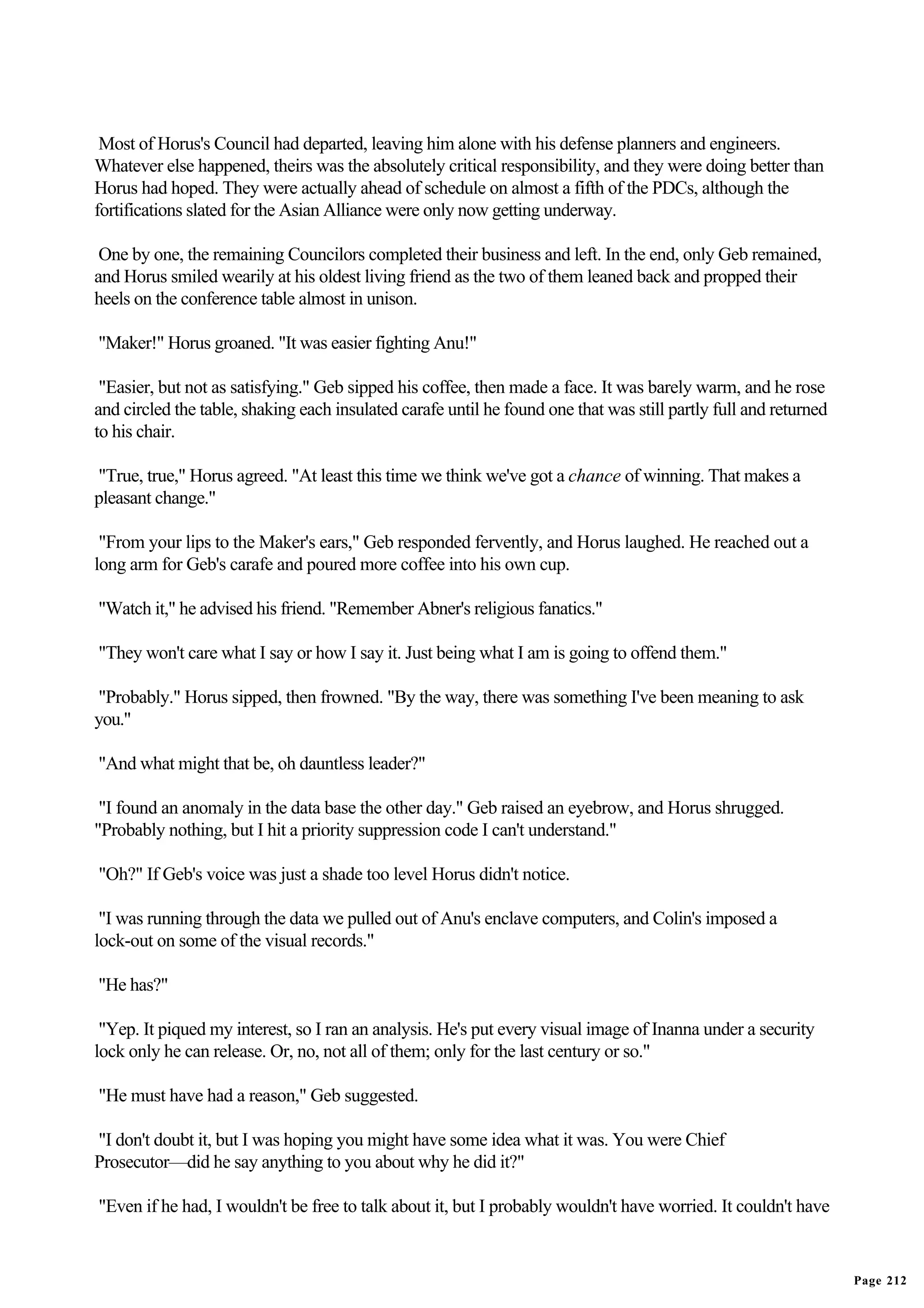 Most of Horus's Council had departed, leaving him alone with his defense planners and engineers.
Whatever else happened, theirs was the absolutely critical responsibility, and they were doing better than
Horus had hoped. They were actually ahead of schedule on almost a fifth of the PDCs, although the
fortifications slated for the Asian Alliance were only now getting underway.

 One by one, the remaining Councilors completed their business and left. In the end, only Geb remained,
and Horus smiled wearily at his oldest living friend as the two of them leaned back and propped their
heels on the conference table almost in unison.

"Maker!" Horus groaned. "It was easier fighting Anu!"

 "Easier, but not as satisfying." Geb sipped his coffee, then made a face. It was barely warm, and he rose
and circled the table, shaking each insulated carafe until he found one that was still partly full and returned
to his chair.

"True, true," Horus agreed. "At least this time we think we've got a chance of winning. That makes a
pleasant change."

 "From your lips to the Maker's ears," Geb responded fervently, and Horus laughed. He reached out a
long arm for Geb's carafe and poured more coffee into his own cup.

"Watch it," he advised his friend. "Remember Abner's religious fanatics."

"They won't care what I say or how I say it. Just being what I am is going to offend them."

"Probably." Horus sipped, then frowned. "By the way, there was something I've been meaning to ask
you."

"And what might that be, oh dauntless leader?"

 "I found an anomaly in the data base the other day." Geb raised an eyebrow, and Horus shrugged.
"Probably nothing, but I hit a priority suppression code I can't understand."

"Oh?" If Geb's voice was just a shade too level Horus didn't notice.

 "I was running through the data we pulled out of Anu's enclave computers, and Colin's imposed a
lock-out on some of the visual records."

"He has?"

 "Yep. It piqued my interest, so I ran an analysis. He's put every visual image of Inanna under a security
lock only he can release. Or, no, not all of them; only for the last century or so."

"He must have had a reason," Geb suggested.

"I don't doubt it, but I was hoping you might have some idea what it was. You were Chief
Prosecutor—did he say anything to you about why he did it?"

"Even if he had, I wouldn't be free to talk about it, but I probably wouldn't have worried. It couldn't have


                                                                                                                  Page 212
 