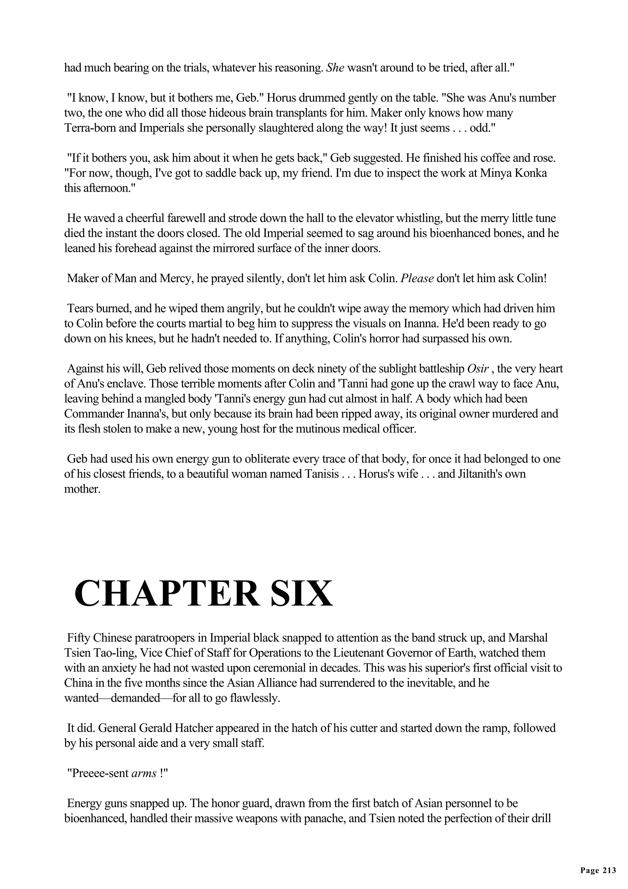had much bearing on the trials, whatever his reasoning. She wasn't around to be tried, after all."

 "I know, I know, but it bothers me, Geb." Horus drummed gently on the table. "She was Anu's number
two, the one who did all those hideous brain transplants for him. Maker only knows how many
Terra-born and Imperials she personally slaughtered along the way! It just seems . . . odd."

 "If it bothers you, ask him about it when he gets back," Geb suggested. He finished his coffee and rose.
"For now, though, I've got to saddle back up, my friend. I'm due to inspect the work at Minya Konka
this afternoon."

 He waved a cheerful farewell and strode down the hall to the elevator whistling, but the merry little tune
died the instant the doors closed. The old Imperial seemed to sag around his bioenhanced bones, and he
leaned his forehead against the mirrored surface of the inner doors.

Maker of Man and Mercy, he prayed silently, don't let him ask Colin. Please don't let him ask Colin!

 Tears burned, and he wiped them angrily, but he couldn't wipe away the memory which had driven him
to Colin before the courts martial to beg him to suppress the visuals on Inanna. He'd been ready to go
down on his knees, but he hadn't needed to. If anything, Colin's horror had surpassed his own.

 Against his will, Geb relived those moments on deck ninety of the sublight battleship Osir , the very heart
of Anu's enclave. Those terrible moments after Colin and 'Tanni had gone up the crawl way to face Anu,
leaving behind a mangled body 'Tanni's energy gun had cut almost in half. A body which had been
Commander Inanna's, but only because its brain had been ripped away, its original owner murdered and
its flesh stolen to make a new, young host for the mutinous medical officer.

Geb had used his own energy gun to obliterate every trace of that body, for once it had belonged to one
of his closest friends, to a beautiful woman named Tanisis . . . Horus's wife . . . and Jiltanith's own
mother.




  CHAPTER SIX
Fifty Chinese paratroopers in Imperial black snapped to attention as the band struck up, and Marshal
Tsien Tao-ling, Vice Chief of Staff for Operations to the Lieutenant Governor of Earth, watched them
with an anxiety he had not wasted upon ceremonial in decades. This was his superior's first official visit to
China in the five months since the Asian Alliance had surrendered to the inevitable, and he
wanted—demanded—for all to go flawlessly.

It did. General Gerald Hatcher appeared in the hatch of his cutter and started down the ramp, followed
by his personal aide and a very small staff.

"Preeee-sent arms !"

Energy guns snapped up. The honor guard, drawn from the first batch of Asian personnel to be
bioenhanced, handled their massive weapons with panache, and Tsien noted the perfection of their drill



                                                                                                                Page 213
 