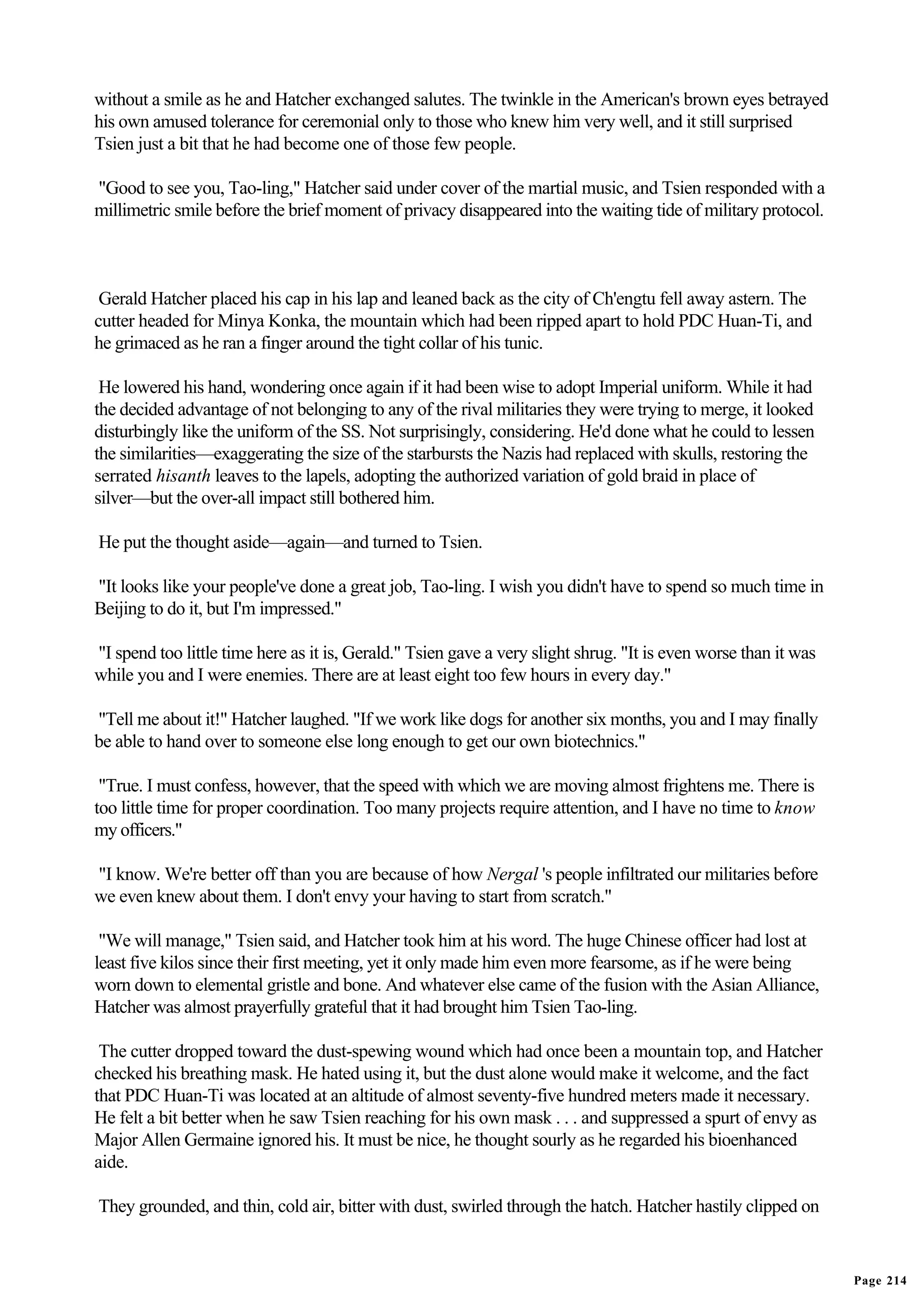 without a smile as he and Hatcher exchanged salutes. The twinkle in the American's brown eyes betrayed
his own amused tolerance for ceremonial only to those who knew him very well, and it still surprised
Tsien just a bit that he had become one of those few people.

"Good to see you, Tao-ling," Hatcher said under cover of the martial music, and Tsien responded with a
millimetric smile before the brief moment of privacy disappeared into the waiting tide of military protocol.



 Gerald Hatcher placed his cap in his lap and leaned back as the city of Ch'engtu fell away astern. The
cutter headed for Minya Konka, the mountain which had been ripped apart to hold PDC Huan-Ti, and
he grimaced as he ran a finger around the tight collar of his tunic.

 He lowered his hand, wondering once again if it had been wise to adopt Imperial uniform. While it had
the decided advantage of not belonging to any of the rival militaries they were trying to merge, it looked
disturbingly like the uniform of the SS. Not surprisingly, considering. He'd done what he could to lessen
the similarities—exaggerating the size of the starbursts the Nazis had replaced with skulls, restoring the
serrated hisanth leaves to the lapels, adopting the authorized variation of gold braid in place of
silver—but the over-all impact still bothered him.

He put the thought aside—again—and turned to Tsien.

"It looks like your people've done a great job, Tao-ling. I wish you didn't have to spend so much time in
Beijing to do it, but I'm impressed."

"I spend too little time here as it is, Gerald." Tsien gave a very slight shrug. "It is even worse than it was
while you and I were enemies. There are at least eight too few hours in every day."

"Tell me about it!" Hatcher laughed. "If we work like dogs for another six months, you and I may finally
be able to hand over to someone else long enough to get our own biotechnics."

 "True. I must confess, however, that the speed with which we are moving almost frightens me. There is
too little time for proper coordination. Too many projects require attention, and I have no time to know
my officers."

"I know. We're better off than you are because of how Nergal 's people infiltrated our militaries before
we even knew about them. I don't envy your having to start from scratch."

 "We will manage," Tsien said, and Hatcher took him at his word. The huge Chinese officer had lost at
least five kilos since their first meeting, yet it only made him even more fearsome, as if he were being
worn down to elemental gristle and bone. And whatever else came of the fusion with the Asian Alliance,
Hatcher was almost prayerfully grateful that it had brought him Tsien Tao-ling.

 The cutter dropped toward the dust-spewing wound which had once been a mountain top, and Hatcher
checked his breathing mask. He hated using it, but the dust alone would make it welcome, and the fact
that PDC Huan-Ti was located at an altitude of almost seventy-five hundred meters made it necessary.
He felt a bit better when he saw Tsien reaching for his own mask . . . and suppressed a spurt of envy as
Major Allen Germaine ignored his. It must be nice, he thought sourly as he regarded his bioenhanced
aide.

They grounded, and thin, cold air, bitter with dust, swirled through the hatch. Hatcher hastily clipped on


                                                                                                                 Page 214
 