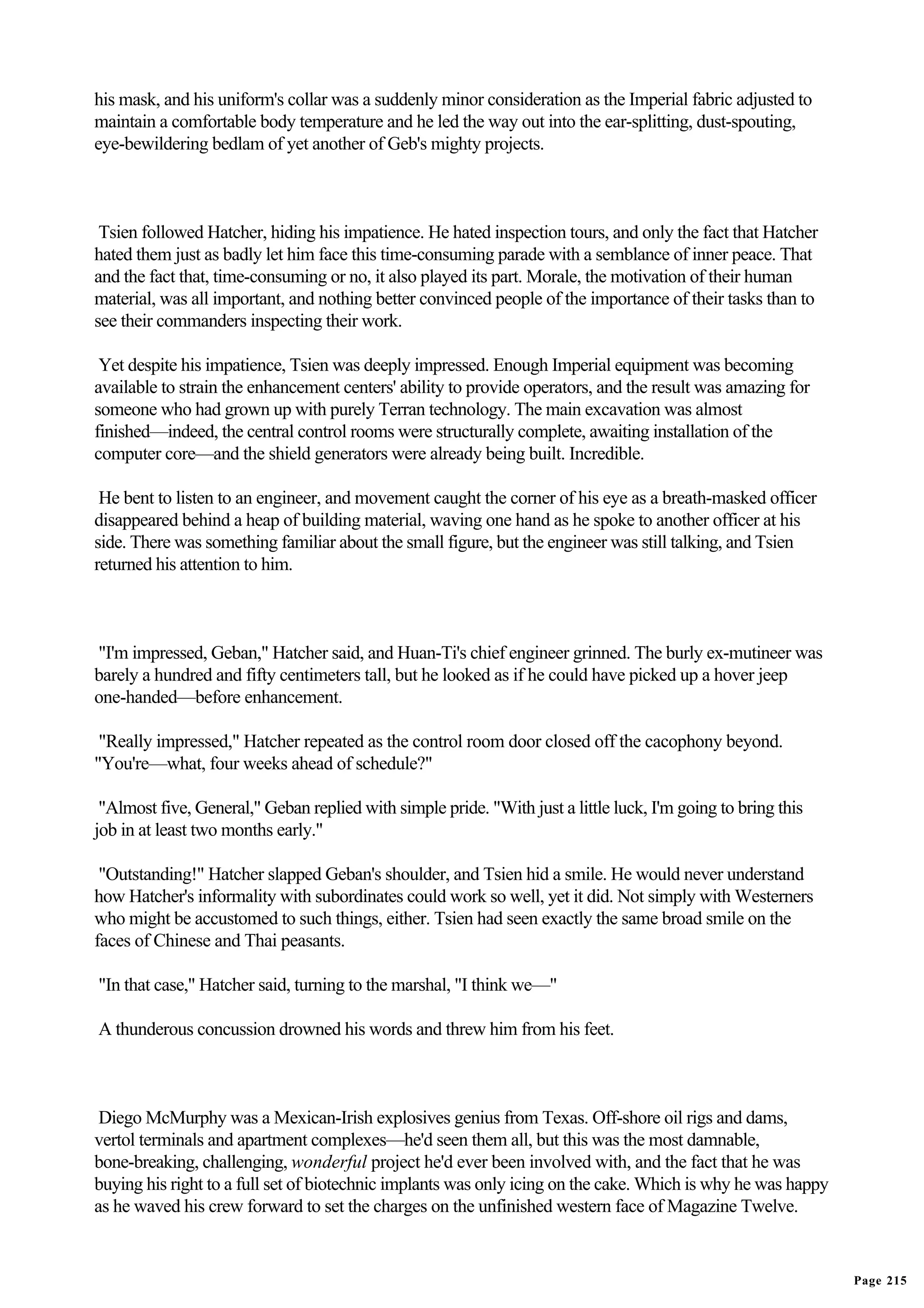 his mask, and his uniform's collar was a suddenly minor consideration as the Imperial fabric adjusted to
maintain a comfortable body temperature and he led the way out into the ear-splitting, dust-spouting,
eye-bewildering bedlam of yet another of Geb's mighty projects.



 Tsien followed Hatcher, hiding his impatience. He hated inspection tours, and only the fact that Hatcher
hated them just as badly let him face this time-consuming parade with a semblance of inner peace. That
and the fact that, time-consuming or no, it also played its part. Morale, the motivation of their human
material, was all important, and nothing better convinced people of the importance of their tasks than to
see their commanders inspecting their work.

 Yet despite his impatience, Tsien was deeply impressed. Enough Imperial equipment was becoming
available to strain the enhancement centers' ability to provide operators, and the result was amazing for
someone who had grown up with purely Terran technology. The main excavation was almost
finished—indeed, the central control rooms were structurally complete, awaiting installation of the
computer core—and the shield generators were already being built. Incredible.

 He bent to listen to an engineer, and movement caught the corner of his eye as a breath-masked officer
disappeared behind a heap of building material, waving one hand as he spoke to another officer at his
side. There was something familiar about the small figure, but the engineer was still talking, and Tsien
returned his attention to him.



"I'm impressed, Geban," Hatcher said, and Huan-Ti's chief engineer grinned. The burly ex-mutineer was
barely a hundred and fifty centimeters tall, but he looked as if he could have picked up a hover jeep
one-handed—before enhancement.

 "Really impressed," Hatcher repeated as the control room door closed off the cacophony beyond.
"You're—what, four weeks ahead of schedule?"

 "Almost five, General," Geban replied with simple pride. "With just a little luck, I'm going to bring this
job in at least two months early."

 "Outstanding!" Hatcher slapped Geban's shoulder, and Tsien hid a smile. He would never understand
how Hatcher's informality with subordinates could work so well, yet it did. Not simply with Westerners
who might be accustomed to such things, either. Tsien had seen exactly the same broad smile on the
faces of Chinese and Thai peasants.

"In that case," Hatcher said, turning to the marshal, "I think we—"

A thunderous concussion drowned his words and threw him from his feet.



 Diego McMurphy was a Mexican-Irish explosives genius from Texas. Off-shore oil rigs and dams,
vertol terminals and apartment complexes—he'd seen them all, but this was the most damnable,
bone-breaking, challenging, wonderful project he'd ever been involved with, and the fact that he was
buying his right to a full set of biotechnic implants was only icing on the cake. Which is why he was happy
as he waved his crew forward to set the charges on the unfinished western face of Magazine Twelve.


                                                                                                              Page 215
 
