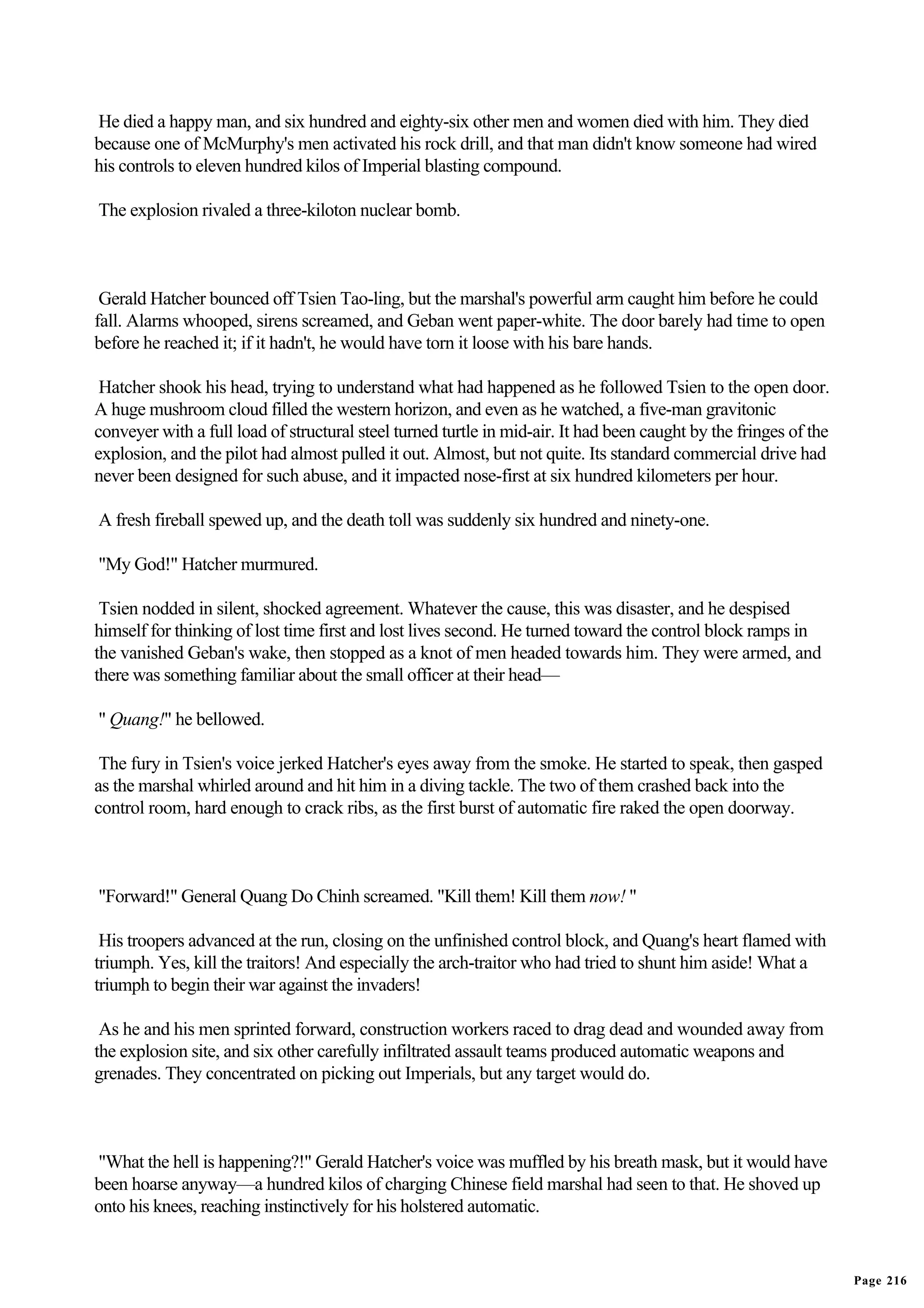 He died a happy man, and six hundred and eighty-six other men and women died with him. They died
because one of McMurphy's men activated his rock drill, and that man didn't know someone had wired
his controls to eleven hundred kilos of Imperial blasting compound.

The explosion rivaled a three-kiloton nuclear bomb.



 Gerald Hatcher bounced off Tsien Tao-ling, but the marshal's powerful arm caught him before he could
fall. Alarms whooped, sirens screamed, and Geban went paper-white. The door barely had time to open
before he reached it; if it hadn't, he would have torn it loose with his bare hands.

 Hatcher shook his head, trying to understand what had happened as he followed Tsien to the open door.
A huge mushroom cloud filled the western horizon, and even as he watched, a five-man gravitonic
conveyer with a full load of structural steel turned turtle in mid-air. It had been caught by the fringes of the
explosion, and the pilot had almost pulled it out. Almost, but not quite. Its standard commercial drive had
never been designed for such abuse, and it impacted nose-first at six hundred kilometers per hour.

A fresh fireball spewed up, and the death toll was suddenly six hundred and ninety-one.

"My God!" Hatcher murmured.

 Tsien nodded in silent, shocked agreement. Whatever the cause, this was disaster, and he despised
himself for thinking of lost time first and lost lives second. He turned toward the control block ramps in
the vanished Geban's wake, then stopped as a knot of men headed towards him. They were armed, and
there was something familiar about the small officer at their head—

" Quang!" he bellowed.

 The fury in Tsien's voice jerked Hatcher's eyes away from the smoke. He started to speak, then gasped
as the marshal whirled around and hit him in a diving tackle. The two of them crashed back into the
control room, hard enough to crack ribs, as the first burst of automatic fire raked the open doorway.



"Forward!" General Quang Do Chinh screamed. "Kill them! Kill them now! "

 His troopers advanced at the run, closing on the unfinished control block, and Quang's heart flamed with
triumph. Yes, kill the traitors! And especially the arch-traitor who had tried to shunt him aside! What a
triumph to begin their war against the invaders!

 As he and his men sprinted forward, construction workers raced to drag dead and wounded away from
the explosion site, and six other carefully infiltrated assault teams produced automatic weapons and
grenades. They concentrated on picking out Imperials, but any target would do.



"What the hell is happening?!" Gerald Hatcher's voice was muffled by his breath mask, but it would have
been hoarse anyway—a hundred kilos of charging Chinese field marshal had seen to that. He shoved up
onto his knees, reaching instinctively for his holstered automatic.


                                                                                                                   Page 216
 