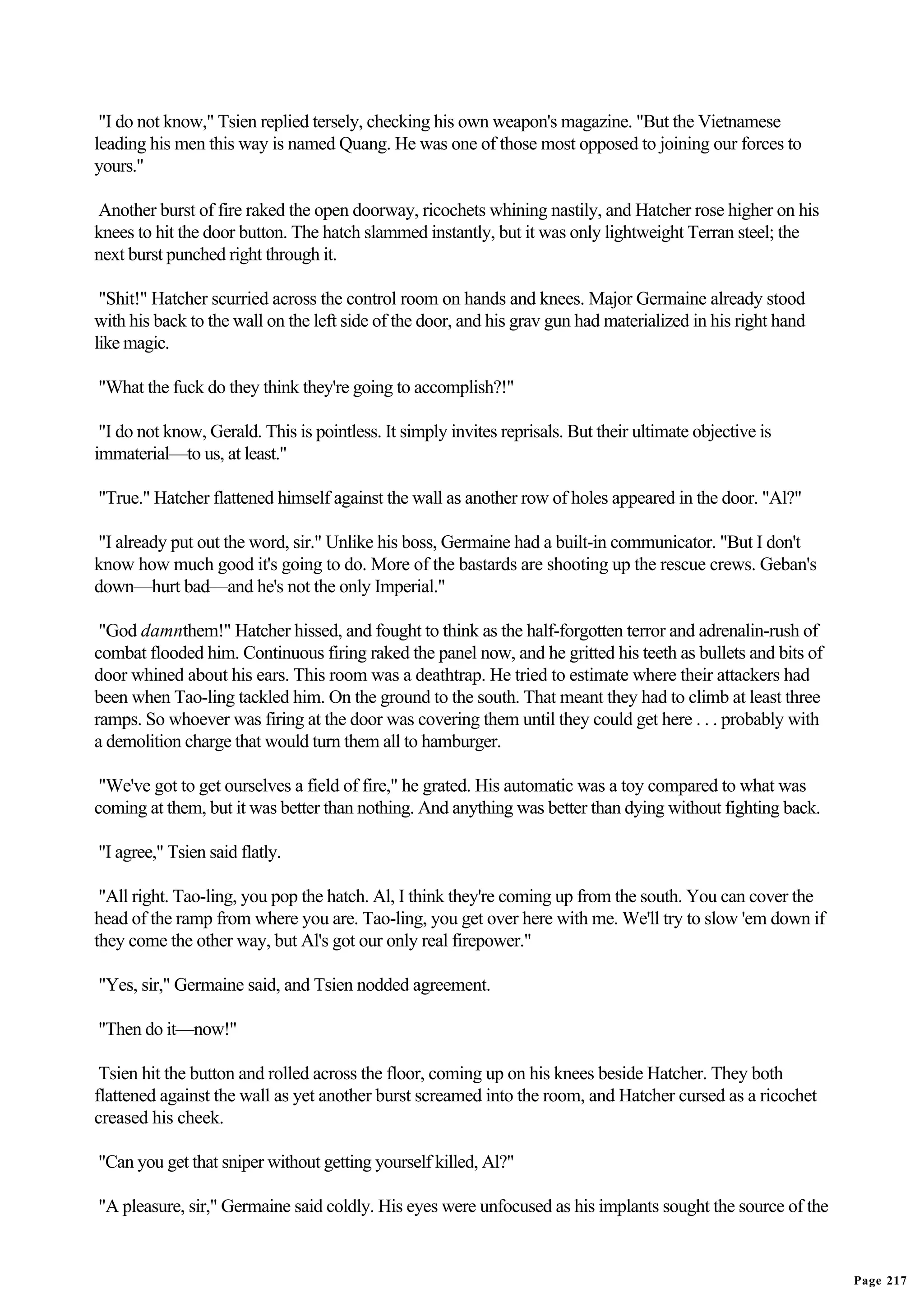 "I do not know," Tsien replied tersely, checking his own weapon's magazine. "But the Vietnamese
leading his men this way is named Quang. He was one of those most opposed to joining our forces to
yours."

Another burst of fire raked the open doorway, ricochets whining nastily, and Hatcher rose higher on his
knees to hit the door button. The hatch slammed instantly, but it was only lightweight Terran steel; the
next burst punched right through it.

 "Shit!" Hatcher scurried across the control room on hands and knees. Major Germaine already stood
with his back to the wall on the left side of the door, and his grav gun had materialized in his right hand
like magic.

"What the fuck do they think they're going to accomplish?!"

 "I do not know, Gerald. This is pointless. It simply invites reprisals. But their ultimate objective is
immaterial—to us, at least."

"True." Hatcher flattened himself against the wall as another row of holes appeared in the door. "Al?"

"I already put out the word, sir." Unlike his boss, Germaine had a built-in communicator. "But I don't
know how much good it's going to do. More of the bastards are shooting up the rescue crews. Geban's
down—hurt bad—and he's not the only Imperial."

 "God damnthem!" Hatcher hissed, and fought to think as the half-forgotten terror and adrenalin-rush of
combat flooded him. Continuous firing raked the panel now, and he gritted his teeth as bullets and bits of
door whined about his ears. This room was a deathtrap. He tried to estimate where their attackers had
been when Tao-ling tackled him. On the ground to the south. That meant they had to climb at least three
ramps. So whoever was firing at the door was covering them until they could get here . . . probably with
a demolition charge that would turn them all to hamburger.

 "We've got to get ourselves a field of fire," he grated. His automatic was a toy compared to what was
coming at them, but it was better than nothing. And anything was better than dying without fighting back.

"I agree," Tsien said flatly.

 "All right. Tao-ling, you pop the hatch. Al, I think they're coming up from the south. You can cover the
head of the ramp from where you are. Tao-ling, you get over here with me. We'll try to slow 'em down if
they come the other way, but Al's got our only real firepower."

"Yes, sir," Germaine said, and Tsien nodded agreement.

"Then do it—now!"

 Tsien hit the button and rolled across the floor, coming up on his knees beside Hatcher. They both
flattened against the wall as yet another burst screamed into the room, and Hatcher cursed as a ricochet
creased his cheek.

"Can you get that sniper without getting yourself killed, Al?"

"A pleasure, sir," Germaine said coldly. His eyes were unfocused as his implants sought the source of the


                                                                                                              Page 217
 