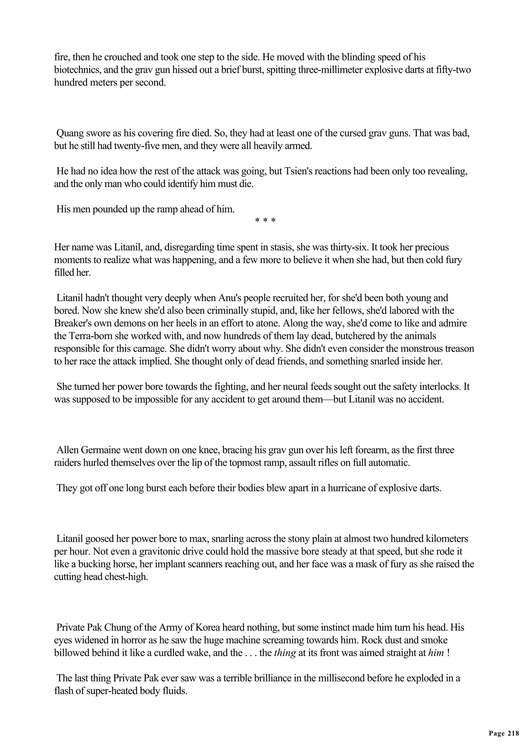 fire, then he crouched and took one step to the side. He moved with the blinding speed of his
biotechnics, and the grav gun hissed out a brief burst, spitting three-millimeter explosive darts at fifty-two
hundred meters per second.



Quang swore as his covering fire died. So, they had at least one of the cursed grav guns. That was bad,
but he still had twenty-five men, and they were all heavily armed.

 He had no idea how the rest of the attack was going, but Tsien's reactions had been only too revealing,
and the only man who could identify him must die.

His men pounded up the ramp ahead of him.
                                                    ***

Her name was Litanil, and, disregarding time spent in stasis, she was thirty-six. It took her precious
moments to realize what was happening, and a few more to believe it when she had, but then cold fury
filled her.

 Litanil hadn't thought very deeply when Anu's people recruited her, for she'd been both young and
bored. Now she knew she'd also been criminally stupid, and, like her fellows, she'd labored with the
Breaker's own demons on her heels in an effort to atone. Along the way, she'd come to like and admire
the Terra-born she worked with, and now hundreds of them lay dead, butchered by the animals
responsible for this carnage. She didn't worry about why. She didn't even consider the monstrous treason
to her race the attack implied. She thought only of dead friends, and something snarled inside her.

She turned her power bore towards the fighting, and her neural feeds sought out the safety interlocks. It
was supposed to be impossible for any accident to get around them—but Litanil was no accident.



 Allen Germaine went down on one knee, bracing his grav gun over his left forearm, as the first three
raiders hurled themselves over the lip of the topmost ramp, assault rifles on full automatic.

They got off one long burst each before their bodies blew apart in a hurricane of explosive darts.



 Litanil goosed her power bore to max, snarling across the stony plain at almost two hundred kilometers
per hour. Not even a gravitonic drive could hold the massive bore steady at that speed, but she rode it
like a bucking horse, her implant scanners reaching out, and her face was a mask of fury as she raised the
cutting head chest-high.



 Private Pak Chung of the Army of Korea heard nothing, but some instinct made him turn his head. His
eyes widened in horror as he saw the huge machine screaming towards him. Rock dust and smoke
billowed behind it like a curdled wake, and the . . . the thing at its front was aimed straight at him !

 The last thing Private Pak ever saw was a terrible brilliance in the millisecond before he exploded in a
flash of super-heated body fluids.


                                                                                                                 Page 218
 