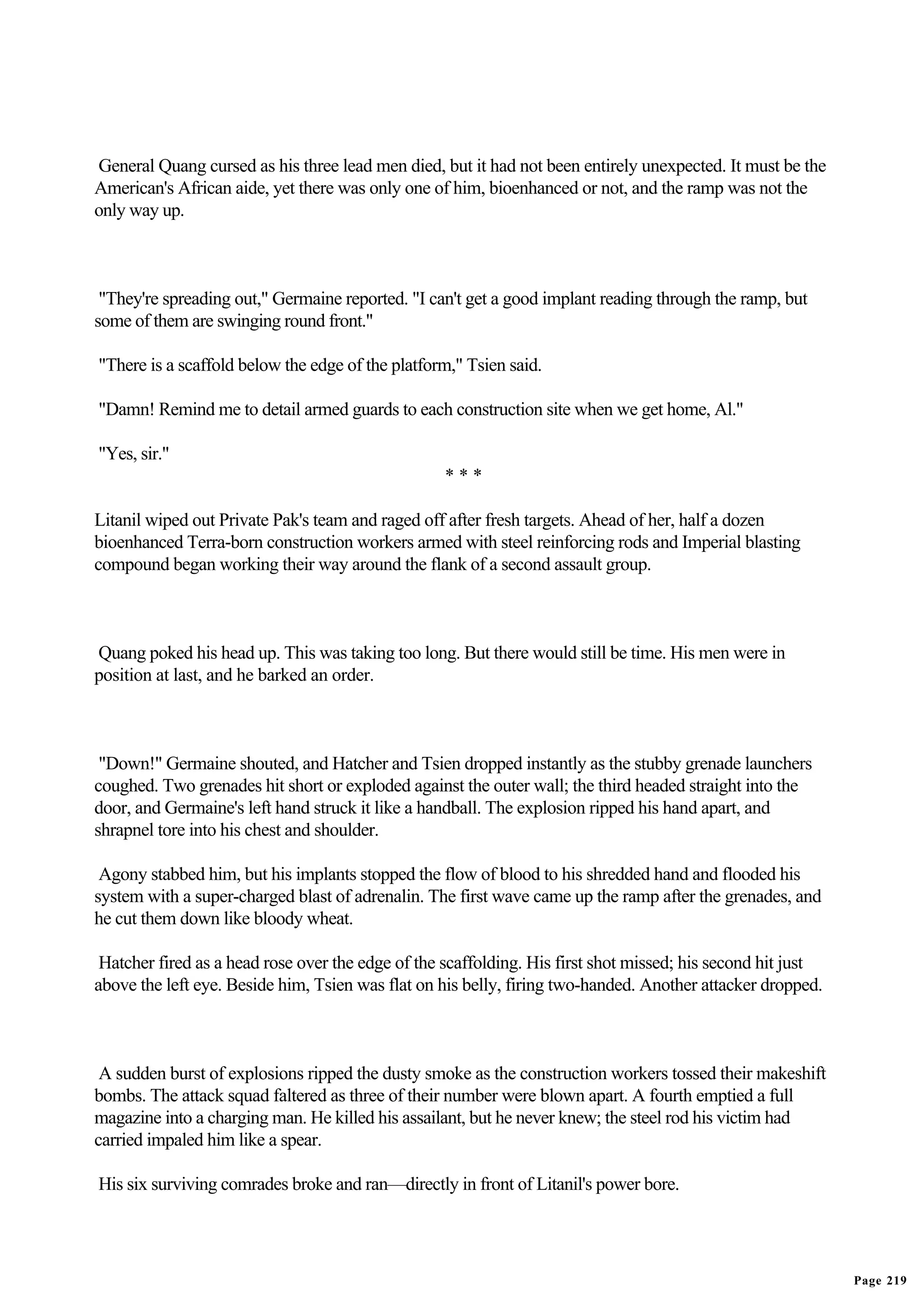 General Quang cursed as his three lead men died, but it had not been entirely unexpected. It must be the
American's African aide, yet there was only one of him, bioenhanced or not, and the ramp was not the
only way up.



 "They're spreading out," Germaine reported. "I can't get a good implant reading through the ramp, but
some of them are swinging round front."

"There is a scaffold below the edge of the platform," Tsien said.

"Damn! Remind me to detail armed guards to each construction site when we get home, Al."

"Yes, sir."
                                                   ***

Litanil wiped out Private Pak's team and raged off after fresh targets. Ahead of her, half a dozen
bioenhanced Terra-born construction workers armed with steel reinforcing rods and Imperial blasting
compound began working their way around the flank of a second assault group.



Quang poked his head up. This was taking too long. But there would still be time. His men were in
position at last, and he barked an order.



 "Down!" Germaine shouted, and Hatcher and Tsien dropped instantly as the stubby grenade launchers
coughed. Two grenades hit short or exploded against the outer wall; the third headed straight into the
door, and Germaine's left hand struck it like a handball. The explosion ripped his hand apart, and
shrapnel tore into his chest and shoulder.

 Agony stabbed him, but his implants stopped the flow of blood to his shredded hand and flooded his
system with a super-charged blast of adrenalin. The first wave came up the ramp after the grenades, and
he cut them down like bloody wheat.

 Hatcher fired as a head rose over the edge of the scaffolding. His first shot missed; his second hit just
above the left eye. Beside him, Tsien was flat on his belly, firing two-handed. Another attacker dropped.



 A sudden burst of explosions ripped the dusty smoke as the construction workers tossed their makeshift
bombs. The attack squad faltered as three of their number were blown apart. A fourth emptied a full
magazine into a charging man. He killed his assailant, but he never knew; the steel rod his victim had
carried impaled him like a spear.

His six surviving comrades broke and ran—directly in front of Litanil's power bore.




                                                                                                             Page 219
 
