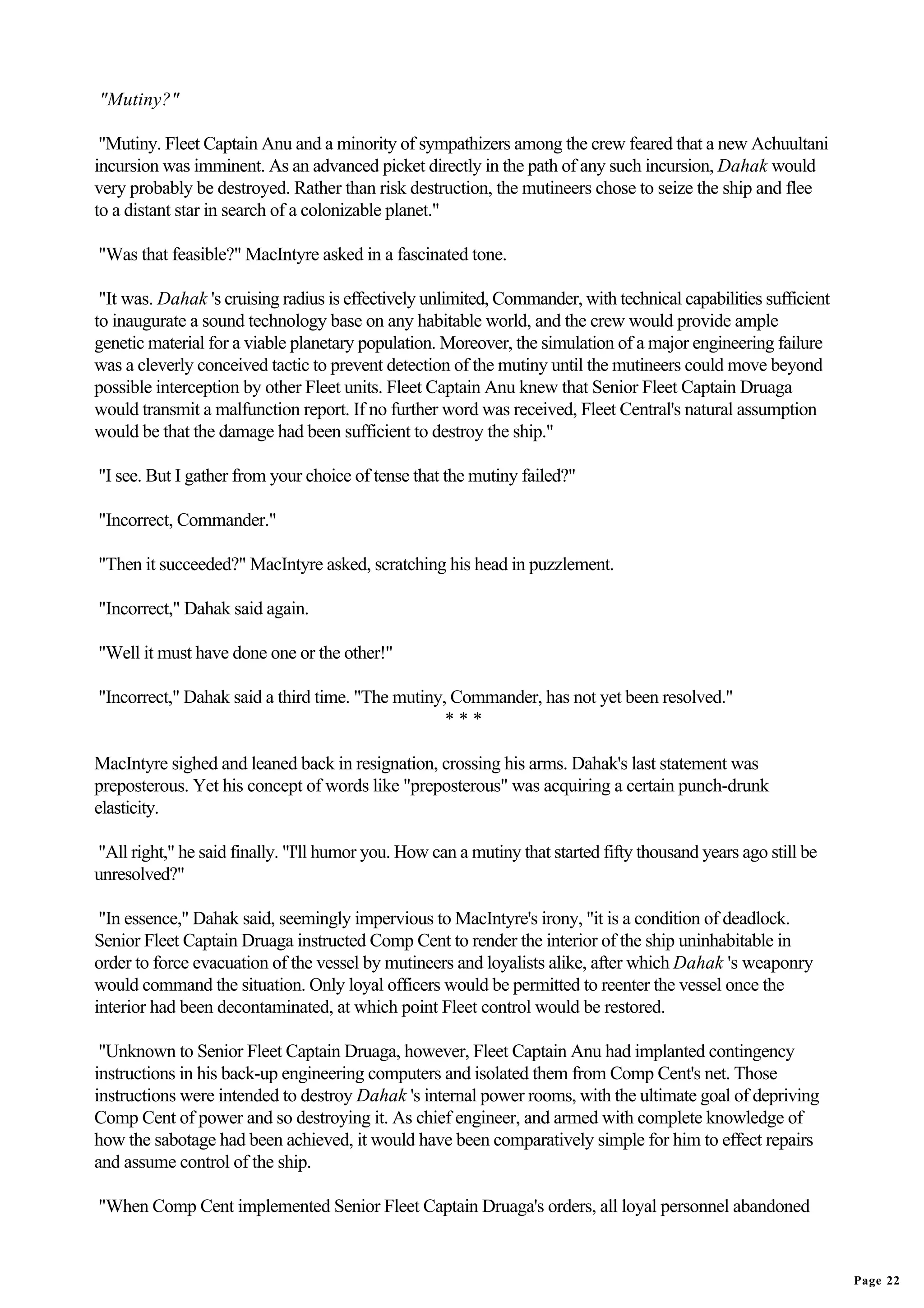 "Mutiny?"

 "Mutiny. Fleet Captain Anu and a minority of sympathizers among the crew feared that a new Achuultani
incursion was imminent. As an advanced picket directly in the path of any such incursion, Dahak would
very probably be destroyed. Rather than risk destruction, the mutineers chose to seize the ship and flee
to a distant star in search of a colonizable planet."

"Was that feasible?" MacIntyre asked in a fascinated tone.

 "It was. Dahak 's cruising radius is effectively unlimited, Commander, with technical capabilities sufficient
to inaugurate a sound technology base on any habitable world, and the crew would provide ample
genetic material for a viable planetary population. Moreover, the simulation of a major engineering failure
was a cleverly conceived tactic to prevent detection of the mutiny until the mutineers could move beyond
possible interception by other Fleet units. Fleet Captain Anu knew that Senior Fleet Captain Druaga
would transmit a malfunction report. If no further word was received, Fleet Central's natural assumption
would be that the damage had been sufficient to destroy the ship."

"I see. But I gather from your choice of tense that the mutiny failed?"

"Incorrect, Commander."

"Then it succeeded?" MacIntyre asked, scratching his head in puzzlement.

"Incorrect," Dahak said again.

"Well it must have done one or the other!"

"Incorrect," Dahak said a third time. "The mutiny, Commander, has not yet been resolved."
                                                  ***

MacIntyre sighed and leaned back in resignation, crossing his arms. Dahak's last statement was
preposterous. Yet his concept of words like "preposterous" was acquiring a certain punch-drunk
elasticity.

"All right," he said finally. "I'll humor you. How can a mutiny that started fifty thousand years ago still be
unresolved?"

 "In essence," Dahak said, seemingly impervious to MacIntyre's irony, "it is a condition of deadlock.
Senior Fleet Captain Druaga instructed Comp Cent to render the interior of the ship uninhabitable in
order to force evacuation of the vessel by mutineers and loyalists alike, after which Dahak 's weaponry
would command the situation. Only loyal officers would be permitted to reenter the vessel once the
interior had been decontaminated, at which point Fleet control would be restored.

 "Unknown to Senior Fleet Captain Druaga, however, Fleet Captain Anu had implanted contingency
instructions in his back-up engineering computers and isolated them from Comp Cent's net. Those
instructions were intended to destroy Dahak 's internal power rooms, with the ultimate goal of depriving
Comp Cent of power and so destroying it. As chief engineer, and armed with complete knowledge of
how the sabotage had been achieved, it would have been comparatively simple for him to effect repairs
and assume control of the ship.

"When Comp Cent implemented Senior Fleet Captain Druaga's orders, all loyal personnel abandoned


                                                                                                                 Page 22
 
