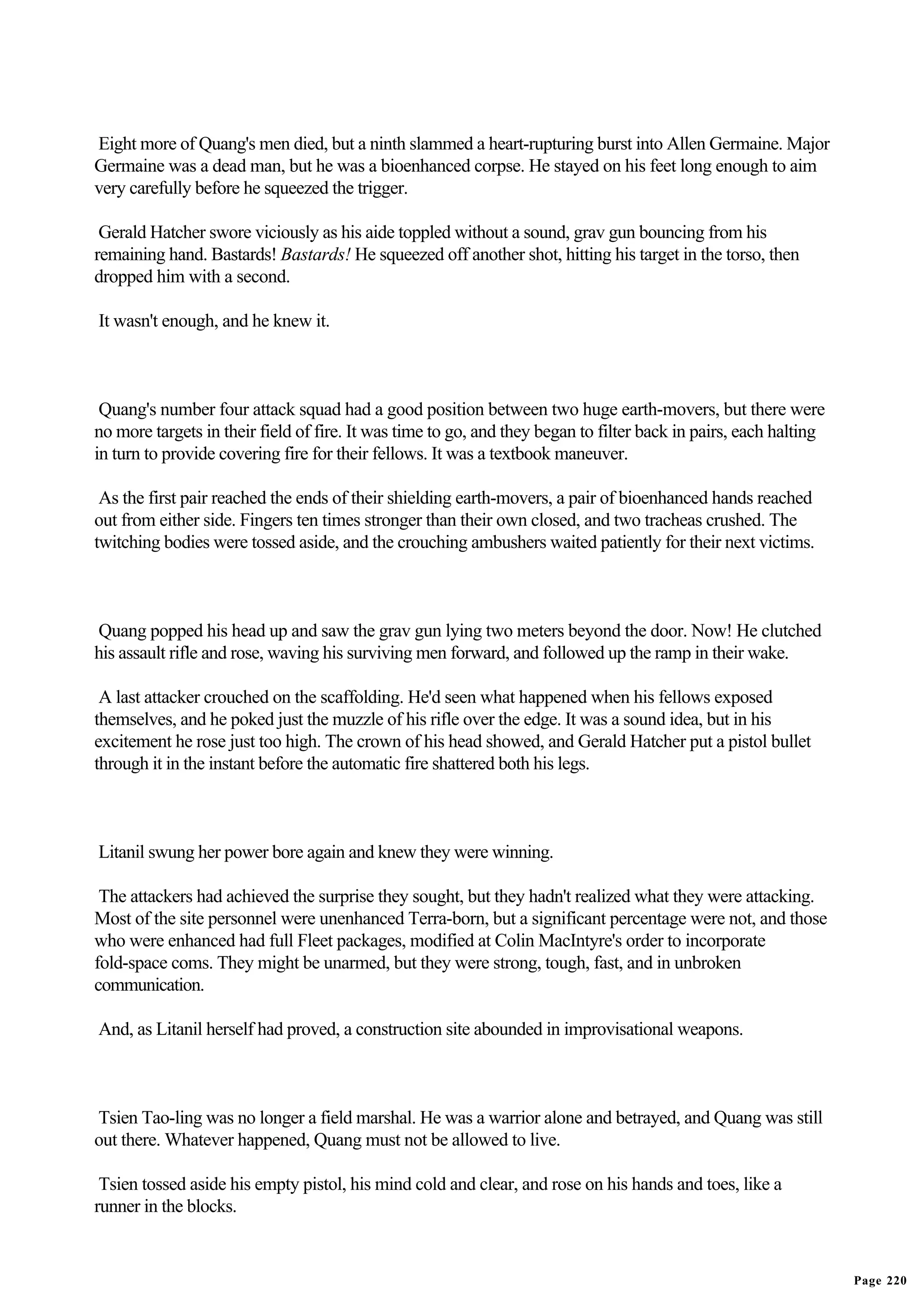 Eight more of Quang's men died, but a ninth slammed a heart-rupturing burst into Allen Germaine. Major
Germaine was a dead man, but he was a bioenhanced corpse. He stayed on his feet long enough to aim
very carefully before he squeezed the trigger.

 Gerald Hatcher swore viciously as his aide toppled without a sound, grav gun bouncing from his
remaining hand. Bastards! Bastards! He squeezed off another shot, hitting his target in the torso, then
dropped him with a second.

It wasn't enough, and he knew it.



 Quang's number four attack squad had a good position between two huge earth-movers, but there were
no more targets in their field of fire. It was time to go, and they began to filter back in pairs, each halting
in turn to provide covering fire for their fellows. It was a textbook maneuver.

 As the first pair reached the ends of their shielding earth-movers, a pair of bioenhanced hands reached
out from either side. Fingers ten times stronger than their own closed, and two tracheas crushed. The
twitching bodies were tossed aside, and the crouching ambushers waited patiently for their next victims.



Quang popped his head up and saw the grav gun lying two meters beyond the door. Now! He clutched
his assault rifle and rose, waving his surviving men forward, and followed up the ramp in their wake.

 A last attacker crouched on the scaffolding. He'd seen what happened when his fellows exposed
themselves, and he poked just the muzzle of his rifle over the edge. It was a sound idea, but in his
excitement he rose just too high. The crown of his head showed, and Gerald Hatcher put a pistol bullet
through it in the instant before the automatic fire shattered both his legs.



Litanil swung her power bore again and knew they were winning.

 The attackers had achieved the surprise they sought, but they hadn't realized what they were attacking.
Most of the site personnel were unenhanced Terra-born, but a significant percentage were not, and those
who were enhanced had full Fleet packages, modified at Colin MacIntyre's order to incorporate
fold-space coms. They might be unarmed, but they were strong, tough, fast, and in unbroken
communication.

And, as Litanil herself had proved, a construction site abounded in improvisational weapons.



Tsien Tao-ling was no longer a field marshal. He was a warrior alone and betrayed, and Quang was still
out there. Whatever happened, Quang must not be allowed to live.

 Tsien tossed aside his empty pistol, his mind cold and clear, and rose on his hands and toes, like a
runner in the blocks.


                                                                                                                  Page 220
 