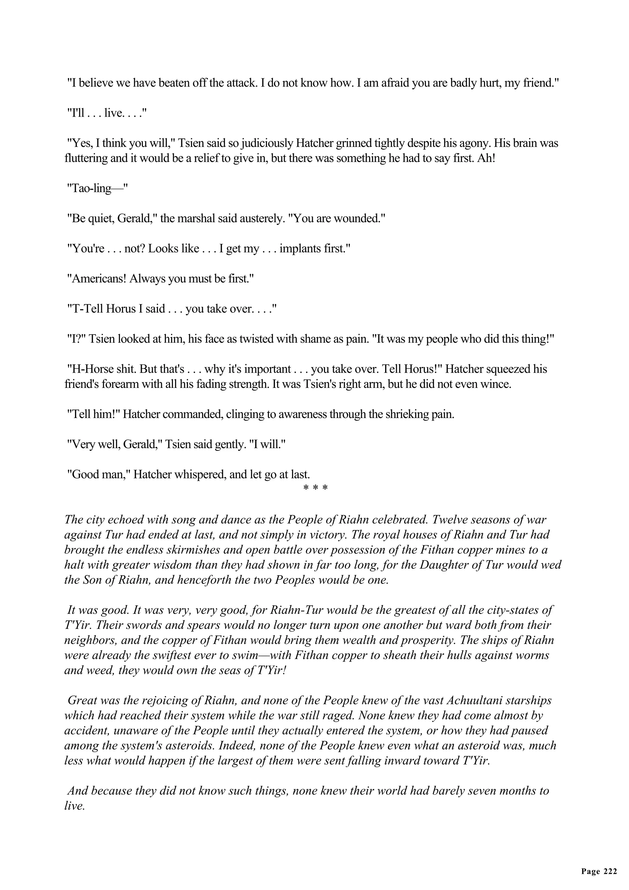 "I believe we have beaten off the attack. I do not know how. I am afraid you are badly hurt, my friend."

"I'll . . . live. . . ."

 "Yes, I think you will," Tsien said so judiciously Hatcher grinned tightly despite his agony. His brain was
fluttering and it would be a relief to give in, but there was something he had to say first. Ah!

"Tao-ling—"

"Be quiet, Gerald," the marshal said austerely. "You are wounded."

"You're . . . not? Looks like . . . I get my . . . implants first."

"Americans! Always you must be first."

"T-Tell Horus I said . . . you take over. . . ."

"I?" Tsien looked at him, his face as twisted with shame as pain. "It was my people who did this thing!"

 "H-Horse shit. But that's . . . why it's important . . . you take over. Tell Horus!" Hatcher squeezed his
friend's forearm with all his fading strength. It was Tsien's right arm, but he did not even wince.

"Tell him!" Hatcher commanded, clinging to awareness through the shrieking pain.

"Very well, Gerald," Tsien said gently. "I will."

"Good man," Hatcher whispered, and let go at last.
                                                ***

The city echoed with song and dance as the People of Riahn celebrated. Twelve seasons of war
against Tur had ended at last, and not simply in victory. The royal houses of Riahn and Tur had
brought the endless skirmishes and open battle over possession of the Fithan copper mines to a
halt with greater wisdom than they had shown in far too long, for the Daughter of Tur would wed
the Son of Riahn, and henceforth the two Peoples would be one.

 It was good. It was very, very good, for Riahn-Tur would be the greatest of all the city-states of
T'Yir. Their swords and spears would no longer turn upon one another but ward both from their
neighbors, and the copper of Fithan would bring them wealth and prosperity. The ships of Riahn
were already the swiftest ever to swim—with Fithan copper to sheath their hulls against worms
and weed, they would own the seas of T'Yir!

 Great was the rejoicing of Riahn, and none of the People knew of the vast Achuultani starships
which had reached their system while the war still raged. None knew they had come almost by
accident, unaware of the People until they actually entered the system, or how they had paused
among the system's asteroids. Indeed, none of the People knew even what an asteroid was, much
less what would happen if the largest of them were sent falling inward toward T'Yir.

 And because they did not know such things, none knew their world had barely seven months to
live.




                                                                                                               Page 222
 