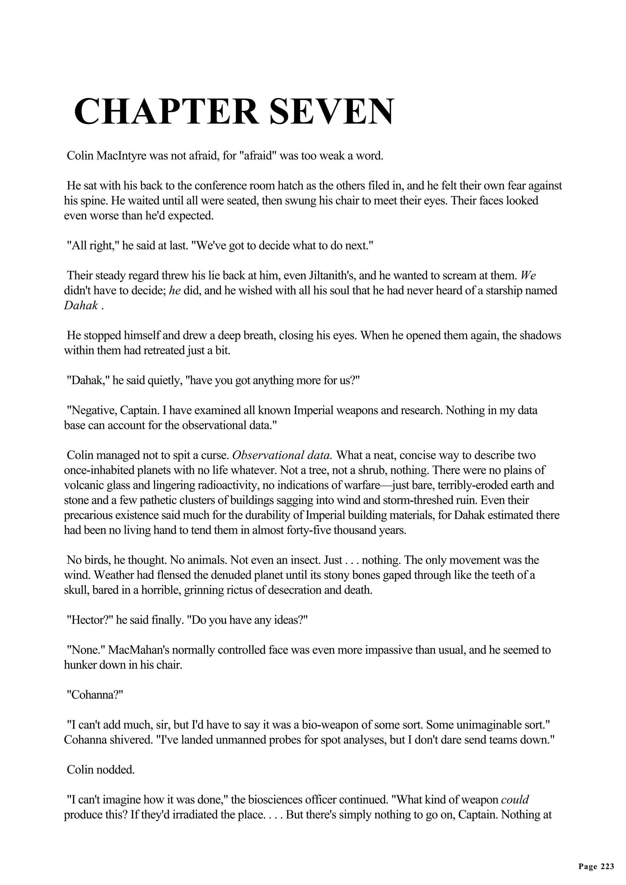 CHAPTER SEVEN
Colin MacIntyre was not afraid, for "afraid" was too weak a word.

 He sat with his back to the conference room hatch as the others filed in, and he felt their own fear against
his spine. He waited until all were seated, then swung his chair to meet their eyes. Their faces looked
even worse than he'd expected.

"All right," he said at last. "We've got to decide what to do next."

Their steady regard threw his lie back at him, even Jiltanith's, and he wanted to scream at them. We
didn't have to decide; he did, and he wished with all his soul that he had never heard of a starship named
Dahak .

He stopped himself and drew a deep breath, closing his eyes. When he opened them again, the shadows
within them had retreated just a bit.

"Dahak," he said quietly, "have you got anything more for us?"

"Negative, Captain. I have examined all known Imperial weapons and research. Nothing in my data
base can account for the observational data."

 Colin managed not to spit a curse. Observational data. What a neat, concise way to describe two
once-inhabited planets with no life whatever. Not a tree, not a shrub, nothing. There were no plains of
volcanic glass and lingering radioactivity, no indications of warfare—just bare, terribly-eroded earth and
stone and a few pathetic clusters of buildings sagging into wind and storm-threshed ruin. Even their
precarious existence said much for the durability of Imperial building materials, for Dahak estimated there
had been no living hand to tend them in almost forty-five thousand years.

 No birds, he thought. No animals. Not even an insect. Just . . . nothing. The only movement was the
wind. Weather had flensed the denuded planet until its stony bones gaped through like the teeth of a
skull, bared in a horrible, grinning rictus of desecration and death.

"Hector?" he said finally. "Do you have any ideas?"

"None." MacMahan's normally controlled face was even more impassive than usual, and he seemed to
hunker down in his chair.

"Cohanna?"

"I can't add much, sir, but I'd have to say it was a bio-weapon of some sort. Some unimaginable sort."
Cohanna shivered. "I've landed unmanned probes for spot analyses, but I don't dare send teams down."

Colin nodded.

"I can't imagine how it was done," the biosciences officer continued. "What kind of weapon could
produce this? If they'd irradiated the place. . . . But there's simply nothing to go on, Captain. Nothing at



                                                                                                                Page 223
 