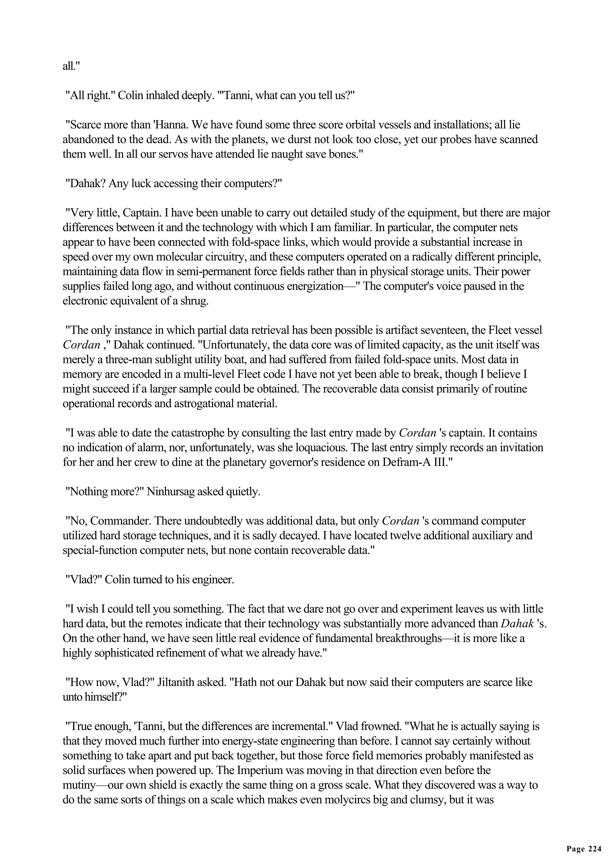 all."

"All right." Colin inhaled deeply. "'Tanni, what can you tell us?"

 "Scarce more than 'Hanna. We have found some three score orbital vessels and installations; all lie
abandoned to the dead. As with the planets, we durst not look too close, yet our probes have scanned
them well. In all our servos have attended lie naught save bones."

"Dahak? Any luck accessing their computers?"

 "Very little, Captain. I have been unable to carry out detailed study of the equipment, but there are major
differences between it and the technology with which I am familiar. In particular, the computer nets
appear to have been connected with fold-space links, which would provide a substantial increase in
speed over my own molecular circuitry, and these computers operated on a radically different principle,
maintaining data flow in semi-permanent force fields rather than in physical storage units. Their power
supplies failed long ago, and without continuous energization—" The computer's voice paused in the
electronic equivalent of a shrug.

"The only instance in which partial data retrieval has been possible is artifact seventeen, the Fleet vessel
Cordan ," Dahak continued. "Unfortunately, the data core was of limited capacity, as the unit itself was
merely a three-man sublight utility boat, and had suffered from failed fold-space units. Most data in
memory are encoded in a multi-level Fleet code I have not yet been able to break, though I believe I
might succeed if a larger sample could be obtained. The recoverable data consist primarily of routine
operational records and astrogational material.

 "I was able to date the catastrophe by consulting the last entry made by Cordan 's captain. It contains
no indication of alarm, nor, unfortunately, was she loquacious. The last entry simply records an invitation
for her and her crew to dine at the planetary governor's residence on Defram-A III."

"Nothing more?" Ninhursag asked quietly.

 "No, Commander. There undoubtedly was additional data, but only Cordan 's command computer
utilized hard storage techniques, and it is sadly decayed. I have located twelve additional auxiliary and
special-function computer nets, but none contain recoverable data."

"Vlad?" Colin turned to his engineer.

"I wish I could tell you something. The fact that we dare not go over and experiment leaves us with little
hard data, but the remotes indicate that their technology was substantially more advanced than Dahak 's.
On the other hand, we have seen little real evidence of fundamental breakthroughs—it is more like a
highly sophisticated refinement of what we already have."

"How now, Vlad?" Jiltanith asked. "Hath not our Dahak but now said their computers are scarce like
unto himself?"

 "True enough, 'Tanni, but the differences are incremental." Vlad frowned. "What he is actually saying is
that they moved much further into energy-state engineering than before. I cannot say certainly without
something to take apart and put back together, but those force field memories probably manifested as
solid surfaces when powered up. The Imperium was moving in that direction even before the
mutiny—our own shield is exactly the same thing on a gross scale. What they discovered was a way to
do the same sorts of things on a scale which makes even molycircs big and clumsy, but it was


                                                                                                               Page 224
 