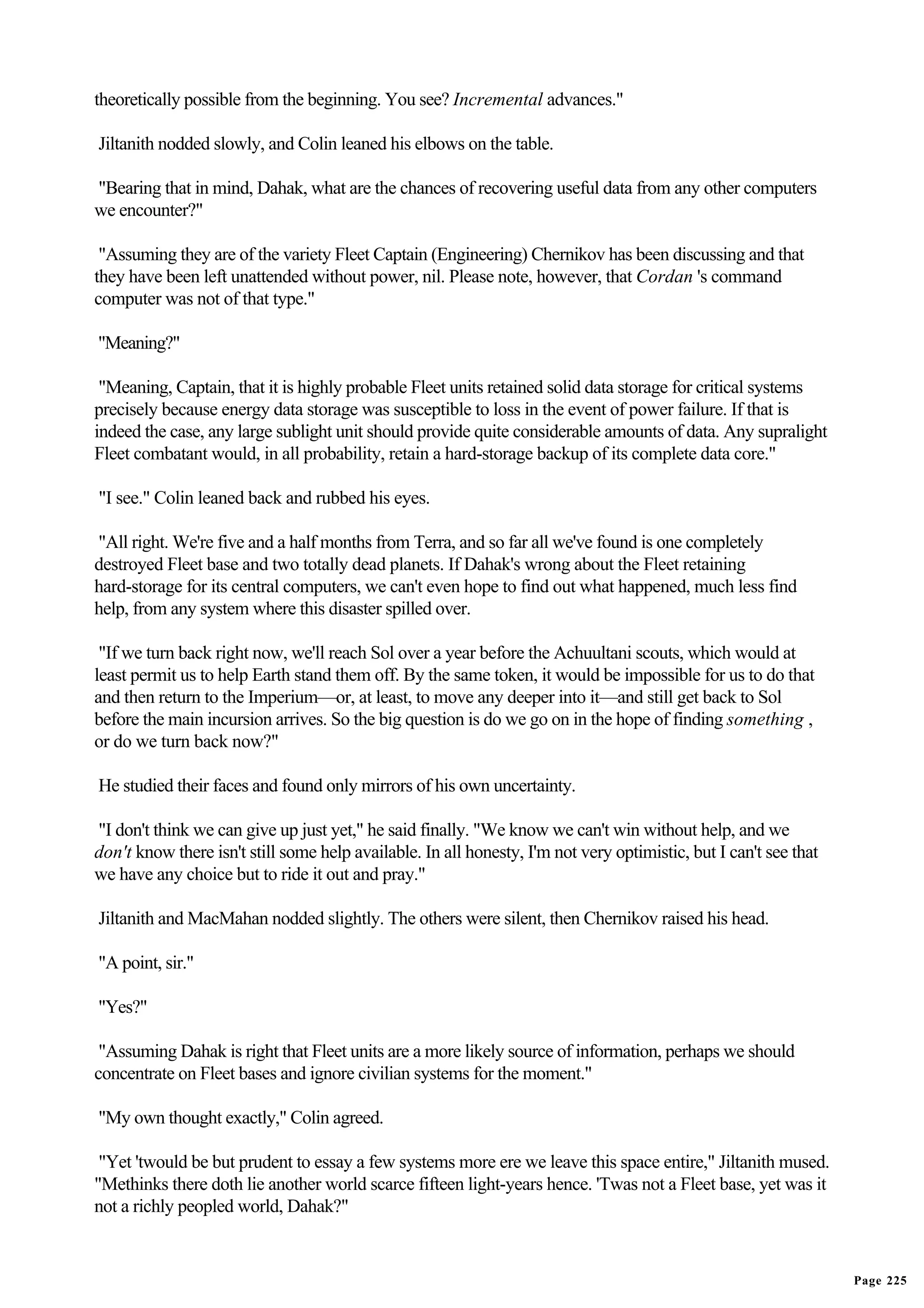 theoretically possible from the beginning. You see? Incremental advances."

Jiltanith nodded slowly, and Colin leaned his elbows on the table.

"Bearing that in mind, Dahak, what are the chances of recovering useful data from any other computers
we encounter?"

 "Assuming they are of the variety Fleet Captain (Engineering) Chernikov has been discussing and that
they have been left unattended without power, nil. Please note, however, that Cordan 's command
computer was not of that type."

"Meaning?"

 "Meaning, Captain, that it is highly probable Fleet units retained solid data storage for critical systems
precisely because energy data storage was susceptible to loss in the event of power failure. If that is
indeed the case, any large sublight unit should provide quite considerable amounts of data. Any supralight
Fleet combatant would, in all probability, retain a hard-storage backup of its complete data core."

"I see." Colin leaned back and rubbed his eyes.

"All right. We're five and a half months from Terra, and so far all we've found is one completely
destroyed Fleet base and two totally dead planets. If Dahak's wrong about the Fleet retaining
hard-storage for its central computers, we can't even hope to find out what happened, much less find
help, from any system where this disaster spilled over.

 "If we turn back right now, we'll reach Sol over a year before the Achuultani scouts, which would at
least permit us to help Earth stand them off. By the same token, it would be impossible for us to do that
and then return to the Imperium—or, at least, to move any deeper into it—and still get back to Sol
before the main incursion arrives. So the big question is do we go on in the hope of finding something ,
or do we turn back now?"

He studied their faces and found only mirrors of his own uncertainty.

"I don't think we can give up just yet," he said finally. "We know we can't win without help, and we
don't know there isn't still some help available. In all honesty, I'm not very optimistic, but I can't see that
we have any choice but to ride it out and pray."

Jiltanith and MacMahan nodded slightly. The others were silent, then Chernikov raised his head.

"A point, sir."

"Yes?"

 "Assuming Dahak is right that Fleet units are a more likely source of information, perhaps we should
concentrate on Fleet bases and ignore civilian systems for the moment."

"My own thought exactly," Colin agreed.

 "Yet 'twould be but prudent to essay a few systems more ere we leave this space entire," Jiltanith mused.
"Methinks there doth lie another world scarce fifteen light-years hence. 'Twas not a Fleet base, yet was it
not a richly peopled world, Dahak?"


                                                                                                                  Page 225
 