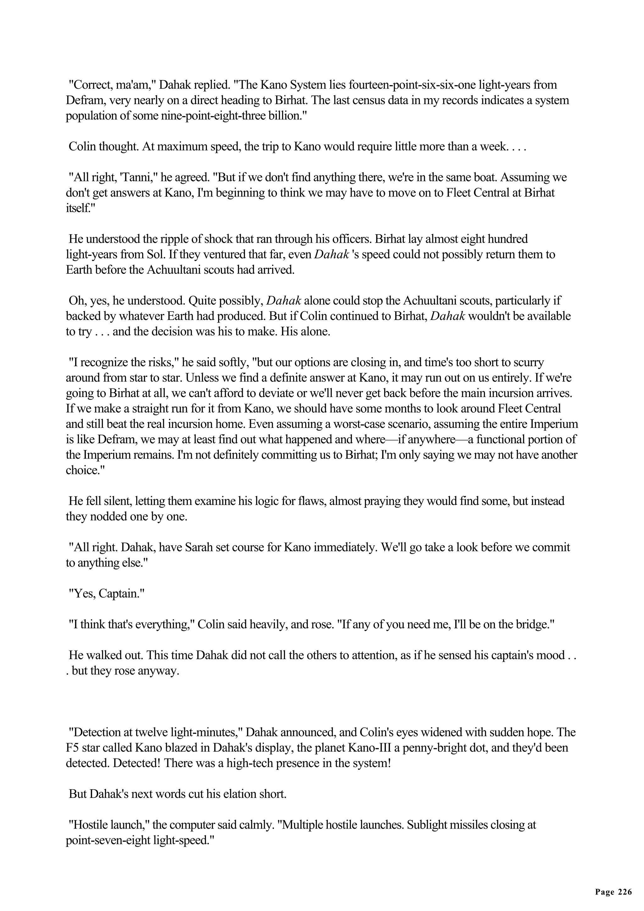 "Correct, ma'am," Dahak replied. "The Kano System lies fourteen-point-six-six-one light-years from
Defram, very nearly on a direct heading to Birhat. The last census data in my records indicates a system
population of some nine-point-eight-three billion."

Colin thought. At maximum speed, the trip to Kano would require little more than a week. . . .

 "All right, 'Tanni," he agreed. "But if we don't find anything there, we're in the same boat. Assuming we
don't get answers at Kano, I'm beginning to think we may have to move on to Fleet Central at Birhat
itself."

 He understood the ripple of shock that ran through his officers. Birhat lay almost eight hundred
light-years from Sol. If they ventured that far, even Dahak 's speed could not possibly return them to
Earth before the Achuultani scouts had arrived.

 Oh, yes, he understood. Quite possibly, Dahak alone could stop the Achuultani scouts, particularly if
backed by whatever Earth had produced. But if Colin continued to Birhat, Dahak wouldn't be available
to try . . . and the decision was his to make. His alone.

 "I recognize the risks," he said softly, "but our options are closing in, and time's too short to scurry
around from star to star. Unless we find a definite answer at Kano, it may run out on us entirely. If we're
going to Birhat at all, we can't afford to deviate or we'll never get back before the main incursion arrives.
If we make a straight run for it from Kano, we should have some months to look around Fleet Central
and still beat the real incursion home. Even assuming a worst-case scenario, assuming the entire Imperium
is like Defram, we may at least find out what happened and where—if anywhere—a functional portion of
the Imperium remains. I'm not definitely committing us to Birhat; I'm only saying we may not have another
choice."

 He fell silent, letting them examine his logic for flaws, almost praying they would find some, but instead
they nodded one by one.

 "All right. Dahak, have Sarah set course for Kano immediately. We'll go take a look before we commit
to anything else."

"Yes, Captain."

"I think that's everything," Colin said heavily, and rose. "If any of you need me, I'll be on the bridge."

 He walked out. This time Dahak did not call the others to attention, as if he sensed his captain's mood . .
. but they rose anyway.



"Detection at twelve light-minutes," Dahak announced, and Colin's eyes widened with sudden hope. The
F5 star called Kano blazed in Dahak's display, the planet Kano-III a penny-bright dot, and they'd been
detected. Detected! There was a high-tech presence in the system!

But Dahak's next words cut his elation short.

"Hostile launch," the computer said calmly. "Multiple hostile launches. Sublight missiles closing at
point-seven-eight light-speed."


                                                                                                                Page 226
 