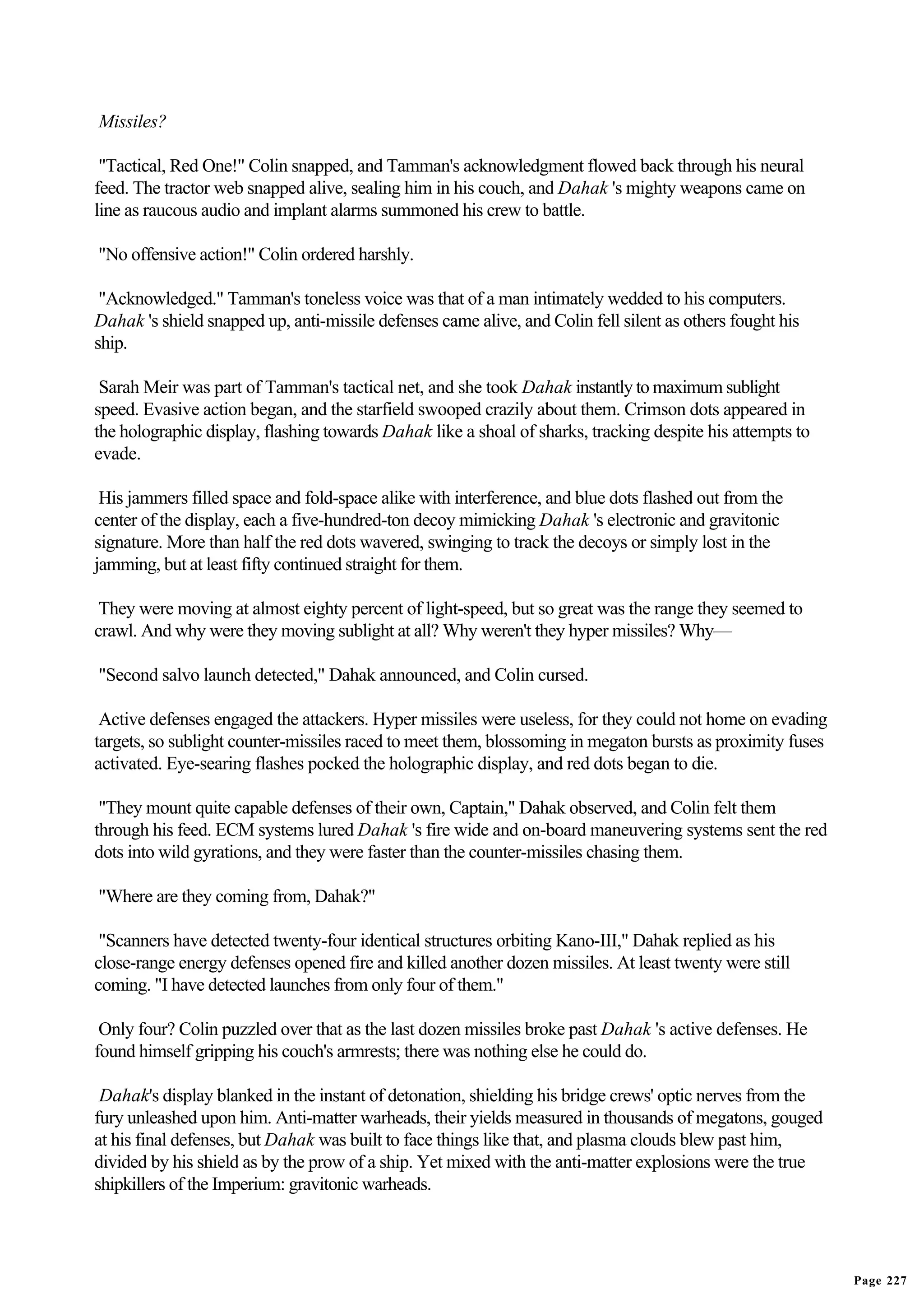 Missiles?

 "Tactical, Red One!" Colin snapped, and Tamman's acknowledgment flowed back through his neural
feed. The tractor web snapped alive, sealing him in his couch, and Dahak 's mighty weapons came on
line as raucous audio and implant alarms summoned his crew to battle.

"No offensive action!" Colin ordered harshly.

 "Acknowledged." Tamman's toneless voice was that of a man intimately wedded to his computers.
Dahak 's shield snapped up, anti-missile defenses came alive, and Colin fell silent as others fought his
ship.

 Sarah Meir was part of Tamman's tactical net, and she took Dahak instantly to maximum sublight
speed. Evasive action began, and the starfield swooped crazily about them. Crimson dots appeared in
the holographic display, flashing towards Dahak like a shoal of sharks, tracking despite his attempts to
evade.

 His jammers filled space and fold-space alike with interference, and blue dots flashed out from the
center of the display, each a five-hundred-ton decoy mimicking Dahak 's electronic and gravitonic
signature. More than half the red dots wavered, swinging to track the decoys or simply lost in the
jamming, but at least fifty continued straight for them.

 They were moving at almost eighty percent of light-speed, but so great was the range they seemed to
crawl. And why were they moving sublight at all? Why weren't they hyper missiles? Why—

"Second salvo launch detected," Dahak announced, and Colin cursed.

 Active defenses engaged the attackers. Hyper missiles were useless, for they could not home on evading
targets, so sublight counter-missiles raced to meet them, blossoming in megaton bursts as proximity fuses
activated. Eye-searing flashes pocked the holographic display, and red dots began to die.

 "They mount quite capable defenses of their own, Captain," Dahak observed, and Colin felt them
through his feed. ECM systems lured Dahak 's fire wide and on-board maneuvering systems sent the red
dots into wild gyrations, and they were faster than the counter-missiles chasing them.

"Where are they coming from, Dahak?"

 "Scanners have detected twenty-four identical structures orbiting Kano-III," Dahak replied as his
close-range energy defenses opened fire and killed another dozen missiles. At least twenty were still
coming. "I have detected launches from only four of them."

 Only four? Colin puzzled over that as the last dozen missiles broke past Dahak 's active defenses. He
found himself gripping his couch's armrests; there was nothing else he could do.

 Dahak's display blanked in the instant of detonation, shielding his bridge crews' optic nerves from the
fury unleashed upon him. Anti-matter warheads, their yields measured in thousands of megatons, gouged
at his final defenses, but Dahak was built to face things like that, and plasma clouds blew past him,
divided by his shield as by the prow of a ship. Yet mixed with the anti-matter explosions were the true
shipkillers of the Imperium: gravitonic warheads.




                                                                                                            Page 227
 