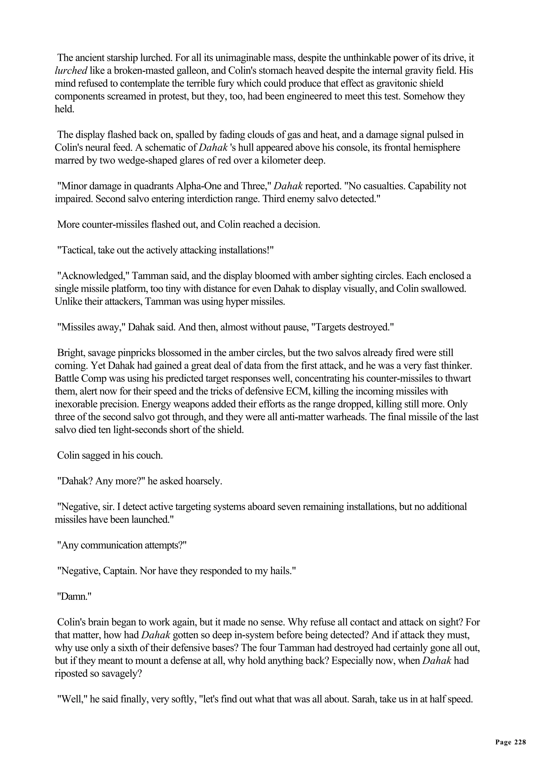 The ancient starship lurched. For all its unimaginable mass, despite the unthinkable power of its drive, it
lurched like a broken-masted galleon, and Colin's stomach heaved despite the internal gravity field. His
mind refused to contemplate the terrible fury which could produce that effect as gravitonic shield
components screamed in protest, but they, too, had been engineered to meet this test. Somehow they
held.

The display flashed back on, spalled by fading clouds of gas and heat, and a damage signal pulsed in
Colin's neural feed. A schematic of Dahak 's hull appeared above his console, its frontal hemisphere
marred by two wedge-shaped glares of red over a kilometer deep.

 "Minor damage in quadrants Alpha-One and Three," Dahak reported. "No casualties. Capability not
impaired. Second salvo entering interdiction range. Third enemy salvo detected."

More counter-missiles flashed out, and Colin reached a decision.

"Tactical, take out the actively attacking installations!"

 "Acknowledged," Tamman said, and the display bloomed with amber sighting circles. Each enclosed a
single missile platform, too tiny with distance for even Dahak to display visually, and Colin swallowed.
Unlike their attackers, Tamman was using hyper missiles.

"Missiles away," Dahak said. And then, almost without pause, "Targets destroyed."

 Bright, savage pinpricks blossomed in the amber circles, but the two salvos already fired were still
coming. Yet Dahak had gained a great deal of data from the first attack, and he was a very fast thinker.
Battle Comp was using his predicted target responses well, concentrating his counter-missiles to thwart
them, alert now for their speed and the tricks of defensive ECM, killing the incoming missiles with
inexorable precision. Energy weapons added their efforts as the range dropped, killing still more. Only
three of the second salvo got through, and they were all anti-matter warheads. The final missile of the last
salvo died ten light-seconds short of the shield.

Colin sagged in his couch.

"Dahak? Any more?" he asked hoarsely.

"Negative, sir. I detect active targeting systems aboard seven remaining installations, but no additional
missiles have been launched."

"Any communication attempts?"

"Negative, Captain. Nor have they responded to my hails."

"Damn."

 Colin's brain began to work again, but it made no sense. Why refuse all contact and attack on sight? For
that matter, how had Dahak gotten so deep in-system before being detected? And if attack they must,
why use only a sixth of their defensive bases? The four Tamman had destroyed had certainly gone all out,
but if they meant to mount a defense at all, why hold anything back? Especially now, when Dahak had
riposted so savagely?

"Well," he said finally, very softly, "let's find out what that was all about. Sarah, take us in at half speed.


                                                                                                                  Page 228
 