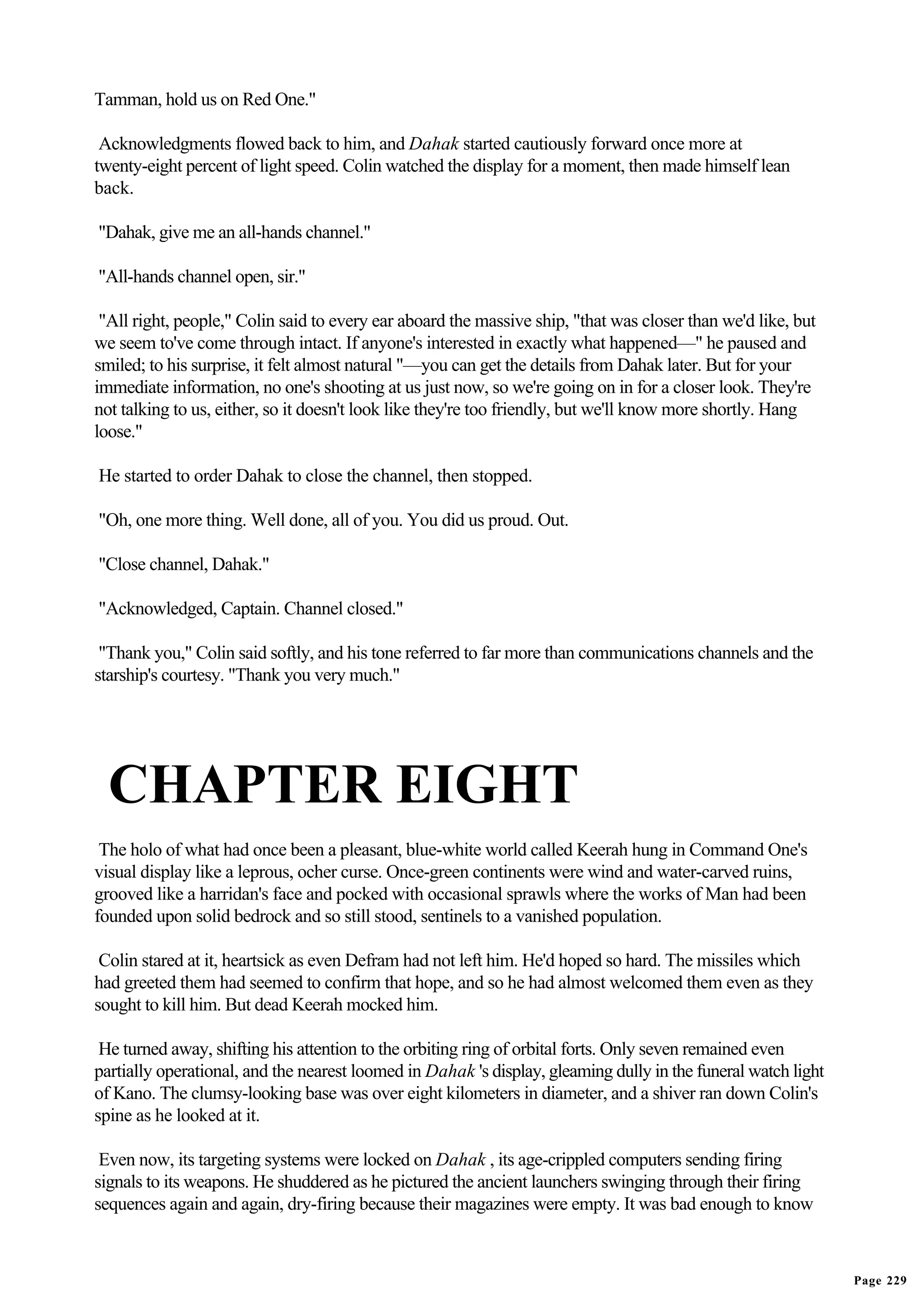 Tamman, hold us on Red One."

 Acknowledgments flowed back to him, and Dahak started cautiously forward once more at
twenty-eight percent of light speed. Colin watched the display for a moment, then made himself lean
back.

"Dahak, give me an all-hands channel."

"All-hands channel open, sir."

 "All right, people," Colin said to every ear aboard the massive ship, "that was closer than we'd like, but
we seem to've come through intact. If anyone's interested in exactly what happened—" he paused and
smiled; to his surprise, it felt almost natural "—you can get the details from Dahak later. But for your
immediate information, no one's shooting at us just now, so we're going on in for a closer look. They're
not talking to us, either, so it doesn't look like they're too friendly, but we'll know more shortly. Hang
loose."

He started to order Dahak to close the channel, then stopped.

"Oh, one more thing. Well done, all of you. You did us proud. Out.

"Close channel, Dahak."

"Acknowledged, Captain. Channel closed."

 "Thank you," Colin said softly, and his tone referred to far more than communications channels and the
starship's courtesy. "Thank you very much."




  CHAPTER EIGHT
 The holo of what had once been a pleasant, blue-white world called Keerah hung in Command One's
visual display like a leprous, ocher curse. Once-green continents were wind and water-carved ruins,
grooved like a harridan's face and pocked with occasional sprawls where the works of Man had been
founded upon solid bedrock and so still stood, sentinels to a vanished population.

 Colin stared at it, heartsick as even Defram had not left him. He'd hoped so hard. The missiles which
had greeted them had seemed to confirm that hope, and so he had almost welcomed them even as they
sought to kill him. But dead Keerah mocked him.

 He turned away, shifting his attention to the orbiting ring of orbital forts. Only seven remained even
partially operational, and the nearest loomed in Dahak 's display, gleaming dully in the funeral watch light
of Kano. The clumsy-looking base was over eight kilometers in diameter, and a shiver ran down Colin's
spine as he looked at it.

 Even now, its targeting systems were locked on Dahak , its age-crippled computers sending firing
signals to its weapons. He shuddered as he pictured the ancient launchers swinging through their firing
sequences again and again, dry-firing because their magazines were empty. It was bad enough to know



                                                                                                               Page 229
 