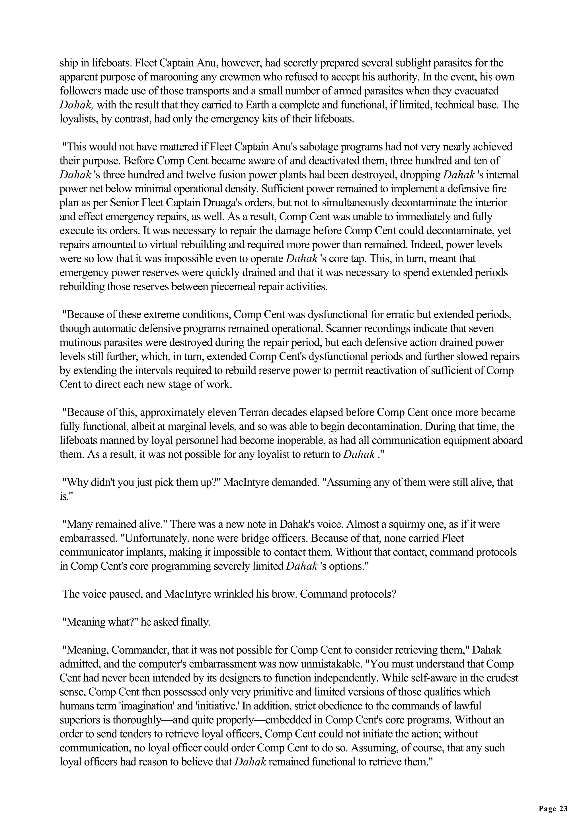 ship in lifeboats. Fleet Captain Anu, however, had secretly prepared several sublight parasites for the
apparent purpose of marooning any crewmen who refused to accept his authority. In the event, his own
followers made use of those transports and a small number of armed parasites when they evacuated
Dahak, with the result that they carried to Earth a complete and functional, if limited, technical base. The
loyalists, by contrast, had only the emergency kits of their lifeboats.

 "This would not have mattered if Fleet Captain Anu's sabotage programs had not very nearly achieved
their purpose. Before Comp Cent became aware of and deactivated them, three hundred and ten of
Dahak 's three hundred and twelve fusion power plants had been destroyed, dropping Dahak 's internal
power net below minimal operational density. Sufficient power remained to implement a defensive fire
plan as per Senior Fleet Captain Druaga's orders, but not to simultaneously decontaminate the interior
and effect emergency repairs, as well. As a result, Comp Cent was unable to immediately and fully
execute its orders. It was necessary to repair the damage before Comp Cent could decontaminate, yet
repairs amounted to virtual rebuilding and required more power than remained. Indeed, power levels
were so low that it was impossible even to operate Dahak 's core tap. This, in turn, meant that
emergency power reserves were quickly drained and that it was necessary to spend extended periods
rebuilding those reserves between piecemeal repair activities.

 "Because of these extreme conditions, Comp Cent was dysfunctional for erratic but extended periods,
though automatic defensive programs remained operational. Scanner recordings indicate that seven
mutinous parasites were destroyed during the repair period, but each defensive action drained power
levels still further, which, in turn, extended Comp Cent's dysfunctional periods and further slowed repairs
by extending the intervals required to rebuild reserve power to permit reactivation of sufficient of Comp
Cent to direct each new stage of work.

 "Because of this, approximately eleven Terran decades elapsed before Comp Cent once more became
fully functional, albeit at marginal levels, and so was able to begin decontamination. During that time, the
lifeboats manned by loyal personnel had become inoperable, as had all communication equipment aboard
them. As a result, it was not possible for any loyalist to return to Dahak ."

 "Why didn't you just pick them up?" MacIntyre demanded. "Assuming any of them were still alive, that
is."

 "Many remained alive." There was a new note in Dahak's voice. Almost a squirmy one, as if it were
embarrassed. "Unfortunately, none were bridge officers. Because of that, none carried Fleet
communicator implants, making it impossible to contact them. Without that contact, command protocols
in Comp Cent's core programming severely limited Dahak 's options."

The voice paused, and MacIntyre wrinkled his brow. Command protocols?

"Meaning what?" he asked finally.

 "Meaning, Commander, that it was not possible for Comp Cent to consider retrieving them," Dahak
admitted, and the computer's embarrassment was now unmistakable. "You must understand that Comp
Cent had never been intended by its designers to function independently. While self-aware in the crudest
sense, Comp Cent then possessed only very primitive and limited versions of those qualities which
humans term 'imagination' and 'initiative.' In addition, strict obedience to the commands of lawful
superiors is thoroughly—and quite properly—embedded in Comp Cent's core programs. Without an
order to send tenders to retrieve loyal officers, Comp Cent could not initiate the action; without
communication, no loyal officer could order Comp Cent to do so. Assuming, of course, that any such
loyal officers had reason to believe that Dahak remained functional to retrieve them."


                                                                                                               Page 23
 