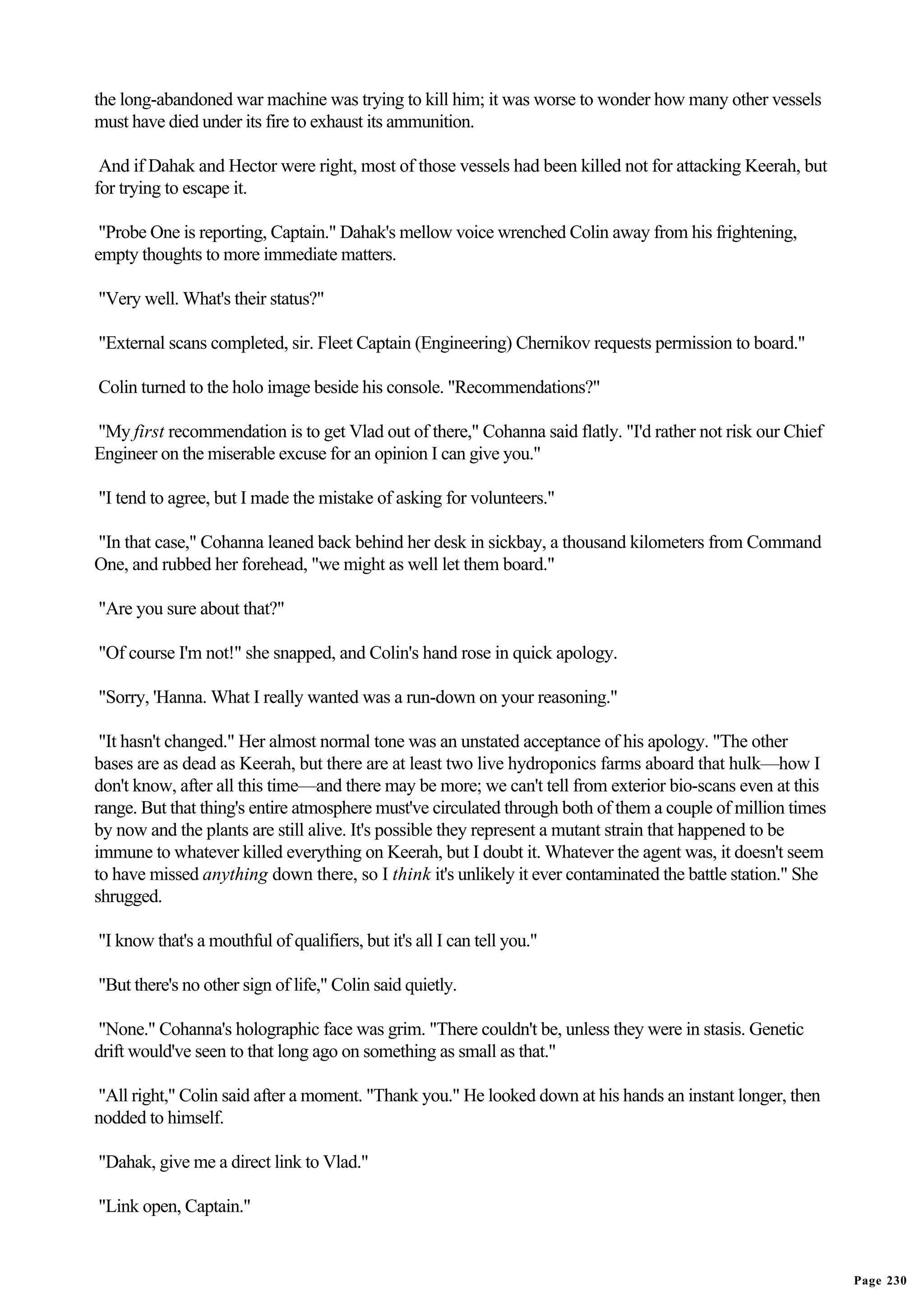 the long-abandoned war machine was trying to kill him; it was worse to wonder how many other vessels
must have died under its fire to exhaust its ammunition.

 And if Dahak and Hector were right, most of those vessels had been killed not for attacking Keerah, but
for trying to escape it.

 "Probe One is reporting, Captain." Dahak's mellow voice wrenched Colin away from his frightening,
empty thoughts to more immediate matters.

"Very well. What's their status?"

"External scans completed, sir. Fleet Captain (Engineering) Chernikov requests permission to board."

Colin turned to the holo image beside his console. "Recommendations?"

"My first recommendation is to get Vlad out of there," Cohanna said flatly. "I'd rather not risk our Chief
Engineer on the miserable excuse for an opinion I can give you."

"I tend to agree, but I made the mistake of asking for volunteers."

"In that case," Cohanna leaned back behind her desk in sickbay, a thousand kilometers from Command
One, and rubbed her forehead, "we might as well let them board."

"Are you sure about that?"

"Of course I'm not!" she snapped, and Colin's hand rose in quick apology.

"Sorry, 'Hanna. What I really wanted was a run-down on your reasoning."

 "It hasn't changed." Her almost normal tone was an unstated acceptance of his apology. "The other
bases are as dead as Keerah, but there are at least two live hydroponics farms aboard that hulk—how I
don't know, after all this time—and there may be more; we can't tell from exterior bio-scans even at this
range. But that thing's entire atmosphere must've circulated through both of them a couple of million times
by now and the plants are still alive. It's possible they represent a mutant strain that happened to be
immune to whatever killed everything on Keerah, but I doubt it. Whatever the agent was, it doesn't seem
to have missed anything down there, so I think it's unlikely it ever contaminated the battle station." She
shrugged.

"I know that's a mouthful of qualifiers, but it's all I can tell you."

"But there's no other sign of life," Colin said quietly.

"None." Cohanna's holographic face was grim. "There couldn't be, unless they were in stasis. Genetic
drift would've seen to that long ago on something as small as that."

"All right," Colin said after a moment. "Thank you." He looked down at his hands an instant longer, then
nodded to himself.

"Dahak, give me a direct link to Vlad."

"Link open, Captain."


                                                                                                              Page 230
 