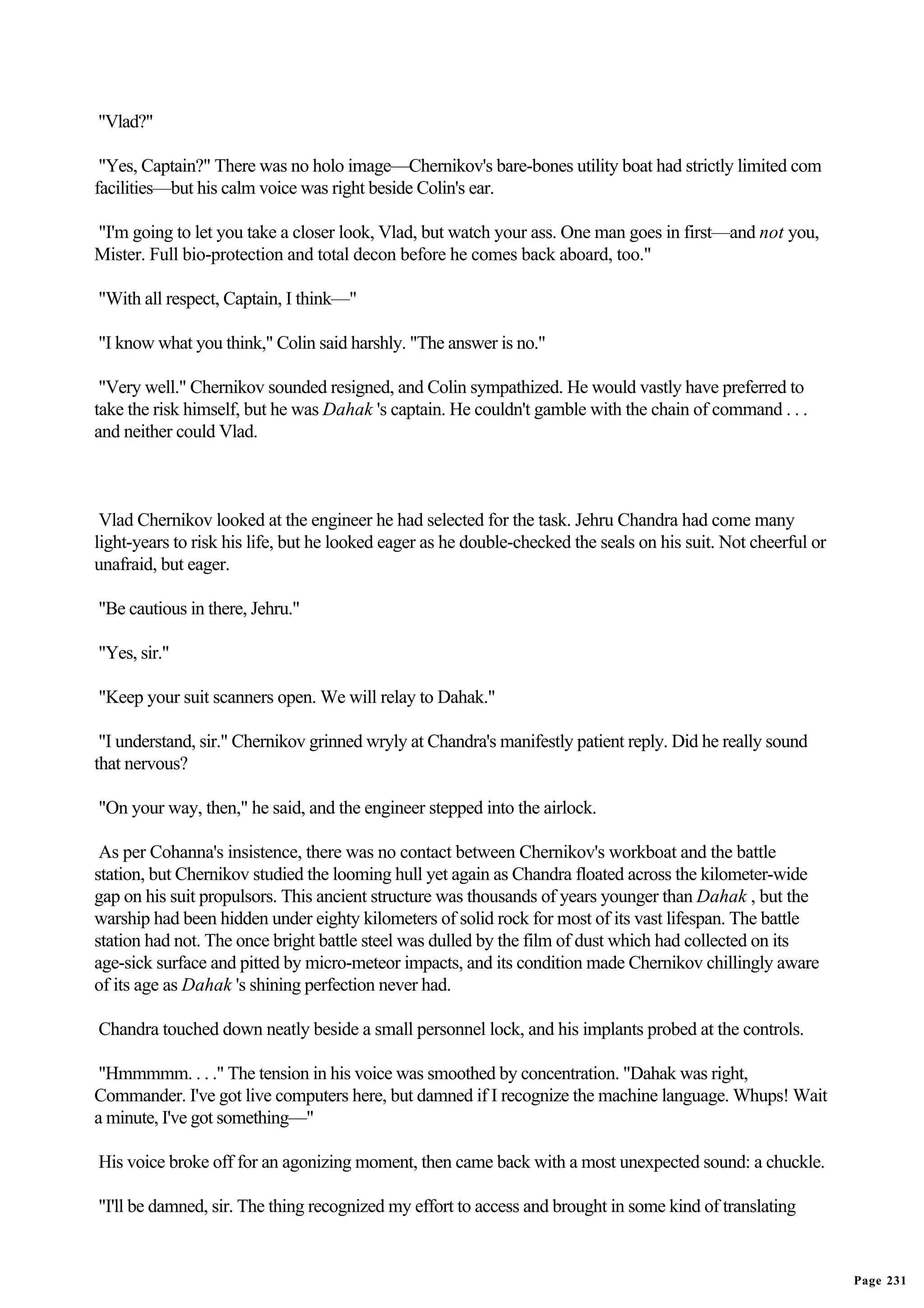 "Vlad?"

 "Yes, Captain?" There was no holo image—Chernikov's bare-bones utility boat had strictly limited com
facilities—but his calm voice was right beside Colin's ear.

"I'm going to let you take a closer look, Vlad, but watch your ass. One man goes in first—and not you,
Mister. Full bio-protection and total decon before he comes back aboard, too."

"With all respect, Captain, I think—"

"I know what you think," Colin said harshly. "The answer is no."

 "Very well." Chernikov sounded resigned, and Colin sympathized. He would vastly have preferred to
take the risk himself, but he was Dahak 's captain. He couldn't gamble with the chain of command . . .
and neither could Vlad.



 Vlad Chernikov looked at the engineer he had selected for the task. Jehru Chandra had come many
light-years to risk his life, but he looked eager as he double-checked the seals on his suit. Not cheerful or
unafraid, but eager.

"Be cautious in there, Jehru."

"Yes, sir."

"Keep your suit scanners open. We will relay to Dahak."

 "I understand, sir." Chernikov grinned wryly at Chandra's manifestly patient reply. Did he really sound
that nervous?

"On your way, then," he said, and the engineer stepped into the airlock.

 As per Cohanna's insistence, there was no contact between Chernikov's workboat and the battle
station, but Chernikov studied the looming hull yet again as Chandra floated across the kilometer-wide
gap on his suit propulsors. This ancient structure was thousands of years younger than Dahak , but the
warship had been hidden under eighty kilometers of solid rock for most of its vast lifespan. The battle
station had not. The once bright battle steel was dulled by the film of dust which had collected on its
age-sick surface and pitted by micro-meteor impacts, and its condition made Chernikov chillingly aware
of its age as Dahak 's shining perfection never had.

Chandra touched down neatly beside a small personnel lock, and his implants probed at the controls.

"Hmmmmm. . . ." The tension in his voice was smoothed by concentration. "Dahak was right,
Commander. I've got live computers here, but damned if I recognize the machine language. Whups! Wait
a minute, I've got something—"

His voice broke off for an agonizing moment, then came back with a most unexpected sound: a chuckle.

"I'll be damned, sir. The thing recognized my effort to access and brought in some kind of translating


                                                                                                                Page 231
 
