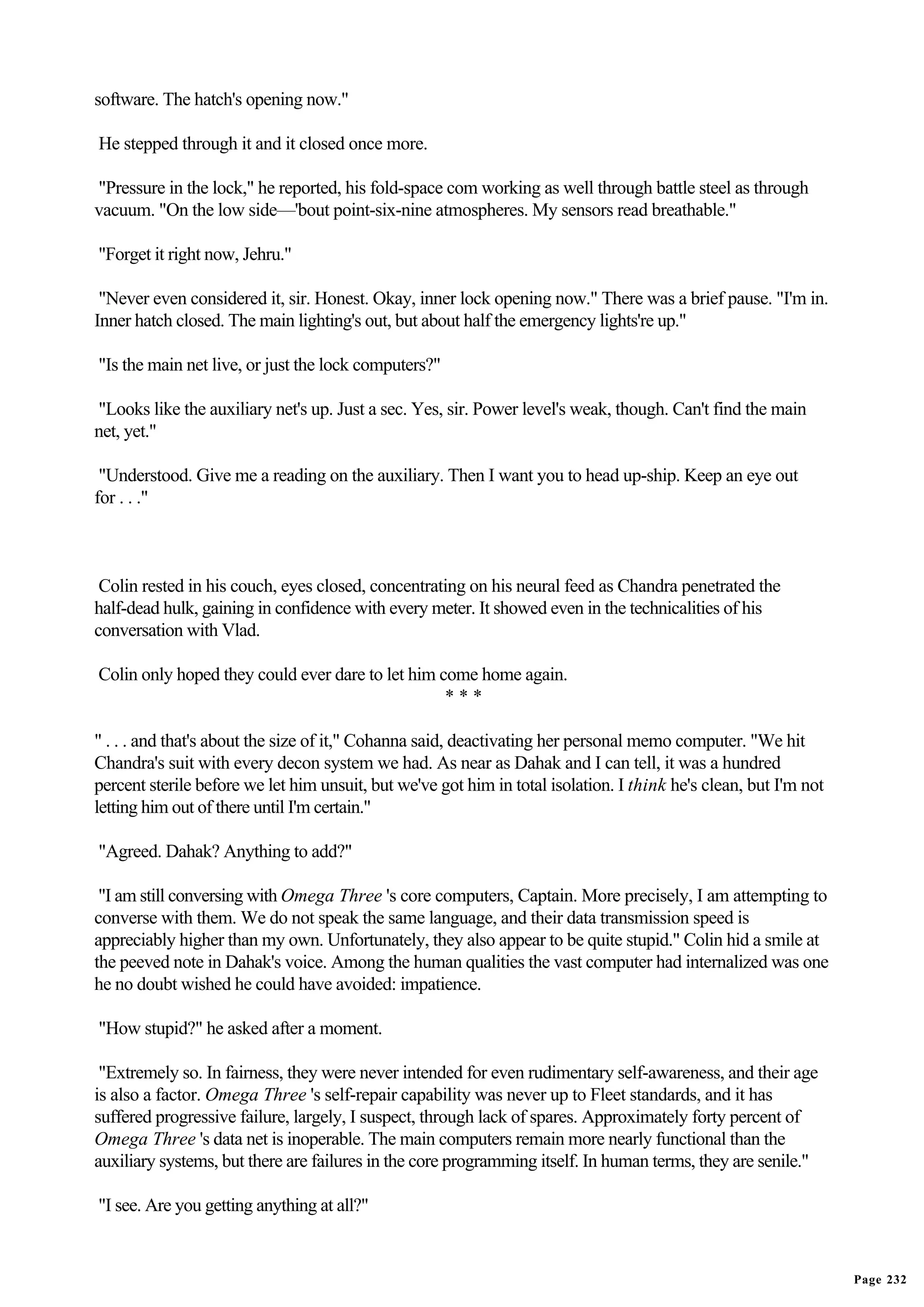 software. The hatch's opening now."

He stepped through it and it closed once more.

"Pressure in the lock," he reported, his fold-space com working as well through battle steel as through
vacuum. "On the low side—'bout point-six-nine atmospheres. My sensors read breathable."

"Forget it right now, Jehru."

 "Never even considered it, sir. Honest. Okay, inner lock opening now." There was a brief pause. "I'm in.
Inner hatch closed. The main lighting's out, but about half the emergency lights're up."

"Is the main net live, or just the lock computers?"

"Looks like the auxiliary net's up. Just a sec. Yes, sir. Power level's weak, though. Can't find the main
net, yet."

 "Understood. Give me a reading on the auxiliary. Then I want you to head up-ship. Keep an eye out
for . . ."



 Colin rested in his couch, eyes closed, concentrating on his neural feed as Chandra penetrated the
half-dead hulk, gaining in confidence with every meter. It showed even in the technicalities of his
conversation with Vlad.

Colin only hoped they could ever dare to let him come home again.
                                                  ***

" . . . and that's about the size of it," Cohanna said, deactivating her personal memo computer. "We hit
Chandra's suit with every decon system we had. As near as Dahak and I can tell, it was a hundred
percent sterile before we let him unsuit, but we've got him in total isolation. I think he's clean, but I'm not
letting him out of there until I'm certain."

"Agreed. Dahak? Anything to add?"

 "I am still conversing with Omega Three 's core computers, Captain. More precisely, I am attempting to
converse with them. We do not speak the same language, and their data transmission speed is
appreciably higher than my own. Unfortunately, they also appear to be quite stupid." Colin hid a smile at
the peeved note in Dahak's voice. Among the human qualities the vast computer had internalized was one
he no doubt wished he could have avoided: impatience.

"How stupid?" he asked after a moment.

 "Extremely so. In fairness, they were never intended for even rudimentary self-awareness, and their age
is also a factor. Omega Three 's self-repair capability was never up to Fleet standards, and it has
suffered progressive failure, largely, I suspect, through lack of spares. Approximately forty percent of
Omega Three 's data net is inoperable. The main computers remain more nearly functional than the
auxiliary systems, but there are failures in the core programming itself. In human terms, they are senile."

"I see. Are you getting anything at all?"


                                                                                                                  Page 232
 