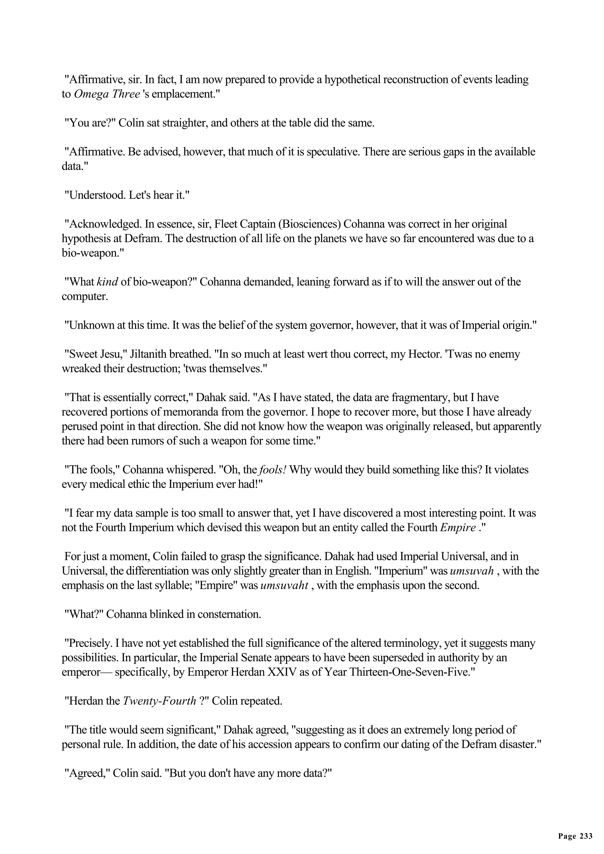 "Affirmative, sir. In fact, I am now prepared to provide a hypothetical reconstruction of events leading
to Omega Three 's emplacement."

"You are?" Colin sat straighter, and others at the table did the same.

"Affirmative. Be advised, however, that much of it is speculative. There are serious gaps in the available
data."

"Understood. Let's hear it."

"Acknowledged. In essence, sir, Fleet Captain (Biosciences) Cohanna was correct in her original
hypothesis at Defram. The destruction of all life on the planets we have so far encountered was due to a
bio-weapon."

 "What kind of bio-weapon?" Cohanna demanded, leaning forward as if to will the answer out of the
computer.

"Unknown at this time. It was the belief of the system governor, however, that it was of Imperial origin."

"Sweet Jesu," Jiltanith breathed. "In so much at least wert thou correct, my Hector. 'Twas no enemy
wreaked their destruction; 'twas themselves."

 "That is essentially correct," Dahak said. "As I have stated, the data are fragmentary, but I have
recovered portions of memoranda from the governor. I hope to recover more, but those I have already
perused point in that direction. She did not know how the weapon was originally released, but apparently
there had been rumors of such a weapon for some time."

 "The fools," Cohanna whispered. "Oh, the fools! Why would they build something like this? It violates
every medical ethic the Imperium ever had!"

"I fear my data sample is too small to answer that, yet I have discovered a most interesting point. It was
not the Fourth Imperium which devised this weapon but an entity called the Fourth Empire ."

 For just a moment, Colin failed to grasp the significance. Dahak had used Imperial Universal, and in
Universal, the differentiation was only slightly greater than in English. "Imperium" was umsuvah , with the
emphasis on the last syllable; "Empire" was umsuvaht , with the emphasis upon the second.

"What?" Cohanna blinked in consternation.

 "Precisely. I have not yet established the full significance of the altered terminology, yet it suggests many
possibilities. In particular, the Imperial Senate appears to have been superseded in authority by an
emperor— specifically, by Emperor Herdan XXIV as of Year Thirteen-One-Seven-Five."

"Herdan the Twenty-Fourth ?" Colin repeated.

"The title would seem significant," Dahak agreed, "suggesting as it does an extremely long period of
personal rule. In addition, the date of his accession appears to confirm our dating of the Defram disaster."

"Agreed," Colin said. "But you don't have any more data?"




                                                                                                                 Page 233
 